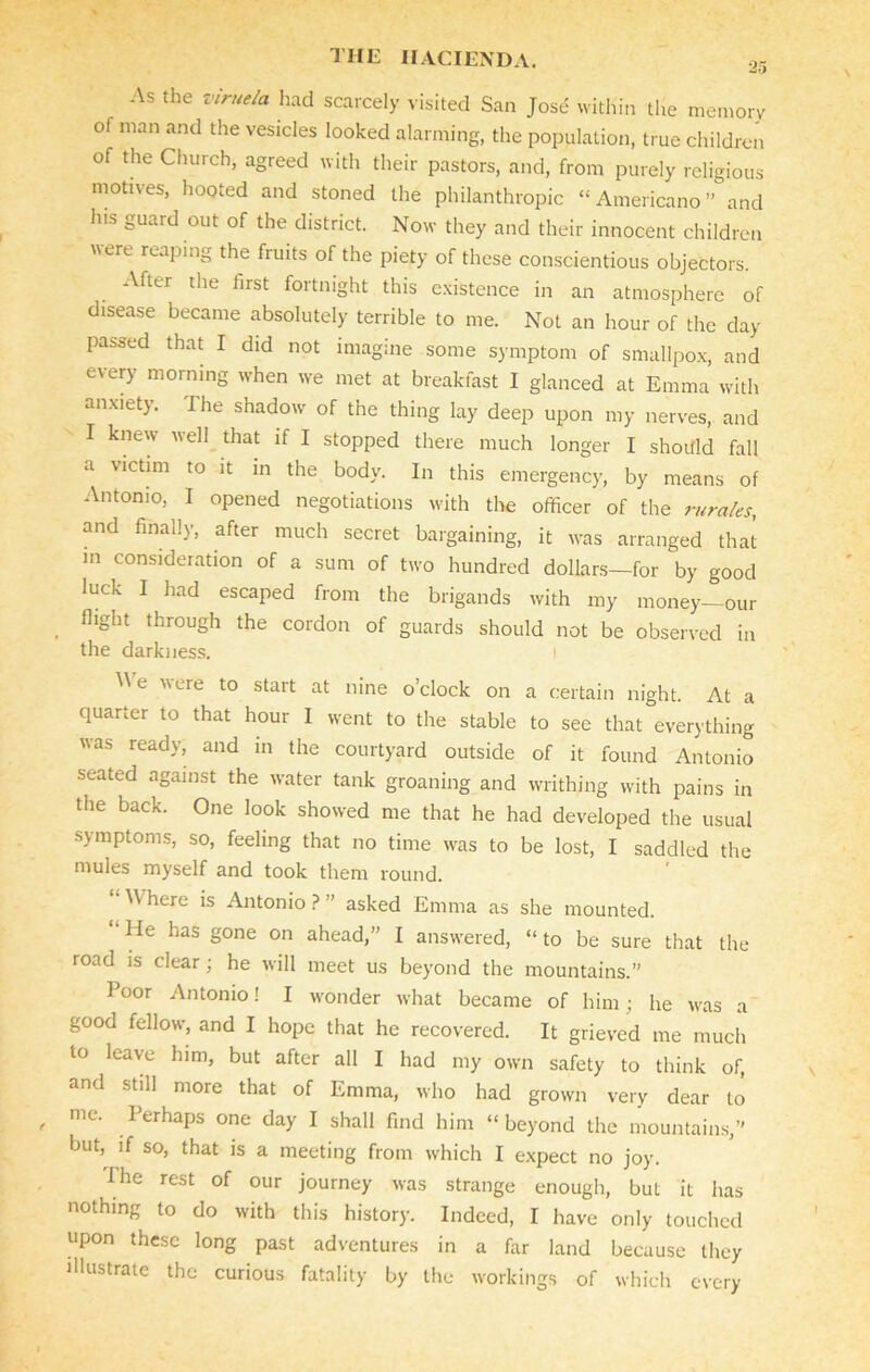 As the viruela had scarcely visited San Jose within the memory of man and the vesicles looked alarming, the population, true children of the Church, agreed with their pastors, and, from purely religious motives, hooted and stoned the philanthropic “Americano” and Ins guard out of the district. Now they and their innocent children were reaping the fruits of the piety of these conscientious objectors. After the first fortnight this existence in an atmosphere of disease became absolutely terrible to me. Not an hour of the day- passed that I did not imagine some symptom of smallpox, and every morning when we met at breakfast I glanced at Emma with anxiety. The shadow of the thing lay deep upon my nerves, and I knew well that if I stopped there much longer I shotfld fall a victim to it in the body. In this emergency, by means of Antonio, I opened negotiations with the officer of the rura/es, and finally, after much secret bargaining, it was arranged that in consideration of a sum of two hundred dollars—for by good luck I had escaped from the brigands with my money—our . fllght throuSh the cordon of guards should not be observed in the darkness. i 'A e vere to start at nine o’clock on a certain night. At a quarter to that hour I went to the stable to see that everything was ready, and in the courtyard outside of it found Antonio seated against the water tank groaning and writhing with pains in the back. One look showed me that he had developed the usual symptoms, so, feeling that no time was to be lost, I saddled the mules myself and took them round. “ Where is Antonio ? ” asked Emma as she mounted. He has gone on ahead,” I answered, “ to be sure that the road is clear; he will meet us beyond the mountains.” Poor Antonio! I wonder what became of him; he was a good fellow, and I hope that he recovered. It grieved me much to leave him, but after all I had my own safety to think of, and still more that of Emma, who had grown very dear to me. Perhaps one day I shall find him “beyond the mountains,” but, if so, that is a meeting from which I expect no joy. I he rest of our journey was strange enough, but it has nothing to do with this history. Indeed, I have only touched upon these long past adventures in a far land because they illustrate the curious fatality by the workings of which every