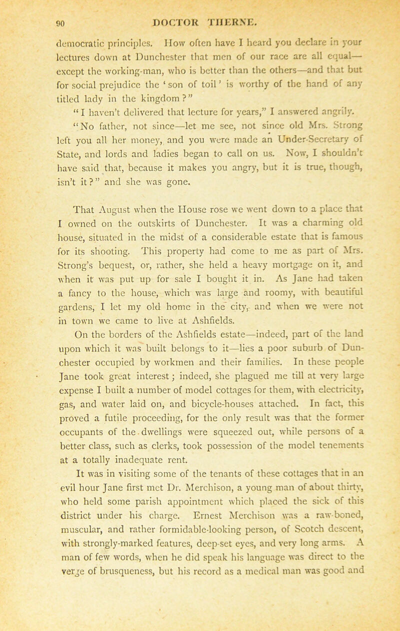 democratic principles. How often have I heard you declare in your lectures down at Dunchester that men of our race are all equal— except the working-man, who is better than the others—and that but for social prejudice the ‘son of toil’ is worthy of the hand of any titled lady in the kingdom?” “ I haven’t delivered that lecture for years,” I answered angrily. “No father, not since—let me see, not since old Mrs. Strong left you all her money, and you were made an Under-Secretary of State, and lords and ladies began to call on us. Now, I shouldn’t have said that, because it makes you angry, but it is true, though, isn’t it?” and she was gone. That August when the House rose we went down to a place that I owned on the outskirts of Dunchester. It was a charming old house, situated in the midst of a considerable estate that is famous for its shooting. This property had come to me as part of Mrs. Strong’s bequest, or, rather, she held a heavy mortgage on it, and when it was put up for sale I bought it in. As Jane had taken a fancy to the house, which was large and room}', with beautiful gardens, I let my old home in the city, and when we were not in town we came to live at Ashfields. On the borders of the Ashfields estate—indeed, part of the land upon which it was built belongs to it—lies a poor suburb of Dun- chester occupied by workmen and their families. In these people Jane took great interest; indeed, she plagued me till at very large expense I built a number of model cottages for them, with electricity, gas, and water laid on, and bicycle-houses attached. In fact, this proved a futile proceeding, for the only result was that the former occupants of the. dwellings were squeezed out, while persons of a better class, such as clerks, took possession of the model tenements at a totally inadequate rent. It was in visiting some of the tenants of these cottages that in an evil hour Jane first met Dr. Merchison, a young man of about thirty, who held some parish appointment which placed the sick of this district under his charge. Ernest Merchison was a raw-boned, muscular, and rather formidable-looking person, of Scotch descent, with strongly-marked features, deep-set eyes, and very long arms. A man of few words, when he did speak his language was direct to the verge of brusqueness, but his record as a medical man was good and