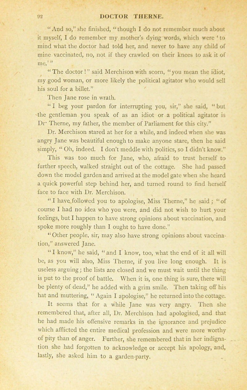 “And so,”she finished, “though I do not remember much about it myself, I do remember my mother’s dying words, which were ‘ to mind what the doctor had told her, and never to have any child of mine vaccinated, no, not if they crawled on their knees to ask it of me.’ ” “ The doctor ! ” said Merchison with scorn, “you mean the idiot, my good woman, or more likely the political agitator who would sell his soul for a billet.” Then Jane rose in wrath. “ I beg your pardon for interrupting you, sir,” she said, “ but the gentleman you speak of as an idiot or a political agitator is Dr’ Theme, my father, the member of Parliament for this city.” Dr. Merchison stared at her for a while, and indeed when she was angry Jane was beautiful enough to make anyone stare, then he said simply, “ Oh, indeed. I don’t meddle with politics, so I didn’t know.” This was too much for Jane, who, afraid to trust herself to further speech, walked straight out of the cottage. She had passed down the model garden and arrived at the model gate when she heard a quick powerful step behind her, and turned round to find herself face to face with Dr. Merchison. “I have, followed you to apologise, Miss Theme,” he said : “of course I had no idea who you were, and did not wish to hurt your feelings, but I happen to have strong opinions about vaccination, and spoke more roughly than I ought to have done.” “ Other people, sir, may also have strong opinions about vaccina- tion,” answered Jane. “ I know,” he said, “ and I know, too, what the end of it all will be, as you will also, Miss Theme, if you live long enough. It is useless arguing; the lists are closed and we must wait until the thing is put to the proof of battle. When it is, one thing is sure, there will be plenty of dead,” he added with a grim smile. Then taking off his hat and muttering, “Again I apologise,” he returned into the cottage. It seems that for a while Jane was very angry. Then she remembered that, after all, Dr. Merchison had apologised, and that he had made his offensive remarks in the ignorance and prejudice which afflicted the entire medical profession and were more worthy of pity than of anger. Further, she remembered that in her indigna- tion she had forgotten to acknowledge or accept his apology, and, lastly, she asked him to a garden-party.