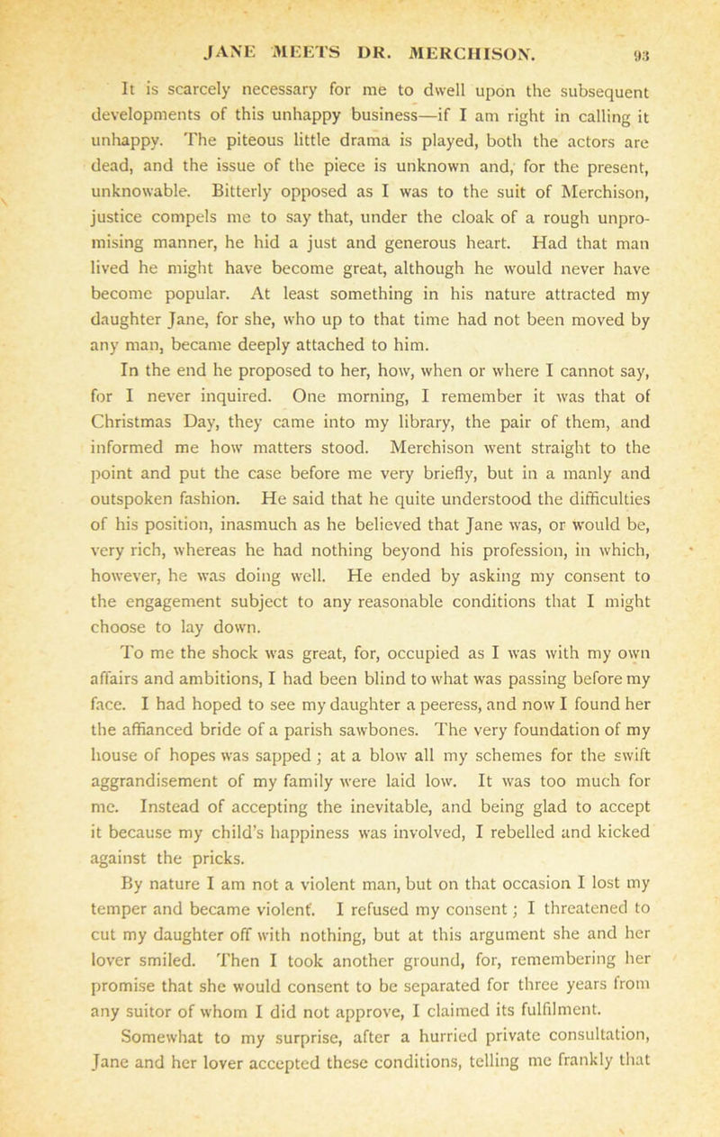 It is scarcely necessary for me to dwell upon the subsequent developments of this unhappy business—if I am right in calling it unhappy. The piteous little drama is played, both the actors are dead, and the issue of the piece is unknown and, for the present, unknowable. Bitterly opposed as I was to the suit of Merchison, justice compels me to say that, under the cloak of a rough unpro- mising manner, he hid a just and generous heart. Had that man lived he might have become great, although he would never have become popular. At least something in his nature attracted my daughter Jane, for she, who up to that time had not been moved by any man, became deeply attached to him. In the end he proposed to her, how, when or where I cannot say, for I never inquired. One morning, I remember it was that of Christmas Day, they came into my library, the pair of them, and informed me how matters stood. Merchison went straight to the point and put the case before me very briefly, but in a manly and outspoken fashion. He said that he quite understood the difficulties of his position, inasmuch as he believed that Jane was, or would be, very rich, whereas he had nothing beyond his profession, in v'hich, however, he was doing well. He ended by asking my consent to the engagement subject to any reasonable conditions that I might choose to lay down. To me the shock was great, for, occupied as I was with my own affairs and ambitions, I had been blind to what was passing before my face. I had hoped to see my daughter a peeress, and now I found her the affianced bride of a parish sawbones. The very foundation of my house of hopes w'as sapped; at a blow all my schemes for the swift aggrandisement of my family were laid low. It was too much for me. Instead of accepting the inevitable, and being glad to accept it because my child’s happiness was involved, I rebelled and kicked against the pricks. By nature I am not a violent man, but on that occasion I lost my temper and became violent'. I refused my consent; I threatened to cut my daughter off with nothing, but at this argument she and her lover smiled. Then I took another ground, for, remembering her promise that she would consent to be separated for three years from any suitor of whom I did not approve, I claimed its fulfilment. Somewhat to my surprise, after a hurried private consultation, Jane and her lover accepted these conditions, telling me frankly that