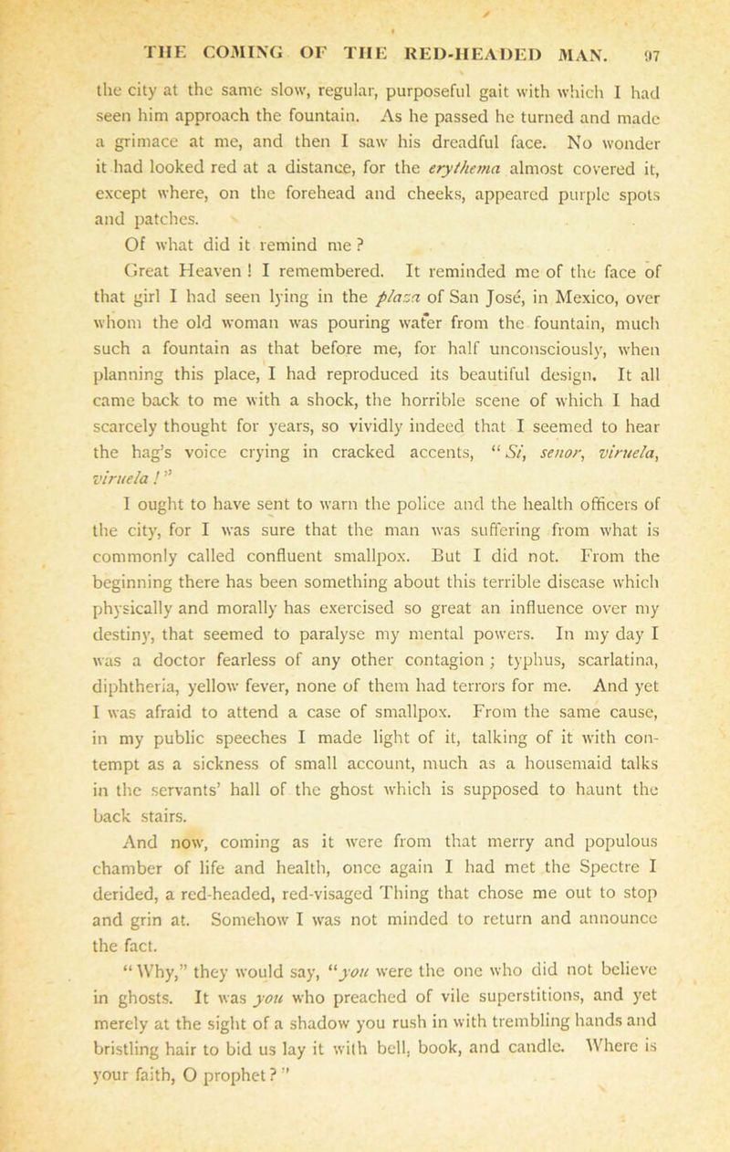 the city at the same slow, regular, purposeful gait with which I had seen him approach the fountain. As he passed he turned and made a grimace at me, and then I saw his dreadful face. No wonder it had looked red at a distance, for the erythema almost covered it, except where, on the forehead and cheeks, appeared purple spots and patches. Of what did it remind me ? Great Heaven ! I remembered. It reminded me of the face of that girl I had seen lying in the plaza of San Jose, in Mexico, over whom the old woman was pouring wafer from the fountain, much such a fountain as that before me, for half unconsciously, when planning this place, I had reproduced its beautiful design. It all came back to me with a shock, the horrible scene of which I had scarcely thought for years, so vividly indeed that I seemed to hear the hag’s voice crying in cracked accents, “ Si, senor, viruela, viruela ! ” I ought to have sent to warn the police and the health officers of the city, for I was sure that the man was suffering from what is commonly called confluent smallpox. But I did not. From the beginning there has been something about this terrible disease which physically and morally has exercised so great an influence over my destiny, that seemed to paralyse my mental powers. In my day I was a doctor fearless of any other contagion ; typhus, scarlatina, diphtheria, yellow fever, none of them had terrors for me. And yet I was afraid to attend a case of smallpox. From the same cause, in my public speeches I made light of it, talking of it with con- tempt as a sickness of small account, much as a housemaid talks in the servants’ hall of the ghost which is supposed to haunt the back stairs. And now, coming as it were from that merry and populous chamber of life and health, once again I had met the Spectre I derided, a red headed, red-visaged Thing that chose me out to stop and grin at. Somehow I was not minded to return and announce the fact. “ Why,” they would say, “yon were the one who did not believe in ghosts. It was you who preached of vile superstitions, and yet merely at the sight of a shadow you rush in with trembling hands and bristling hair to bid us lay it with bell, book, and candle. Where is your faith, O prophet? ”