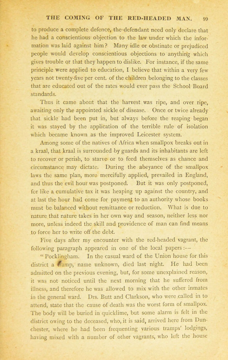 to produce a complete defence, the-defendant need only declare that he had a conscientious objection to the law under which the infor- mation was laid against him? Many idle or obstinate or prejudiced people would develop conscientious objections to anything which gives trouble or that they happen to dislike. For instance, if the same principle were applied to education, I believe that within a very few years not twenty-five per cent, of the children belonging to the classes that are educated out of the rates would ever pass the School Board standards. Thus it came about that the harvest was ripe, and over ripe, awaiting only the appointed sickle of disease. Once or twice already that sickle had been put in, but always before the reaping began it was stayed by the application of the terrible rule of isolation which became known as the improved Leicester system. Among some of the natives of Africa when smallpox breaks out in a kraal, that kraal is surrounded by guards and its inhabitants are left to recover or perish, to starve or to feed themselves as chance and circumstance may dictate. During the abeyance of the smallpox laws the same plan, more mercifully applied, prevailed in England, and thus the evil hour was postponed. But it was only postponed, for like a cumulative tax it was heaping up against the country, and at last the hour had come for payment to an authority whose books must be. balanced without remittance or reduction. What is due to nature that nature takes in her own way and season, neither less nor more, unless indeed the skill and providence of man can find means to force her to write off the debt. Five days after my encounter with the red-headed vagrant, the following paragraph appeared in one of the local papers :— “ Pocklingham. In the casual ward of the Union house for this district a ^ump, name unknown, died last night. He had been admitted on the previous evening, but, for some unexplained reason, it was not noticed until the next morning that he suffered from illness, and therefore he was allowed to mix with the other inmates in the general ward. Drs. Butt and Clarkson, who were .called in to attend, state that the cause of death was the worst form of smallpox. The body will be buried in quicklime, but some alarm is felt in the district owing to the deceased, who, it is said, arrived here from Dun- chester, where he had been frequenting various tramps’ lodgings, having mixed with a number of other vagrants, who left the house