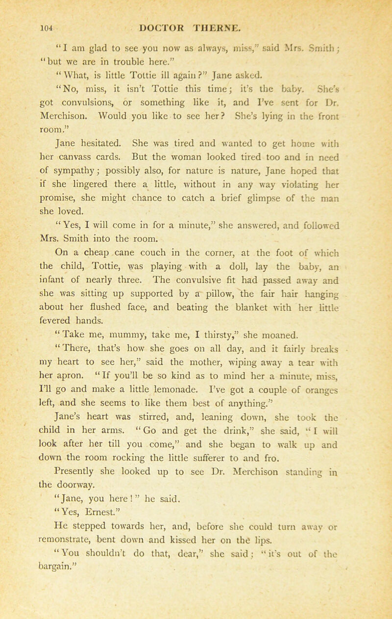 “I am glad to see you now as always, miss,” said Mrs. Smith; “but we are in trouble here.” “What, is little Tottie ill again?” Jane asked. “No, miss, it isn’t Tottie this time; it’s the baby. She’s got convulsions, or something like it, and I’ve sent for Dr. Merchison. Would you like to see her? She’s lying in the front room.” Jane hesitated. She was tired and wanted to get home with her canvass cards. But the woman looked tired too and in need of sympathy; possibly also, for nature is nature, Jane hoped that if she lingered there a little, without in any way violating her promise, she might chance to catch a brief glimpse of the man she loved. “ Yes, I will come in for a minute,” she answered, and followed Mrs. Smith into the room. On a cheap cane couch in the corner, at the foot of which the child, Tottie, was playing with a doll, lay the baby, an infant of nearly three. The convulsive fit had passed away and she was sitting up supported by a pillow, the fair hair hanging about her flushed face, and beating the blanket with her little fevered hands. “ Take me, mummy, take me, I thirsty,” she moaned. “There, that’s how she goes on all day, and it fairly breaks my heart to see her,” said the mother, wiping away a tear with her apron. “If you’ll be so kind as to mind her a minute, miss, I’ll go and make a little lemonade. I’ve got a couple of oranges left, and she seems to like them best of anything.” Jane’s heart was stirred, and, leaning down, she took the child in her arms. “ Go and get the drink,” she said, “ I will look after her till you come,” and she began to walk up and down the room rocking the little sufferer to and fro. Presently she looked up to see Dr. Merchison standing in the doorway. “Jane, you here!” he said. “Yes, Ernest.” He stepped towards her, and, before she could turn away or remonstrate, bent down and kissed her on the lips. “ You shouldn’t do that, dear,” she said : “ ids out of the bargain.”