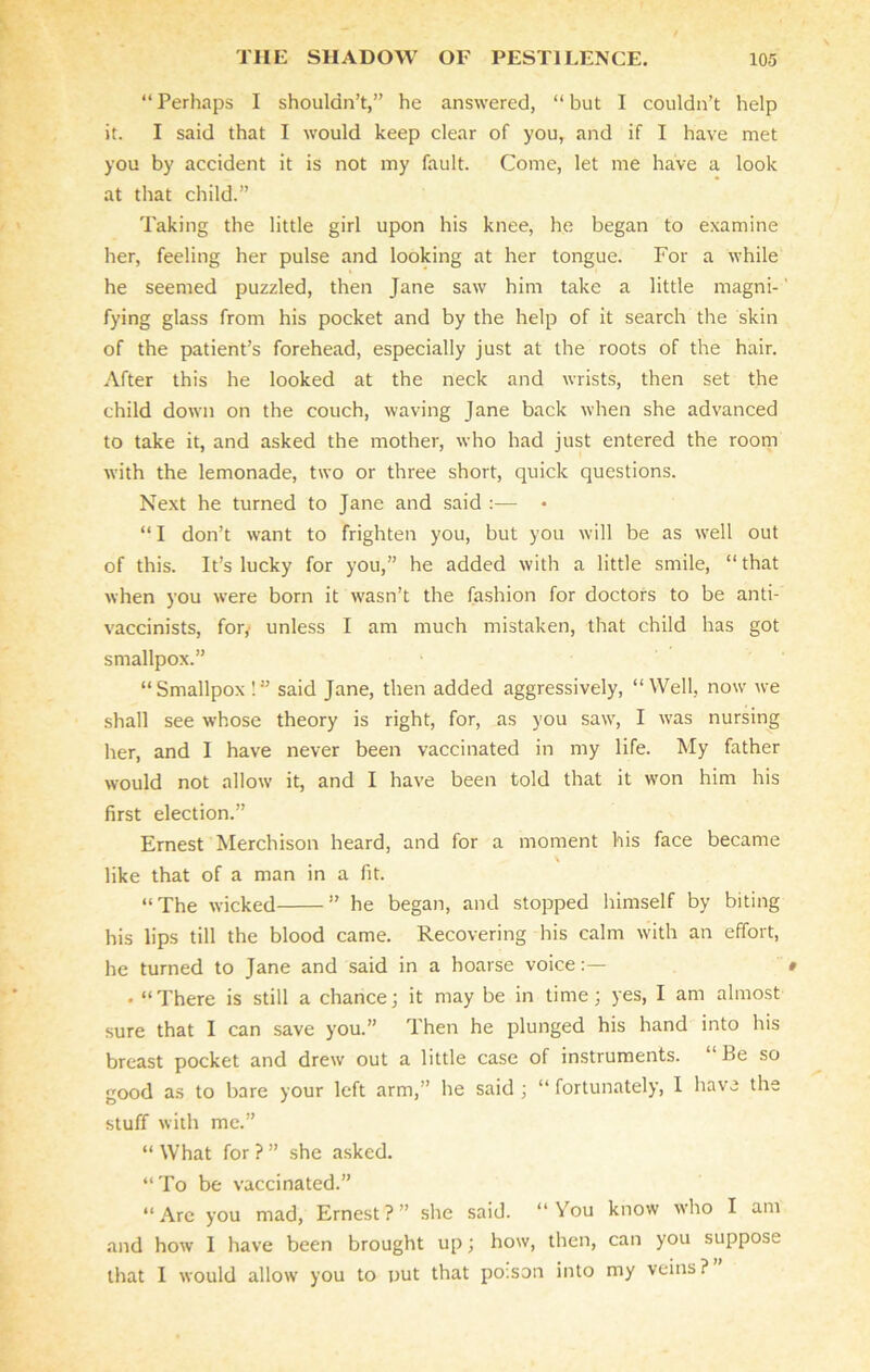 “ Perhaps I shouldn’t,” he answered, “ but I couldn’t help it. I said that I would keep clear of you, and if I have met you by accident it is not my fault. Come, let me have a look at that child.” Taking the little girl upon his knee, he began to examine her, feeling her pulse and looking at her tongue. For a while he seemed puzzled, then Jane saw him take a little magni-' fying glass from his pocket and by the help of it search the skin of the patient’s forehead, especially just at the roots of the hair. After this he looked at the neck and wrists, then set the child down on the couch, waving Jane back when she advanced to take it, and asked the mother, who had just entered the room with the lemonade, two or three short, quick questions. Next he turned to Jane and said :— • “ I don’t want to frighten you, but you will be as well out of this. It’s lucky for you,” he added with a little smile, “ that when you were born it wasn’t the fashion for doctors to be anti- vaccinists, fory unless I am much mistaken, that child has got smallpox.” “Smallpox !” said Jane, then added aggressively, “Well, now we shall see whose theory is right, for, as you saw, I was nursing her, and I have never been vaccinated in my life. My father would not allow it, and I have been told that it won him his first election.” Ernest Merchison heard, and for a moment his face became \ like that of a man in a fit. “The wicked ” he began, and stopped himself by biting his lips till the blood came. Recovering his calm with an effort, he turned to Jane and said in a hoarse voice:— » • “There is still a chance; it may be in time; yes, I am almost sure that I can save you.” Then he plunged his hand into his breast pocket and drew out a little case of instruments. “Be so good as to bare your left arm,” he said ; “ fortunately, 1 have the stuff with me.” “What for?” she asked. “To be vaccinated.” “Arc you mad, Ernest?” she said. “You know who I am and how I have been brought up; how, then, can you suppose that I would allow you to put that po.son into my veins ?