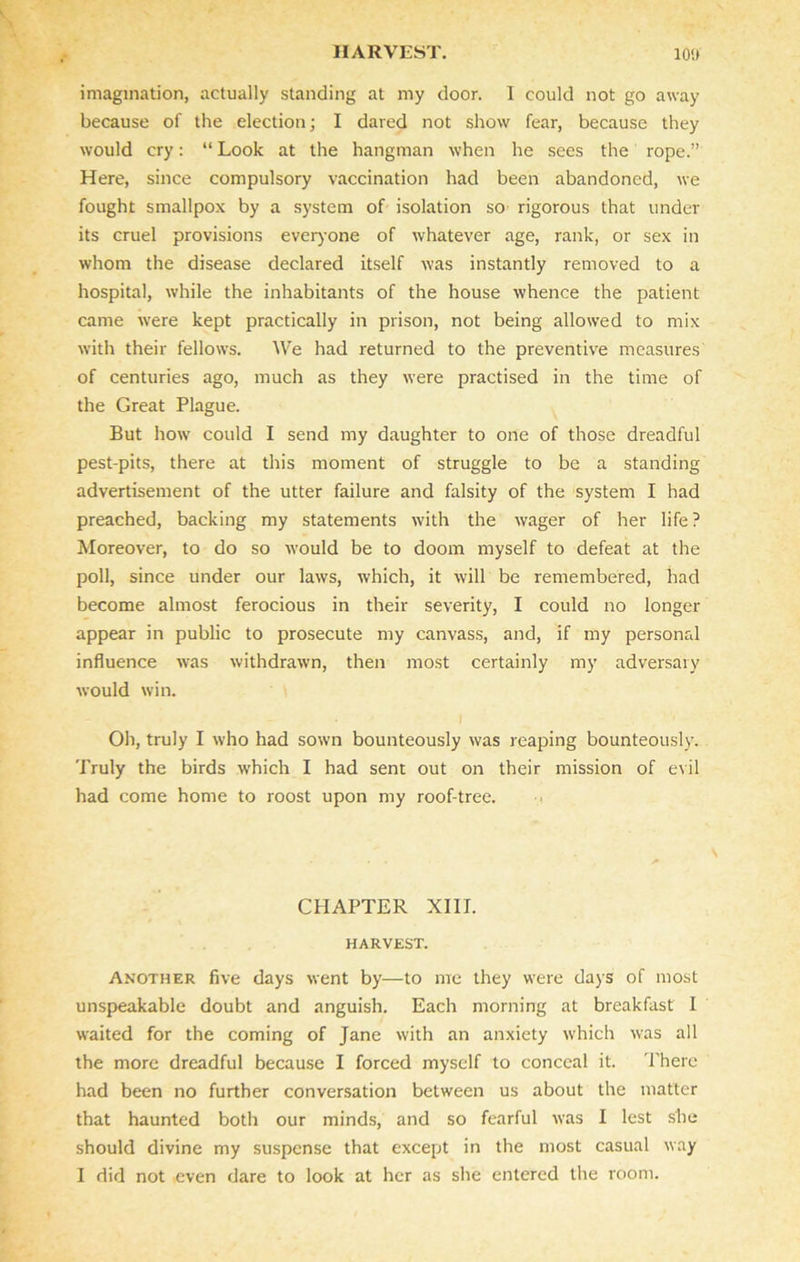 imagination, actually standing at my door. I could not go away because of the election; I dared not show fear, because they would cry: “ Look at the hangman when he sees the rope.” Here, since compulsory vaccination had been abandoned, we fought smallpox by a system of isolation so rigorous that under its cruel provisions everyone of whatever age, rank, or sex in whom the disease declared itself was instantly removed to a hospital, while the inhabitants of the house whence the patient came were kept practically in prison, not being allowed to mix with their fellows. We had returned to the preventive measures of centuries ago, much as they were practised in the time of the Great Plague. But how could I send my daughter to one of those dreadful pest-pits, there at this moment of struggle to be a standing advertisement of the utter failure and falsity of the system I had preached, backing my statements with the wager of her life? Moreover, to do so would be to doom myself to defeat at the poll, since under our laws, which, it will be remembered, had become almost ferocious in their severity, I could no longer appear in public to prosecute my canvass, and, if my personal influence was withdrawn, then most certainly my adversary would win. Oh, truly I who had sown bounteously was reaping bounteously. Truly the birds which I had sent out on their mission of evil had come home to roost upon my roof-tree. CHAPTER XIII. HARVEST. Another five days went by—to me they were days of most unspeakable doubt and anguish. Each morning at breakfast I waited for the coming of Jane with an anxiety which was all the more dreadful because I forced myself to conceal it. There had been no further conversation between us about the matter that haunted both our minds, and so fearful was I lest she should divine my suspense that except in the most casual way