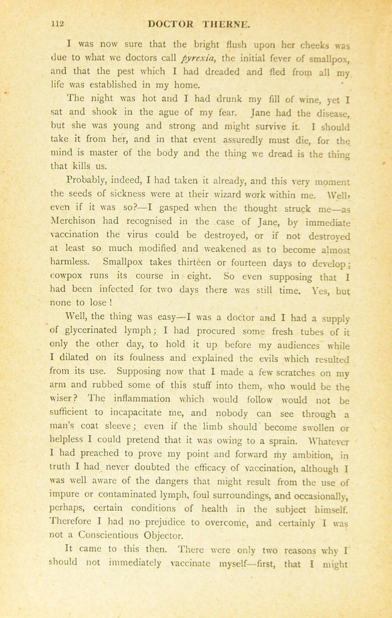 I was now sure that the bright flush upon her cheeks was due to what we doctors call pyrexia, the initial fever of smallpox, and that the pest which I had dreaded and fled from all my life was established in my home. The night was hot and I had drunk my fill of wine, yet I sat and shook in the ague of my fear. Jane had the disease, but she was young and strong and might survive it. I should take it from her, and in that event assuredly must die, for the mind is master of the body and the thing we dread is the thing that kills us. Probably, indeed, I had taken it already, and this very moment the seeds of sickness were at their wizard work within me. Well, even if it was so?—I gasped when the thought struck me—as Merchison had recognised in the case of Jane, by immediate vaccination the virus could be destroyed, or if not destroyed at least so much modified and weakened as to become almost harmless. Smallpox takes thirteen or fourteen days to develop : cowpox runs its course in eight. So even supposing that I had been infected for two days there was still time. Yes, but none to lose ! Well, the thing was easy—I was a doctor and I had a supply of glycerinated lymph; I had procured some fresh tubes of it only the other day, to hold it up before my audiences while I dilated on its foulness and explained the evils which resulted from its use. Supposing now that I made a few scratches on my arm and rubbed some of this stuff into them, who would be the wiser? The inflammation which would follow would not be sufficient to incapacitate me, and nobody can see through a man’s coat sleeve; even if the limb should become swollen or helpless I could pretend that it was owing to a sprain. Whatever I had preached to prove my point and forward my ambition, in truth I had never doubted the efficacy of vaccination, although I was well aware of the dangers that might result from the use of impure or contaminated lymph, foul surroundings, and occasionally, perhaps, certain conditions of health in the subject himself. Therefore I had no prejudice to overcome, and certainly I was not a Conscientious Objector. It came to this then. There were only two reasons why I should not immediately vaccinate myself—first, that I might