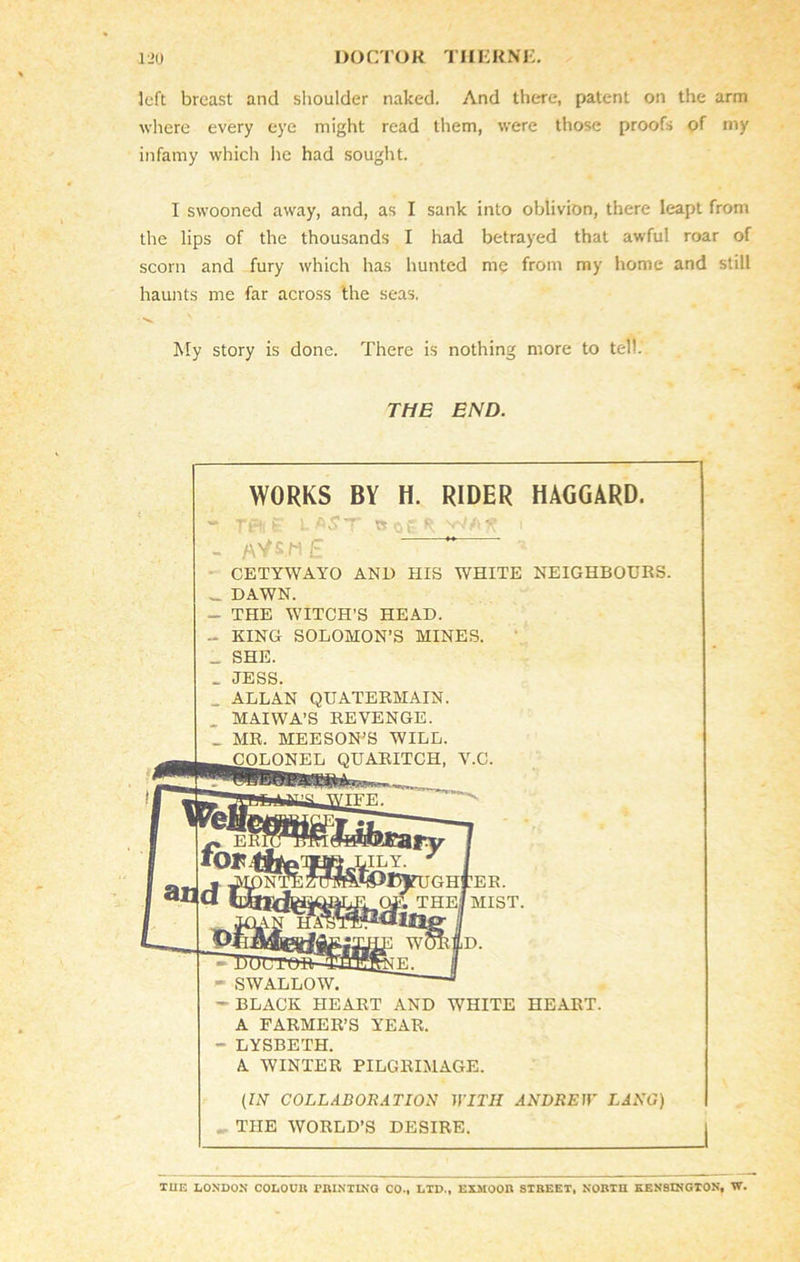 left breast and shoulder naked. And there, patent on the arm where every eye might read them, were those proofs of my infamy which he had sought. I swooned away, and, as I sank into oblivion, there leapt from the lips of the thousands I had betrayed that awful roar of scorn and fury which has hunted me from my home and still haunts me far across the seas. My story is done. There is nothing more to tell. THE END. WORKS BY H. RIDER HAGGARD. - TtH1 £ LAST ts of R - aVsm£ ~ ' CETYWAYO AND HIS WHITE NEIGHBOURS. _ DAWN. - THE WITCH’S HEAD. - KING SOLOMON’S MINES. _ SHE. . JESS. _ ALLAN QUATERMAIN. MAIWA’S REVENGE. _ MR. MEESON’S WILL. .COLONEL QUARITCH, V.C. ’IljrUGHrER. THeI MIST. - SWALLOW. - BLACK HEART AND WHITE HEART. A FARMER’S YEAR. - LYSBETH. A WINTER PILGRIMAGE. (IN COLLABORATION WITH ANDREW LANG) THE WORLD’S DESIRE. TUE LONDON COLOUR MINTING CO., LTD., EXMOOR STREET, NORTH KENSINGTON, W.