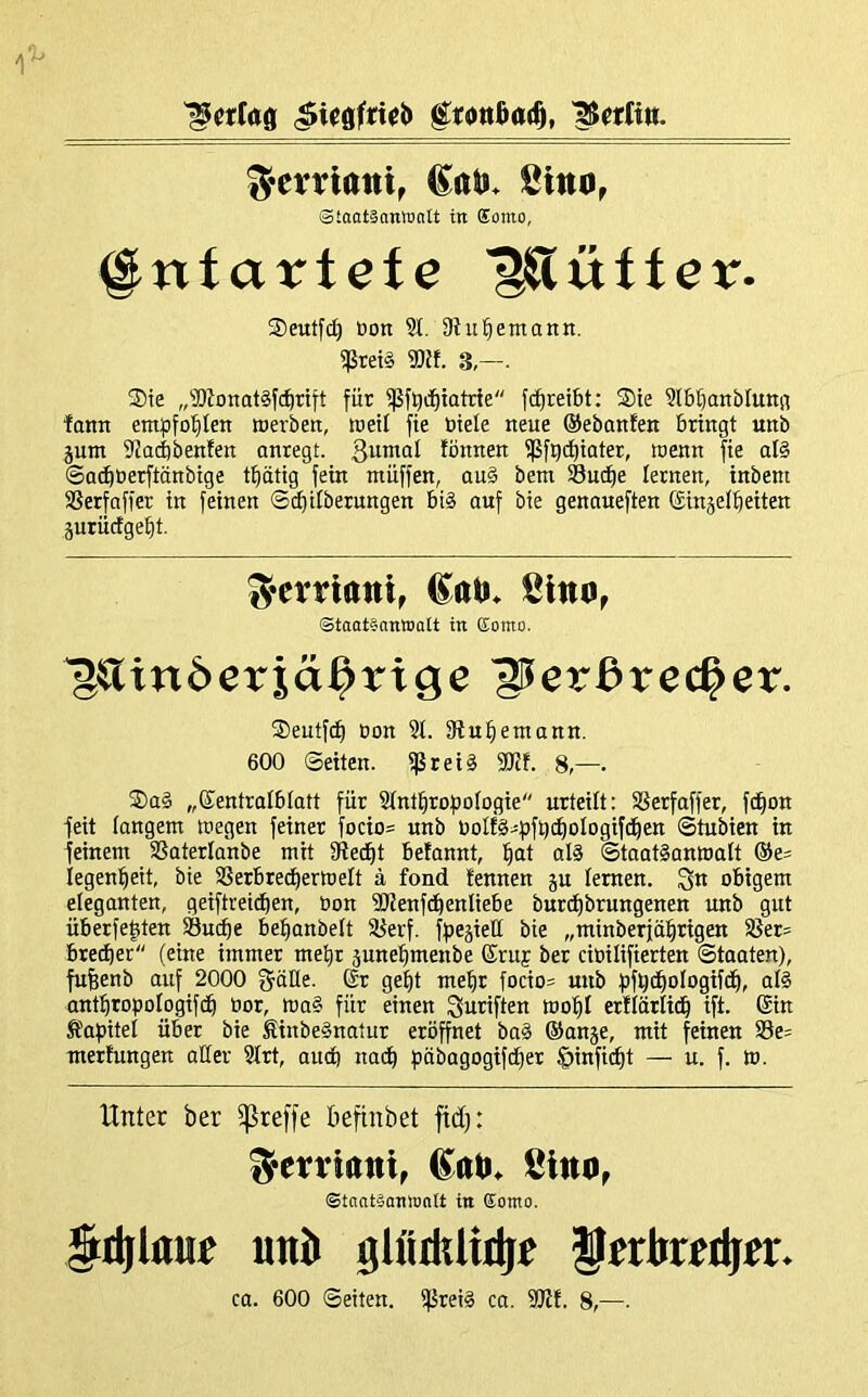 Rettin. ^evriatii, (Saii. Sino, Slaatäonronlt in Eomo, ^niartefe ’^üfter. ®eutfd) öon §1, 9ht bemann. 5ßtei§ 9)ff. 3,—. ®te „®Zonat§fi^ttft für ^f^ii^iatrie fcfireibt: ®te 9t5üanbfunn farm empfohlen merbett, tüetl fie biete neue ©ebanfen bringt unb junt 9Jad)benfen anregt. 3untat fönnen ißfg(^iater, wenn fie al§ ©o^berftänbige tf)ätig fein müffen, au§ betn Su^e lernen, inbent SSerfnffer in feinen ©cbilberungen bi§ auf bie genaueften ©inäet^eiten äurücfgebt. S^evriatti, Sltm^ Staataonioatt in Eomo. ^^Tinöerjä^riö^ S^erdrec^er. ®eutfd^ bon 9L 9fu^emann. 600 ©eiten. ißrei§ 9Kf. 8,—. ®a§ „Kentralbtatt für SCnt^roftofogie urteilt: SSerfaffer, fd^on feit langem wegen feiner focio= unb bolts^fjfqi^ologifd^en ©tubien in feinem ißaterlanbe mit iRed^t betannt, ^at al§ ©taatSanwatt ©e^ iegenl^eit, bie SSerbred^erWelt ä fond fennen ju lernen. obigem eleganten, geiftreicben, bon 9RenfdbenIiebe burdt)brungenen unb gut überfe|ten Suibe betianbett 58erf. fbesieü bie „minberjäbrigen 3Jet= btedber (eine immer me^r junebmenbe ®ruf ber cibilifierten ©taaten), fufeenb auf 2000 fjäüe. ßr gebt mehr focio= mtb bfbcbologifdb, al§ antbropotogifdb bor, wa§ für einen ^uriften wobt erflärti(b ift. ©in Ä'af)itet über bie StnbeSnatur eröffnet ba§ ©anje, mit feinen 99e= mertungen aller 2trt, audb nacb f)äbagogifdber §inficbt — u. f. W. Unter ber ^reffe beftnbet fidj: Scrrtaiti, ßltto^ ©tnotäamonit in Eomo. §it(l«nr unb glütltliibe ferkribfr. ca. 600 ©eiten. ifJreig ca. 9Rt. 8,—.