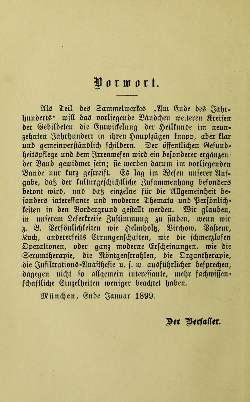 2llä STeil bcg SatnmeliDerfeä „2lm Snbe beg 3<ii^r= l^unbertä roiH ba§ oorliegenbe SSänbd^en ireileren Greifen ber ©ebilbeten bie @ntii)i(felung ber ^cilfunbe im neun= je^nten Sabr^unbert in ii^ren $auptgügen fnapp, aber flar unb gemeinoerfiönblid^ fd^ilbern. 2)er öffentlichen ©efunb» heitäpflege unb bem Srrenroefen rcirb ein befonberer ergängen= ber SSonb geroibmet fein; fie roerben barnm im oorliegenben Sanbe nur furj geftreifl. lag im SBefen unferer 2luf= gäbe, ba§ ber Iulturgefd)ichtliif)e Suföntmenhong befonberä betont roirb, unb bah eingelne für bie StUgemeinfieit be» fonber§ inlereffante unb moberne Schemata unb ^erfönlich= leiten in ben SBorbergrunb geftellt roerben. 2Bir glauben, in unferem Seferfreife gu finben, roenn roir g. 33. ^erfönlid)feiten roie |)eImboIh, SSirchoro, ißafteur, Äoch, anbererfeitg ©rrungenfdhaften, roie bie fäimerjlofen Operationen, ober ganj moberne (Srfcheinungen, roie bie SerumtherapiC/ bie Slöntgenftrohlen, bie Organtherapie, bie 3ufiltration§=2tnäfthefie u. f. ro. auiSführlicher befprechen, bagegen nidE)t fo allgemein intereffante, mehr fachroiffen= fchaftliche (Singelheiten weniger beachtet hoben. fDiünthen, @nbe Sanuar 1899.