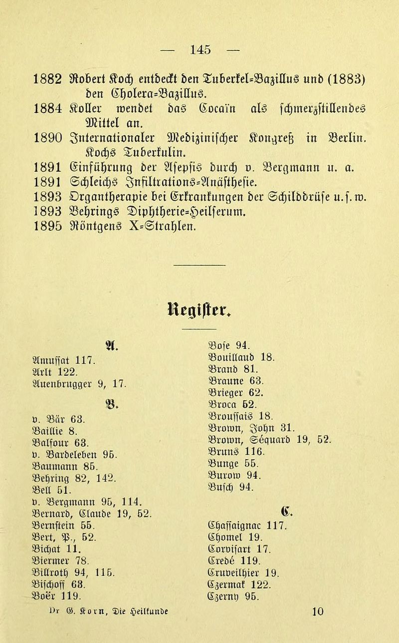 1882 Slobed entbecft ben $^uberfel=23ajillu§ unb (1883) ben 6^oIera=Sa3tHu§. 1884 Voller lüenbet bag ßocain olg fctimec^flillenbeg SJiiltel an. 1890 Snternotionaler 2Rebi3inif(i^ei' Son^refe in Berlin. £o(f)g Suberfulin. 1891 Sinfül^rnng bet Slfepfig burd^ o. Bergmann u. a. 1891 ©(^teidjg 3nfiItialiong=$lnäft^efie. 1893 Orgontl^erapte bei (Srfranfnngen bet ©c^ilbbrüfe u.f. ra. 1893 Bebringg S)iprjti^erie=§eil[ernm. 1895 9Jöntgeng X=©iral^Ien. lU0lftei' ü. 93är 63. SSaidie 8. Solfour 63. ü. Sarbeteßen 96. iöauinnnn 86. Söebvtng 82, 142. «eil 61. ß. «ergiunmt 96, 114. «crnarb, Klaube 19, 62. «ernftein 66. «ert, «., 52. «tcbat 11. «iermer 78. «itlrot§ 94, 116. «ifdjoff 63. «oer 119. aimuffat 117. Strlt 122. Sluenbrugger 9, 17. «ofe 94. «outUaub 18. «raub 81. «raune 63. «rieger 62. «roca 62. «rouffaig 18. «rotun, So^n 31. «roiun, ©equarb 19, 62. «ruug 116. «unge 66. «ureilü 94. «ufcb 94. K^affaiguac 117. K^omel 19. Koroifnrt 17. Krebe 119. Kruöeil^ier 19. Sgermat 122. Ssevnq 96. 10