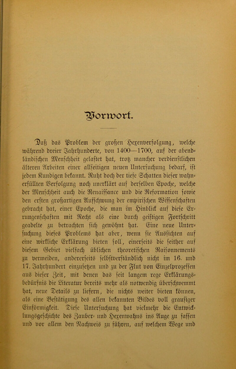 “Vorwort. 'Dq^ bag Problem ber großen §ejenöerfotgung, Indexe trä^renb breier Sa^r^unberte, öon 1400—1700, auf ber Qbenb= länbifd^en 5D7euf(^l)eit getaftet l)at, tro| mancher üerbtenftltc^en älteren wirbelten einer allfettigen neuen Unterfud^nng bebarf, ift jebem ^unbigen befannt. 91nl)t boc§ ber tiefe ©chatten biefer U)at)n5 erfüllten 33erfoIgung noi^ nnerflärt auf berfelben ©ftoc^e, treidle ber 9Kenfcf)t)eit auc^ bie 97enaiffance unb bie 97eformation fotnie ben erften großartigen Sluffeßtrung ber empirifeßen Söiffenfcßaften gebracht ßat, einer ttn §inbti(f auf biefe @r= rungenfeßaften mit 9ftecf)t afö eine burd} geiftigen ^ortfdjritt geabette gn betrachten fich getoöt)nt t)öl- i^^ue Unter« fut^ung biefe^ ^robteinö ßat aber, toenn fie 31u§fichten auf eine mirfliehe ©rflärung bieten folt, einerfeitö bie feither auf biefem (Gebiet üielfach üblich^^ theoretifdhen 97aifonnement§ §u öermeiben, anbererfeitS felbftüerftänblich nicht im 16. unb 17. Sahrhnnbert eingnfelen nnb §u ber ^lut üon ©ingelbro^effen aug biefer ßeit, mit benen ba§ feit langem rege (Srflärungg« bebürfniS bie Siteratur bereite mehr al§ notmenbig überfdjloemmt hat, neue SDetailg §n liefern, bie nichts loeiter bieten fönnen, aU eine ©eftätignng be§ allen befannten 93ilbeg Ooll granfiger Sinförmigfeit. 2)iefe llnterfudjung h^l Inelmehr bie ©ntmid« lung§gefd;ichte be^ nnb ^ejemuahn^ inö Singe p faffen nnb Oor allem ben 97achtoeig 511 füliren, auf meld^em SBege nnb