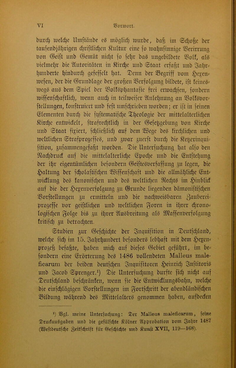 burc^ U;eld)e Umftänbe mögürfj imirbe, baf? im ©c^oBe ber taufeiibjäl^rigen c^riftlid^en Kultur eine fo ma^njinnige SSerirrung öon ®ei[t itnb ©emüt nidjt fo fel)r ba§ ungebilbete at§ nielmet^r bie 5lutoritäten in Ä^irc^e unb ©taat erfaf^t unb l)unberte ^inbnrc^ Qefeffelt ^at. ®enn ber begriff öom §ejen= mefen, ber bie ©rnnblage ber großen SSerfolgung bilbete, ift feine§= meg§ au§ bem ©piel ber SSolf^b^antafie frei ermoc^fen, fonbem njiffenfd)aftüd), tnenn and) in tedmeifer 3Intef)nung an S3olfgbor= flellungen, fonftruiert unb feft nntfdjrieben toorben; er ift in feinen (Elementen burd^ bie f^ftematifc^e Xt)eologie ber mittelalterlichen ^ir^e enttüidelt, ftrafrechtlii^ in ber ©efe^gebung bon Kirche unb ©taat fixiert, fd)liefelid) auf bem 3Sege be§ fircf)lichen unb tbeltlichen ©trafpro§effe§, unb gmar guerft bur(^ bie SDe^eringud fition, gufammengefafet tnbrben. ®ie Unterfud)ung hat aifo ben 9^acl)brud auf bie mittelalterliche ©poche unb bie ©ntftehung ber ihr eigentümlichen befonbern ©eifte^berfaffung §u legen, bie Haltung ber fcholaftifchen 3Biffenfchaft unb bie allmähliche ©nt= tbidlung be§ fanonifchen unb be§ meltlichen fRechtg im §inblid auf bie ber §ejenberfolgung §u ©runbe liegenben bämoniftifchen SSorftedungen gu ermitteln unb bie nachtoeiSbaren 3oubered progeffe bor geiftlicpen unb meltlichen ^oren in ihrer ^rono= logifchen ^olge bi§ p ihrer ^luSbreitung al§ 9J?affenberfolgnng Iritifch p betrachten. ©tubien pr ®efd)ichte ber Snquifition in SDeutfchlanb, melche fich im 15. Sah^h^^^^^^i befonberS lebhaft mit bem ^ejen- progeh befaßte, mich biefe^ ©ebiet geführt, im be^ fonbern eine ©rörterung beg 1486 bodenbeten Malleus male- ficamm ber beiben beutfcpen Snquifitoren Heinrich Snftitori^ unb Sacob ©prenger.^) ®ie Unterfudjung burfte fid) nicht auf ®eutfdhlanb befd)ränten, menn fie bie ©ntmidlung^bahn, meldhe bie einfdhlägigen SSorftedungen im f^'ortfdhritt ber abenblänbifd^en SSilbung mährenb be§ 9J?ittelalterö genommen hQt>en, aufbeden *) 9SgI. meine Unterfud)ung: 2)er Malleas maleficarum, feine ®rucfau§gaben unb bie gefälfd^te Kölner 2tpprobation öom (SBeftbeutfC^e ^eitfe^tift für 6)efcbi(^te unb Äunft XVII, 119—168).