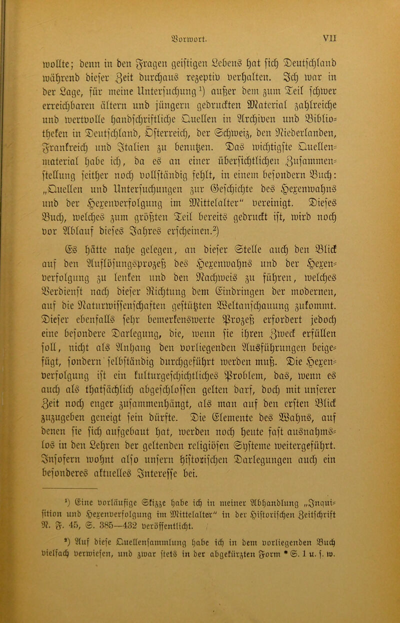 tPoUte; beim in ben fragen gei[tigen öebenS i)at fiel; ©eutfc^Ianb luä^renb biefer biirdjauS re^epttü Dert^atten. Sd; tnar in ber Sage, für meine Unterfndjiing^) anfeer bein gnm Xed fc^tner erreid^bnren ältern nnb jüngern gebnidten 9J?ateriai ^ai)treic^e nnb mertüolle ^anbfdjriftlidje Onellen in Stri^iben unb S3i6tio= tfiefen in ®entfd}tanb, Öfterreidj, ber @djn)ei§, ben S^iebertanben, ^ranfreid^ nnb Stnlien gu benn|en. S)a^ loidjtigfte OueIIen= niateriat l;abe idj, ba e§ an einer üBerfii^ttic^en ftednng feiti)er nod} DoIIftänbig fe^lt, in einem befonbern S5uc^: „OueHen unb Hnterfud^ungen pr ®efcl§td)te be§ §ejenlDat)n§ nnb ber ^ejennerfDigimg im 9J?itteIaIter'' bereinigt. SDiefeg ^udj, melc^eg pm größten ^eil bereite gebrudt ift, mirb nod§ üor Slblanf biefe^ Saijreg erfdieinen.^.) ^ötte nai)e gelegen, on biefer ©teile and) ben 33lid auf ben ^liiflöfungSürogefe beg ipejenlnalinS unb ber §ejen= Verfolgung gu lenfen nnb ben S^acl^loeig p fü^^ren, melc^eg 58erbienft nad) biefer 9^id)tung bem (Einbringen ber mobernen, auf bie 9'latnrlüiffenfc^aften geftü^ten 3Beltanfd§auung pfommt. tiefer ebenfalls fel)r bemerfenSloerte ^roge^ erforbert jeboc^ eine befonbere Darlegung, bie, menn fie i^ren 3^^ed erfüllen füll, nid)t al§ ^2lnl)ong ben Vorliegenben Slugfü^rungen beige= fügt, fonbern 'felbftänbig burd)gefül)rt toerben mu^. ®ie §ejen= Verfolgung ift ein hilturgefd)id§tlicl^e§ Problem, ba§, loenn e§ and) alg tf)atfüd)lid) abgefc^loffen gelten barf, bod) mit nuferer 3eit nod) enger pfammenl)ängt, al§ man auf ben erften S5lid gupgeben geneigt fein bürfte. S)ie (Elemente be§ 2ßal)ng, auf benen fie fid) aufgebaut l)at, tverben noc^ f)eute faft au§nat)mi§= lo^ in ben Sel)ren ber geltenben retigiöfen ©l)fteme nieitergefül)rt. Snfofern ivo^nt alfo unfern ^iftorifdjen ^Darlegungen and) ein befonbereg aftnelle§ Sntereffe bei. ©ine Vorläufige ©fiäse ic^ in meiner Stbfianblung fition unb .t)ei’enVerfoIgung im SJtittelalteir in ber .* *pi[torifc^en ^eitfd^rift 9?. 45, 385—432 öerbffentlic[)t. , *) Stuf biefe Oueßenlammluug ^abe ic^ in bem oorliegenben 33uc^ Vielfach üerloiefen, unb gioar ftet§ in ber obgefürsten ^orm • ©. I u. f. n>.