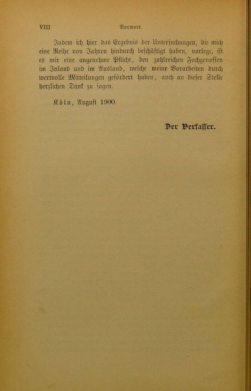 Snbem id) ^ter büö ©rc^ebiiiö bcr Unteriiid)uiu3en, bie mid; eine 9Reit)e non Satiren ^inbiird) 6ei'd)ä[ttgt tjaben, uorlegc, i[t e^ mir eine ongenetjine ^füd)t, ben ga^Ireic^en ^md^genoffen im Snlanb nnb im ?(u§Umb, mek^e meine ^Vorarbeiten bnrd} inertoolle 3J?ittednngen geförbert ^nben, and) an biefer @teüe t)er5lic§en ®an! jagen. ^5In, 5Ingu[t 1900.