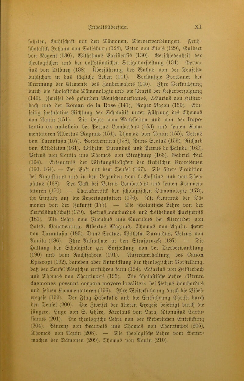 fa^i'ten, ^u^Ifc^aft mit ben ®änumen, StievneriDanblimgen. 3rtüC}= fc^olaftif, iSofjaiiu üon ©ali§bui1j (128), ^cter bon 33Ioi§ (129), ©uibert bon 9?ogcnt (130), 28it^elmu§ ißatifienft§ (130). S8ericf)tcbenf)ett ber t^^eologifd^en itnb ber boIf§tümIid)en ©trigaborfteflimg (134). ®erba= ftu§ bon Silburij (138). Überführung be§ 2Bahn§ bon ber 3;:eufel§= buhlfchuft in ba§ tägliche Seben (141). SSorläufige g-ortbauer ber Sbrennung ber (Elemente be§ ^übberluohnS (145). ^hi^ß SSerfnübfung biirch <5ie )chülaftifd)e ®nmonoIogie unb bie i]5rnji§ ber ^e^erberfolgung (146). 3'y^Üei be§ gefunben 9Jienfchenberftnnbg, Käfariu§ bon §eifter= buch unb ber Roman de la Rose (147), 97oger 93acon (150). ®in= feitig ffjefulatibe Dlii^tung ber ©(^olnfti! unter g-ührung be§ S^homaS bon i?tquin (151). ®ie i3ehre bom SSJtnteficiuin unb bon ber Impo- tentia ex maleficio bet ißetruä Sombarbu§ (153) unb feinen ^om= mentatoren 3tlbertu§ 93iagnu§ (154), 3)honm§ bon 3tquin (155), ^etru§ bon Snrantnfin (157), SBonabentura (158), ®un§ ©cotu§ (159), Olicharb bon SDMbbleton (161), 3®ilhetm ®urnnbu§ unb ^etru§ be i^alube (162), ^f^etruS bon 3tqniln unb ShontnS bon ©trapurg (163), ©abriel SSiel (164). ©rfenntniS ber 3Birfung§Iofig!eit ber firchlid)en ©jorci§men (160, 164). — ®er i]3aft mit bem Teufel (167). S)ie ältere j£rnbition bei 3higuftinu§ unb in ben Segenben bom h- S3nfiüu§ unb bon Sheo= hhiinS (168). S)er $nft bei ifSetruS Sombnrbug unb feinen ^ommen= tatoren (170). — Ehurafteriftit ber fcholnftifdjen S)ämonoIogie (173), ihr Einfluß auf bie Äe^erinquifition (176). S)ie Kenntnis ber Sä^ monen bon ber ^ufunft (177). — ®ie fcholnftifche Sehre bon ber SteufelSbuhlf^aft (179). ißetru§ SombarbitS unb 3®ilhelmu§ i|5arifienfi§ (181). 3)ie Sehre bom !3bcubu§ unb ©uccubuä bei Stlej-'anber bon .'onIe§, S3onabenturn, 2llbertu§ SD7agnn§, S:honta§ bon Slquin, ißeter bon 2;arantafia (183), ®un§ ©cotu§, SBilhelm S)uranbu§, ^etru§ bon 3tquila (186). ^h^'^ Stufnahme in ben ©trafproge^ (187). — ®ie .^attung ber ©^olaftifer gur SSorfteHung bon ber Sierbertoanblung (190) unb bom 97achtfahren (191). 3tufred)terhaltung be§ Canon Episcopi (192), baneben aber Entmirflung ber theoIogifd)en S^orfteKung, ba^ ber 3)eufet iDtenfchen entführen fann (194). SäfariuS bon ^eifterbach unb Sthoma§ bon Ehantimfjre (195). 2)ie fd)oIaftifche Sehre »Utrum daemones possunt corpora movere localiter« bei )|^etru§ SombarbuS unb feinen Kommentatoren (196). ^h^'^ SBeiterführung burd) bie 33ibel= eg-egefe (199). 2)er f^tug ^abahtf§ unb bie Entführung Ehrifti burd) ben ^Jeufet (200). 3)ie 3'^^cifel ber älteren Eg'egefe befeitigt burd) bie jüngere, .*ougo bon ©. Ehere, 9?icoIan§ bon Sl)ra, ®ioni)fiu§ Eartu= fianuS (201). 3)ie theoIogifd)e Set)re bon ber förhcrlid)en Entrücfung t204). SSinceng bon 33eaubai§ unb Ehantimbre (205), 2;homa^ bojt 3(quin (208). — Sie tt)eologifd)e Sehre bom 3r'etter= mad)en ber Sämonen (209), Shoma§ bon 3(quin (210).