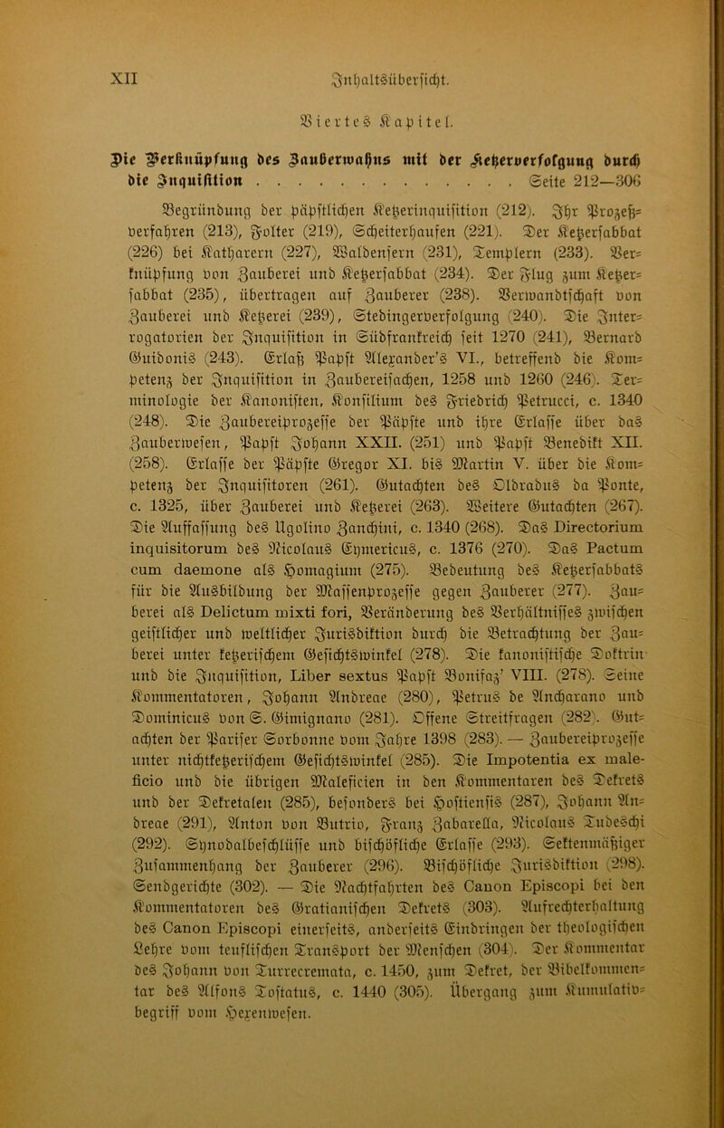 3Sievte§ ßa)^ite(. 5>ic ^crßnü|»fuug bc5 ^außcrwal^ns mit ber .^cßcnifrfofguug burtß bic ^inquifUion ©eite 212—SOG SSegrünbung ber ^ä|3ftltc^en ^'e^eringuifition (212). berfa()ren (213), geölter (219), @cC]etter[)aufen (221). 2)er Äe^jerfabbat (226) bet £atl)arern (227), SBalbenjent (231), S^empletn (233). SSer= fnüpfung bon ^fiwberei unb ^'e^erfabbat (234). S)er glug jum Äe^et= jabbat (235), übertragen auj ßouberer (238). SSermanbtjd^aft bon Räuberei unb kelteret (239), ©tebingerberfolgung (240). 3)te 3iOer= rogatorien ber i^nquijitibu in ©übjranfretc^ feit 1270 (241), S3ernarb ®ntboni§ (243). (Sriajt i^apft S(Iejanber'§ VI., betreffenb bie Äom= beten^ ber ^nquijition in 3<iubereijac§en, 1258 unb 1260 (246). S^er- minologie ber ^anoniften, ^onjtlium be§ j^riebrid^ ißetrncci, c. 1340 (248). 3)ie 3<iubereij)ra5e[je ber ij^äpfte unb i(ire (Sriajfe über ba§ 3auberibejen, ^ajift ^o'^ann XXII. (251) unb ij^apft SSenebift XII. (258). ©rlajfe ber ipäbftc ®regar XI. bi§ S07artin V. über bie Äom= j3etenä ber Snquijitoren (261). (^ntac^ten be§ 01brabn§ ba i^onte, c. 1325, über ^^uberei unb Kelterei (263). SBeitere ©utad^ten (267). ®ie Slujfajjung be§ Ugolino 3anc^ini, c. 1340 (268). 2)a§ Directorium inquisitorum be§ 97icoIan§ ®l)mericu§, c. 1376 (270). ®a§ Pactum cum daemone al§ ^oinagiuin (275). SBebeutung be§ ®efeerjabbat§ für bie SlnSbübnng ber fHiaffenbrogeffe gegen tauberer (277). berei al§ Delictum mixti fori, SSeränbernng be§ 3Serf|äItniffe§ äunjc^en geiftlid§er unb jueltlic^er ^nriSbiftion burcf) bie ^Betrachtung ber berei unter feherifdhem ©efiditSlüinfel (278). ®ie fanoniftifche Softrin unb bie Liber sextus ißapft SBonifaj’ VIII. (278). Seine Ämnmentatoren, i^ohann Sinbreae (280), ij^etrng be 5indharano unb ®ominicu§ Don @. ©imignano (281). Offene Streitfragen (282\ ©ut= achten ber fßarifer Sorbonne bom (283). — unter nicf)tfe|erifehern ©efichtSloinfel (285). Sie Impotentia ex male- ficio unb bie übrigen föialeficien in ben ^'oramentaren be§ SefretS unb ber Setretalen (285), befonberS bei §oftienft§ (287), breae (291), Stnton Oon SButrio, 5ticoIau§ Subelcf)i (292). Sqnobalbefdhlüffe unb bifchöflicfie ©riaffe (293). Seftemnäfeiger 3ufammenhang ber 3f^bberer (296). SBifchöfliche (298). Senbgeridhte (302). — Sie 9?achtfahrten be§ Canon Episcopi bei ben Kommentatoren be§ ©ratianifdhen SefretS (303). ^lufrechterbaltung be§ Canon Episcopi einerfeitö, anberfeitS ©inbringen ber tlfeologifchen Sehre Ooni teuflifchen Sron§f)brt ber 9IJenfchen (304). Ser .Kommentar be§ 3ohcinn Oon Surrecremata, c. 1450, ^um Sefret, ber iBibeIfonimcn= tar be§ 31lfon§ Softatu§, c. 1440 (305). Übergang jum Kumulation begriff oom .'pe^emoefen.