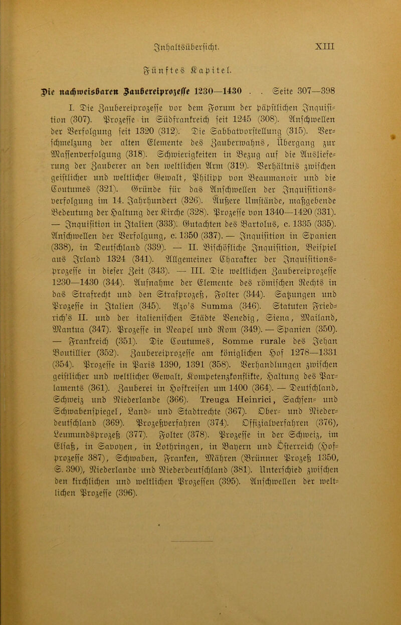 5'ünfte§ pic na($wci$6arcn 5ö«6ctcij)ro3Cf|fc 1230—1430 . . ©eite 307—398 I. 5^ie ^niibereiproäeffe bor bem g^orum bet t>ät)ftli(^en ^nquift= tion (307). ^rogeffe in ©übfranfreic^ jeit 1245 (308). Stnfc^tbelien ber S5erfoIgimg feit 1320 (312)r S)ie ©abbatborfteltung (315). SSet* fd^melsiing ber alten (Elemente be§ 3ttuberiba^n§, Übergang gur üJiaffenberfoIgnng (318). ©cEitnierigfeiten in SSejiig auf bie 3lu§Iiefe= rimg ber ben ineltlic^en Strm (319). SSer^ättniS §tbifd^en geiftlicber unb ineltlic^er ®etbalt, ißplibb bon S3eaumanoir unb bie Soutnmeg (321). ©rünbe für ba§ 9lnfc^itieIIen ber 9nquifition§= berfolgung iin 14. 3fl^i''^unbert (326). 5tu^ere IXmftänbe, ma^gebenbe Si^ebeutung ber §altnng ber ^irc^e (328). ^Pro^effe bon 1340—1420 (331). — ^nqnifition in Italien (333). ©utac^ten be§ S3artoIu§, c. 1335 (335). 5tnfd)>t)eIIen ber SSerfoIgung, c. 1350 (337). — i^nquifition in (338), in 2)eutfcf)Ianb (339). — II. SSifc^öflic^e ^nquifition, SSeifbiel an§ l^rlanb 1324 (341). Stilgemeiner ©t)arafter ber Sttquifttion§= brojeffe in biefer (343). — III. ®ie meltlic^en ^fiubereibrojeffe 1230—1430 (344). Slrtfnabme ber ©temente be§ römifc^en D7e(^t§ in ba§ ©trafrec^t unb ben ©trafbrogeb, Spötter (344). ©abungen unb 5ßro§effe in Italien (345). 9l§o'§ Summa (346). ©tatuten 3’i^ieb= ricb’§ II. unb ber itatienifcben ©täbte SSenebig, ©iena, SDtaitanb, SDtantua (347). ißro^effe in 97eabel unb 97om (349). — ©banien (350). — ^ranfreic^ (351). ®ie ©outumeS, Somme rurale be§ Sebcitt Soutiflier (352). ^^iiiSereibroseffe am lonigtiiben .§of 1278—1331 (354). ^rOf^effe in ^ari§ 1390, 1391 (358). SSerlianblungen gmifcEien geiftli(ber unb meltlicber ©emalt, ^ombeteUf^fonftifte, Gattung be§ ^ar= lamentS (361). §offreifen um 1400 (364). — 2)eutfd^Iaub, ©cbmeij unb SJieberlanbe (366). Treuga Heinrici, ©acbfen= unb ©cfjmabenfbiegel, Sanb= unb ©tabtrec^te (367). Dber= unb 97ieber= beutfc^Ianb (369). ^ro5ebberfat)ren (374). Dffigialberfabren (376), üeumunb§b^^05eb (377). gmlter (378). ^ro^effe in ber ©^loei,^, im ©tfab, in ©aboqen, in Sotbringen, in 33at)ern unb Dfterrei^ (-*00?= brogeffe 387), ©cbtoaben, ^’^^anlen, SJtcib^cn (Srünner ^rojeb 1350, ©. 390), Siieberlanbe unb 97ieberbcutf(^Ianb (381). Unterf(^ieb ^ioifct)en ben tircblicben unb meltlit^en ^rojeffen (395). Stnfcbmetten ber melt= lieben ißrojeffe (396).