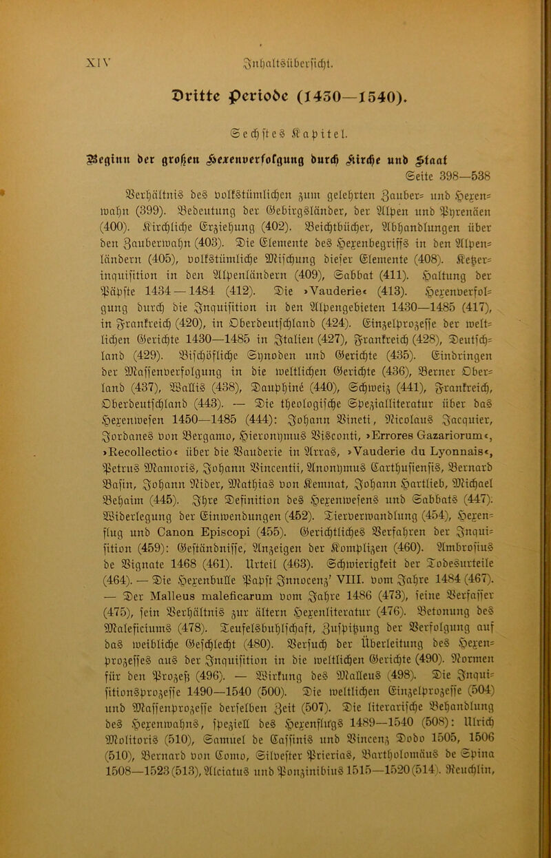Z)ritte Periode (1430—1540). ® e d) [t e § 51 a b i t e l. SScfliiiu bet ßrofjcn /ie^cntJcrforgung bur(^ iiirc^c unb ^taat ©eite 398-538 58er'^ättni§ be§ üoIfStümlid^en jum gelehrten 3au£ier= imb Ipeyens lüa'^n (399). 83ebeutung ber ©ebirg^Iönber, ber Stlpen unb i]3^renäen (400). 5lirc^Iid)e ©täie^^ung (402). SSeic^tBüd^er, Slbi^anblungen über ben (403). S)ie (Stemente be§ ^ejenbegrtff§ in ben Silben^ länbetn (405), üolfStümlic^e SJJifcbung bieier ©lemente (408). 5le6er= inguifition in ben Sllbenlänbern (409), ©abbat (411). Haltung ber i]iäbfte 1434 —1484 (412). S)ie »Vauderiec (413). §ei'enDerfoI= gung biirc^ bie ^nquifition in ben Stibengebieten 1430—1485 (417), in g'ranfreid) (420), in Dberbeittfc^Ianb (424). ©in^elbro^effe ber iueft= Iid)en ©eridite 1430—1485 in Italien (427), granfreic^ (428), ®euticb= lanb (429). 93ild)ä[Iid)e ©gnoben unb ©eric^te (435). ©inbringen ber SJiaffenöerfoIgung in bie lueltlic^en ©eric^te (436), ferner Cber= lanb (437), SBaHiS (438), S)aub^ine (440), ©d^iueiä (441), granfreicb, Oberbeutj^Ianb (443). — ®ie tbeologifc^e ©be,^iatliteratur über ba§ .^jejenioefen 1450—1485 (444): i^^obann 95ineti, 9?icoIau§ .^acquier, ^orbane§ bon SSerganto, §ierant}mu§ 5ßi§conti, »Errores Gazariorum<, »Eecollectioc über bie SSauberie in 2irra§, >Vauderie du Lyonnais«, ißetru§ ?D7amori§, Sodann SSincentii, 2lnonbmu§ ©artbufienfi§, S3ernarb SSajin, Qo^ann 9?iber, 5D7atf|ia§ bon Kemnat, i^b^ann §artlieb, SJiid^ael $8et)aim (445). Definition be§ ^ejenloefenS unb ©abbat§ (447); SBibertegung ber ©inioenbungen (452). Dierbertbanbhtng (454), Ipejen- ftug unb Canon Episcopi (455). ©erid§tüd|e§ SSerfa^ren ber fition (459): ©eftänbniffe, Singeigen ber Äombligen (460). Stmbrofiu§ be SSignate 1468 (461). Urteil (463). ©cbioierigteit ber DobeSurteile (464). — Die ipej:enbune ^abft ^nnoceng’ Vni. bom ^alire 1484 (467). — Der Malleus maleficarum bom Sa^re 1486 (473), feine Serfaffer (475), fein 3SerbäItni§ gur altern ^ejenliteratur (476). ^Betonung be§ SJialeficiumg (478). DeufelSbu'^lf^aft, ^ufbl^b’^fl ^^r Sßerfolgung auf ba§ loeiblic^e ©efc^Iecbt (480). SSerfuc^ ber Überleitung be§ §ej:en= brogeffe§ au§ ber i^nquifition in bie loeltlic^en ©erid)te (490). 9?ormen für ben ffJrogefj (496). — SSirfung be§ SJialteuS (498). Die ^nquU fitionSfjrogeffe 1490—1540 (500). Die loeltlid^en ©ingelprogeffe (504) unb SJiaffenbrogeffe berfelben (507). Die literarifd^e iBel^anblung be§ .'pejemoabnä, fpegielt be§ ^ejenfhfgS 1489—1540 (508): Ulridf 9D7olitori§ (510), ©amuel be ©affiniS unb SSinceng Dobo 1505, 1506 (510), SSernarb bon ©omo, ©ilbefter f|5rieria§, '-BartboIomöuS be ©pina 1508—1523(513), Stlciatu§ unb ffionginibiuS 1515—1520(514). Sfeudflin,