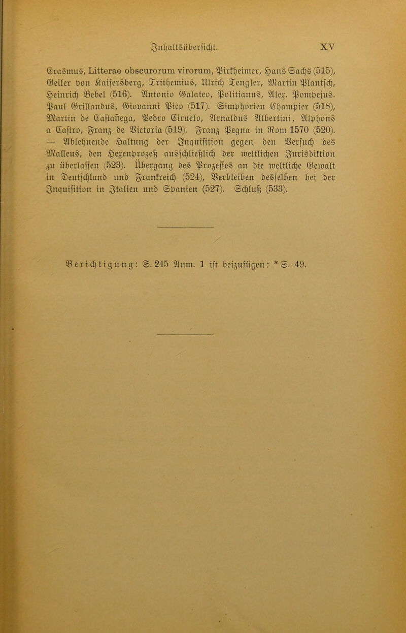 (Sra§mu§, Litterae obscuroi’um virorum, ^irf^eimer, .'pau§ 0ac^§ (515), ©eiler Hon ^ciiferSberg, Sritl^cmiug, lllrtd) ^encgler, 91inrtin 5ß(antfc^, ^leinricf) Sebel (516). 5lntonio ©oloteo, ^^oIitiauu§, Sllej:. ^ombejuS. 'i^nul ©riHnnbuS, ©ioHnnnt ^^ico (517). ©imbtiorien Kfiambier (518), SJZnrtiu be ßaftaüega, -.b'^bro ©iruelo, 5trnalbit§ ?(Ibertint, 3libt)on§ a ßnftro, be S5ictüria (519). ^4^egna in 97om 1570 (520). — Slblebnenbe ipaltung ber Snc)uifttton gegen ben SSerfnd) be§ 9?inIIeu§, ben .'pebenbrogeb an§jd)liebli(^ ber iueltlidien ^nriSbittion 51t überlaffen (523). Übergang be§ ^rü§efje§ nn bie ineltlicbe ©eiualt in Seuti'd^Innb nnb g-ranfreic^ (524), 3SerbIeiben beSfelben bei ber Snguifition in i^tnlien unb ©panien (527). ©c§Iub (533). 53 eri cb tig n ng : ©.245 5inm. 1 ift beijufügen: *©. 49.