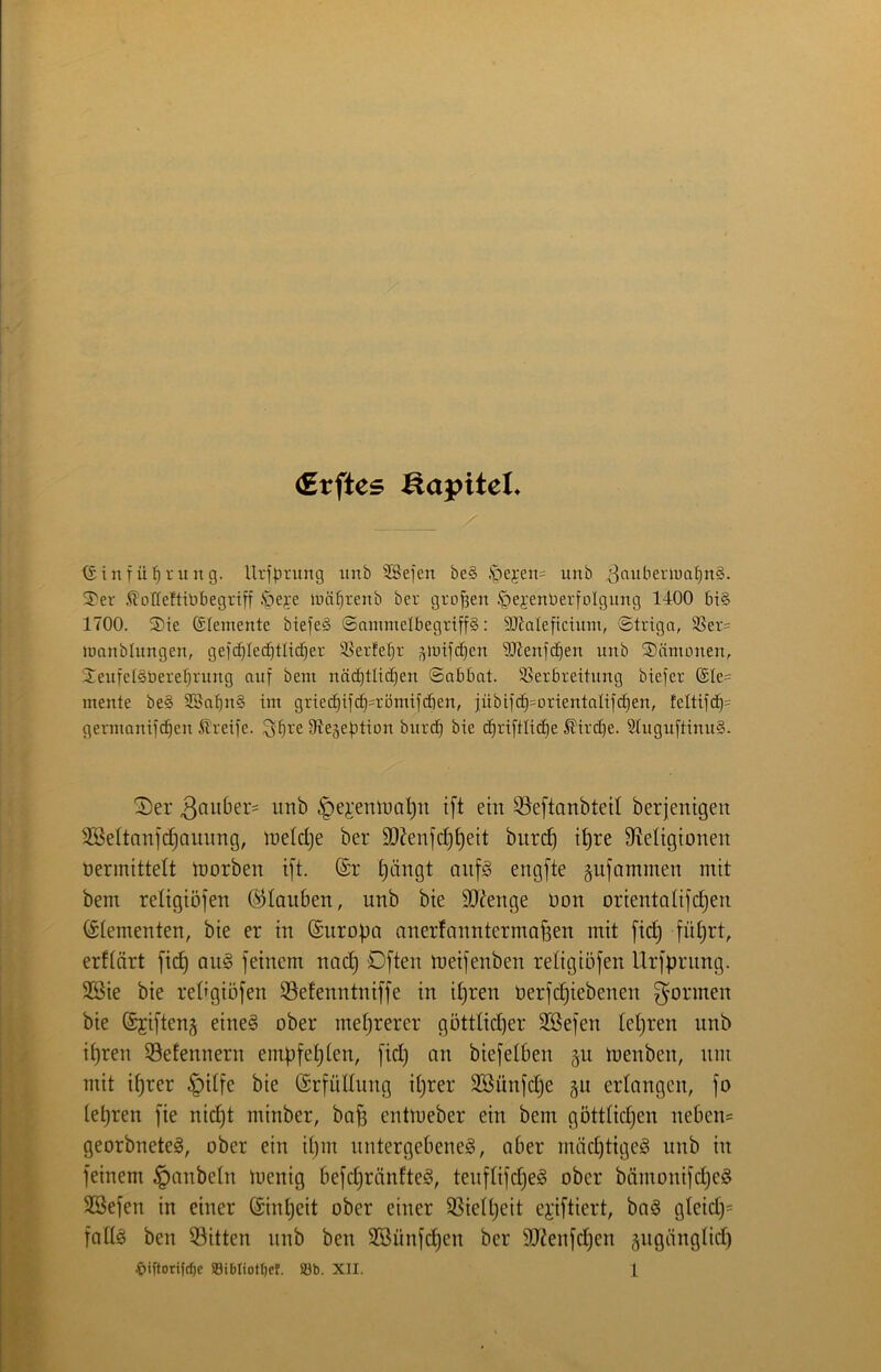 (Erftes Kapitel* (Sinfü^rung. Urfprung itnb SSefen be§ .S^ejen^ unb ^auberiua^nS. S'er .^oHeftiöbegriff ipeye lüä^renb bcr großen .^ei'enberfolgung 1400 bis 1700. S)ie Elemente biefeS ©ammelbegriffS: SKaleficümi, ©triga, S5er= loanblungen, gejc^Ied^tlic^er ißerfe^r ,^iuifd§en Slienfd^en unb Dämonen, 2eufel§öere^rung auf bem näc^tlicfien ©abbat. S5erbreitung biefer ®Ie= mente be§ 3Ba^n§ im griec^ifc^^romifcfien, jübtfcE|=orientaIifc^en, teltifd^= germanifc^en Greife. 3'^re Stejebtion burc§ bie cEiriftlicfie £ird)e. StuguftinuS. ^er ^ei'etüoa^n i[t ein ^eftanbteit berjenigen Söeltanfc^ammg, inetclje ber 5D?enfc|^eit biird^ i^re Migtonen üermittelt tnorben t[t. ^ängt oiifg engfte gufammen mit bem religiöfen Glauben, unb bie SDtenge Don orientolifc^en (Stementen, bie er in (Europa anerfanntermaf3en mit fid) füprt, erftört [id§ qu§ feinem nac^ Dften meifenben religiöfen Urfprnng. 2öie bie reltgiöfen SSefenntniffe in ipren üerfepiebenen formen bie (Sjiften^ eine§ ober mehrerer götttid)er 2öefen tepren unb ipren Setennern empfepten, fid) an biefelben gu menben, um mit iprer §Ufe bie Erfüllung iprer SBünfepe §u erlangen, fo lepren fie niept minber, ba^ entmeber ein bem göttlid)en neben= georbneteg, ober ein ipm nutergebeneg, aber mädjtige^ unb in feinem §anbeln menig befdjränfteä, tenflifdjeg ober bämonifd)e§ SBefen in einer ©npeit ober einer SSielpeit e);iftiert, ba§ gleid)= fallg ben 53itten nnb ben SBünfepen ber 9[l?enfd)en giigönglid)