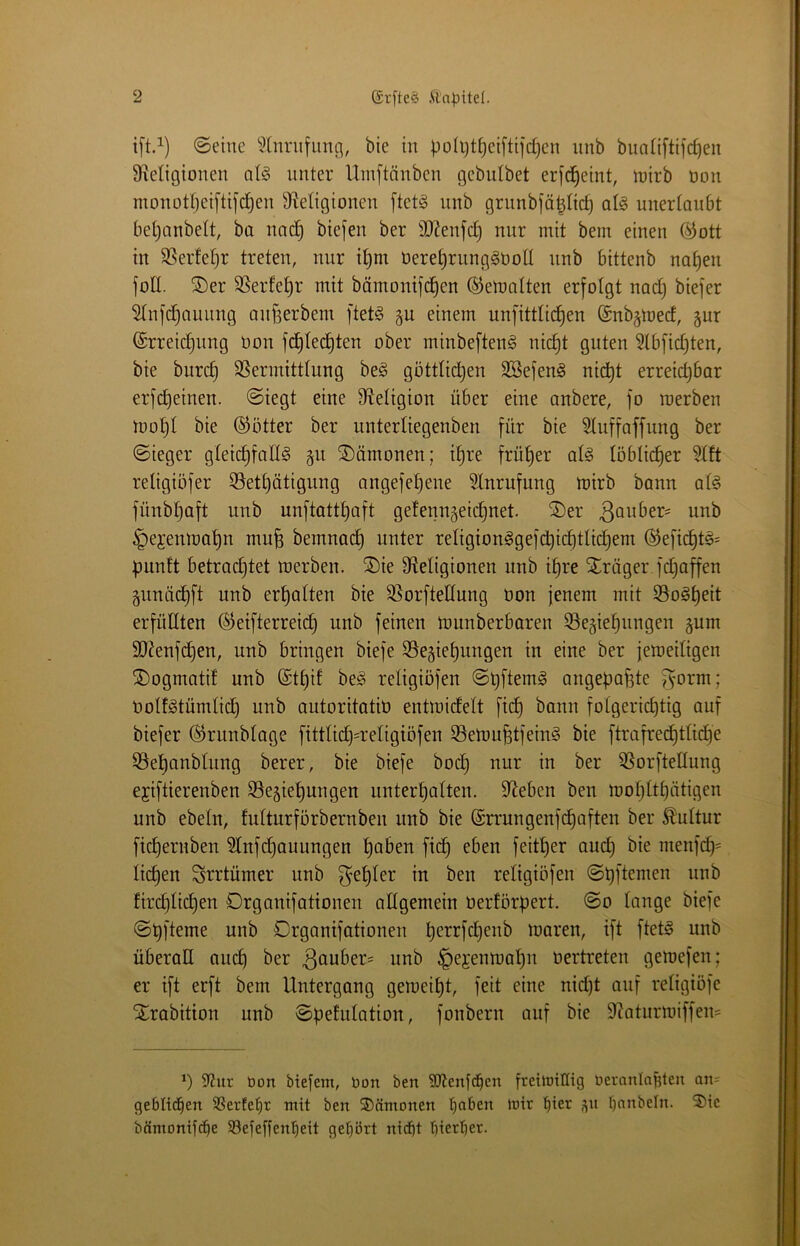 ift.i) ©eine bie in polijt^eiftifdjen nnb buatiftifc^en 9ie0gionen qI§ unter Umftänben gebulbet erid^eint, n^irb üon monottjeiftifc^en Migionen [tet§ nnb grunbiä^Iid) al§ unertaitbt bet)anbelt, ba nac| biefen ber 9}?enfcl§ mir mit bem einen ®ott in S^erfet^r treten, nur i^m üere^rnnggüoll nnb bittenb na^en foE. ®er SSerfe^r mit bämonifc^en ©etualten erfolgt nac§ biefer ^nf(^auung anfserbem ftetö gu einem unfittlic^en @nb§mecf, gur @rreid}nng Don fc^tec^ten ober minbe[ten§ nic^t guten 5lbfid)ten, bie burc^ SSermitttung be§ göttlichen 2Befen§ nid^t erreich^^^ erfdheinen. ©iegt eine 9^etigion über eine anbere, fo roerben mohl bie ©Otter ber unterUegenben für bie Stuffoffung ber ©ieger gteid)fall§ gn Dämonen; i^re früher at^ löblii^er retigiöfer 35ethätigung angefehene 5lnrufung mirb bann at§ fünbhaft nnb unftatthaft gefenngeichnet. ®er 3öuber= nnb ^ejenmahn mnfe bemnach unter reIigion§gefd)ichtlichem ©eficht§= ^nintt betrodjtet merben. ®ie Etetigionen nnb ihre ^träger fd^affen gimüchft nnb erhalten bie SSorfteEung Don jenem mit 55oöh^tt erfüEten ©eifterreidh nnb feinen munberbaren ^Begiehnngen gum SJ^enfchen, nnb bringen biefe S5egiehungen in eine ber jemedigen ^ogmatit unb (Sthif be^ religiöfen angepafste ^orm; OolfStümlid) unb autoritativ entmidelt ftch bann folgerichtig auf biefer ©runbtage fitttid}=reEgtöfen 33emu^tfein§ bie ftrafrechttidhe 33ehanbtimg berer, bie biefe hoch nur in ber 35orfteEung ejiftierenben 95egiehungen unterhatten. Sieben ben mohtthütigen unb ebetn, futturforbernben unb bie (Srrungenfchoften ber Kultur ftcheruben Stnfdjauungen haben ftch eben feither oud) bie menfch= liehen Svrtümer unb f^ehter in ben religiöfen ©pftemen nnb firchlichen Drganifationen aEgemein Oerförpert. ©o lange biefe ©hfteme unb Drganifationen h^i^^fc^^ab moren, ift ftet§ unb überaE auch ber 3auber^ unb §ejenmahn Vertreten gemefen; er ift erft bem Untergang gemeipt, feit eine nid)t auf religiöfe jlrabition unb ©pefulation, fonbern auf bie 9?atiirmiffem B 9Zur Dort biefem, bon ben SJtenfc^cn fretmilfig beranlo^ten an= geblid^en SSerfe^^r mit ben ®(intonen '^aben irir ’^ier ^n bnnbeln. 55tc bärnomfe^e SSefeffen^eit qebört niebt bierber.