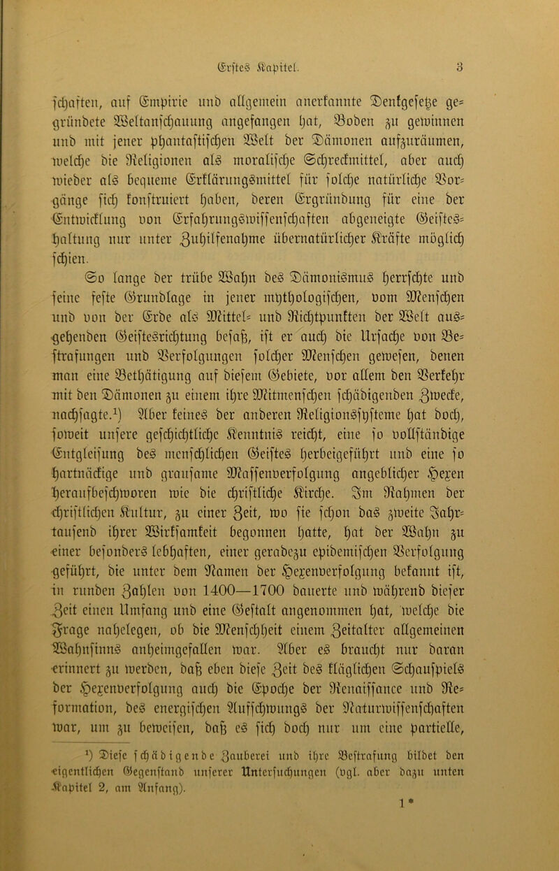 fcl^afteii, auf ©mpirie inib angeiuein ancrfanute SDentgefetje ge= {jrünbete SBeltanidjauung angefangen Ijat, 33oben ^n getninnen nnb mit jener ppantaftifc§en 3SeIt ber Dämonen anfänräumen, iueld)e bie S^eltgionen alg moraltfdje @d)redmittel, aber auc^ nneber a(§ bequeme ©rflörnnggmittel für foId)e natürücpe 3Sor^ gange fic^ fonftruiert paben, bereu ©rgrnnbung für eine ber (Sntmidinng non ©rfa^mugönnffenfc^aften abgeneigte ®eifteö= paltnng nur unter 3ut)itfenal)me übernatürlid)er 5tlräfte mbgü(^ fd)ien. ©0 fange ber trübe 2öat)n be§ ®ämont§mn§ perrfd)te nnb feine fefte ©runblage in jener mütt)ofogifd}en, üom 9J?enfcpen nnb non ber @rbe afe S[Rittef= nnb S^ic^tpnnften ber SSeft au§= ^epenben ©eiftegric^tung befa^, ift er and) bie Urfac^e non S3e= ftrafnngen nnb SSerfofgnngen fofdjer 3J?enfdjen getnefen, benen man eine S3etf)ötigung auf biefem (Gebiete, Oor adern ben SSerfe^r mit ben Dämonen gn einem i^re SKitmenfc^en fc^übigenben 3^üede, nac^fagte.^) ?fber feineig ber anberen Migion^fpfteme t)at bod), foineit unfere gefc^id)tfic^e ^'enntni§ reid)t, eine fo oodftänbige (Sntgfeifnng beö menfd)ficben ÖJeifteg f)erbeigefüf)rt nnb eine fo ^artnädige nnb granfame dRaffenoerfofgnng angebfidjer ^ejen ^eraiifbefd)n)oren mie bie d)riftlid}e ^ird)e. Snt fdat)men ber cpriftfidjen ll'nftur, gn einer ßeit, too fie fdjon ba§ gloeite ^atir- taufenb if)rer SBirffamteit begonnen patte, pat ber 2öapn §u finer befonber^ febpaften, einer gerabegn epibemifd)en SScrfofgnng •gefüprt, bie unter bem idamen ber §ejenoerfofgnng befannt ift, in rnnben ßaplen oon 1400—1700 bauerte nnb loäprenb biefer 3eit einen Umfang nnb eine O^eftaft angenommen pat, mefdje bie ^rage napelegen, ob bie 307enfcppeit einem 3^dafter adgemeinen 5Sapnfinnä anpeimgefaden mar. Sfber e§ braucpt nur baran •erinnert gn loerben, bafe eben biefe 3<^if ffägdd)en ©cpanfpiefö ber ^efenOerfofgnng and) bie @pod)e ber 9ienaiffance nnb fde* formation, beg energifdjen ^luffdjmnngg ber 97atnrloiffenfcpaften loar, um j^n bemcifen, bafe e^ fiep boep nur nm eine partiede, 0 2)iefc f cp ä b i g e n b e 3fmberei unb ipre Slcftrafung bilbet ben ■cigentliepen ©egcnftniib unfeter Unterfuepungen (ogI. ober baju unten -tl'apitel 2, am S(nfang).