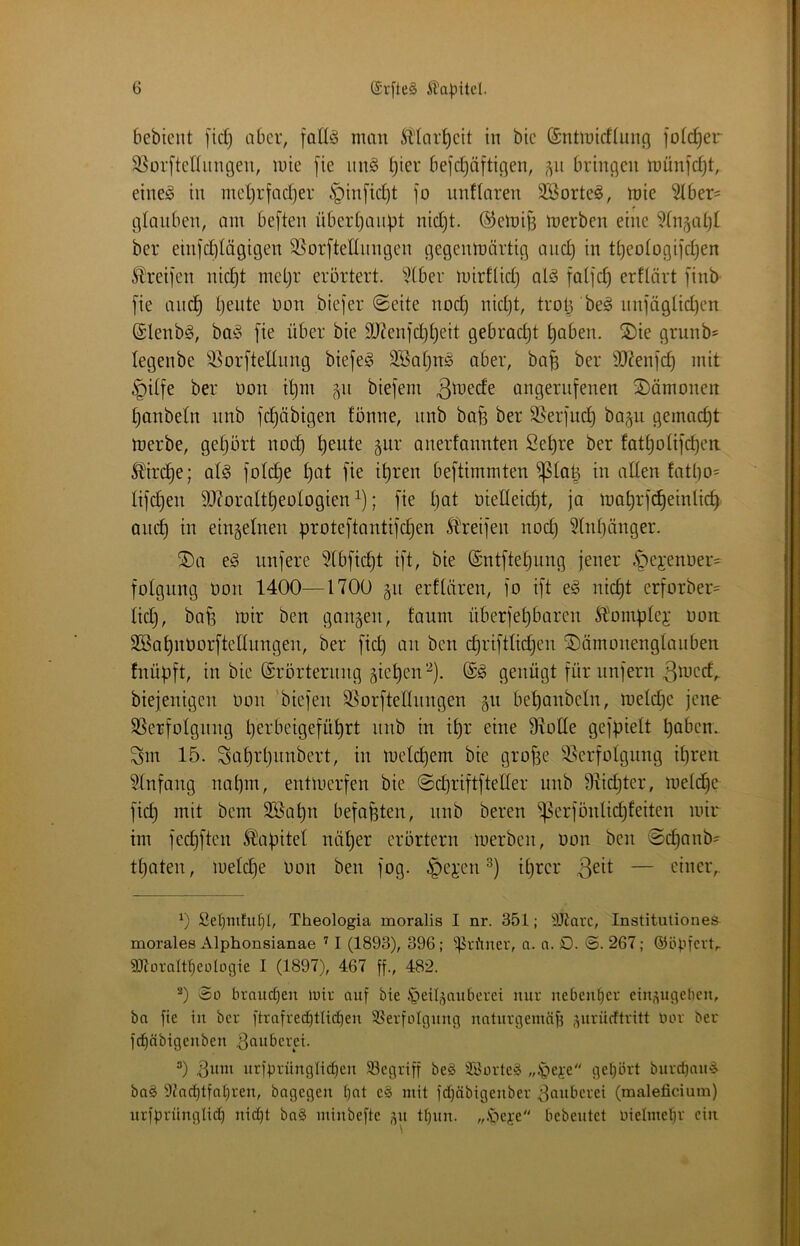 bebicnt fid) aber, [atlg man Ädar^cit in btc (Sntmidluiifl föftrer 3^Dv[tet(iingen, mie [ie iin§ t)ier be]*d}äftic}en, bringen münfdjt, einejö in inel)rfad}er §in[id)t jo unflaren SBorte^, mie ?(ber= glauben, am bejten überl)aupt nid)t. ®emij3 merben eine ?(n§al)I ber einjdolägigen 95orjteüungen gegenmärtig and) in tl}eo(ogijdjen Ibreijen nic^t meljr erörtert. ?(ber mirttid) alä jatjd) erftärt jinb jie and^ tjeute non biejer ©eite noc^ nidjt, trot^be^ nnjägtid)en ©lenbö, ba^ jie über bie 9J?enjd)t)eit gebracht ^aben. 2)ie grunb^ legenbe ißorjtellung biejeg SBatjnö aber, ba^ ber 9J?enj(^ mit §itfe ber t)on i’^m 511 biejem angeriijenen ^Dämonen ^anbetn nnb jc^äbigen fönne, iinb bafe ber S5erjud} bap gemacht merbe, geprt no^ ^eute giir anerfannten Se^re ber fot^otije^en ^ird^e; al§ jolc^e ^at jie it)ren bejtimmten ^laü in alten fatl)o= lijd)en 9J?oralt^eologien ^); jie l)at oieIIeid)t, ja ma^rjc^einlicf) and^ in einzelnen protejtantijctjen Ureijen nod) 5lnl)änger. ®a e§ iinjere 5tbjid}t ijt, bie (Sntjtetjiing jener ^ejenoer^ jolgung öoii 1400—1700 gii erflären, jo ijt e^ nic^t erforber= lid), bafe mir ben ganzen, faum überjeljbaren Slomplej: non SBa^nüorjtettungen, ber jid) an ben cf)rijtlid)en ®ämonenglaiiben fnüüjt, in bie (Erörterung gierengenügt fürunjern 3n’ed^ biejenigen üon ’biejen SSorjtellungen §n bet)anbeln, meld)e jene 93erjolgnng Ijerbeigejü^rt unb in it)r eine 97ode gej^ielt hoben. Sm 15. Sat)rl}iinbert, in metct)em bie grofee Slerjolgnng ihren Einfang nahm, entmerjen bie ©diriftjteüer nnb 91id}ter, metdhe jidj mit bem 3Sahn bejahten, nnb beren ^erjönlich^^ilen mir im jedjjten Kapitel näher erörtern merben, oon ben ©dhnnb= thaten, meldje uon ben jog. ^ej:en ihrer 3^^^ — einer,. 0 Set)mfu^I, Theologia moralis I nr. 351; itJiarc, Institutiones morales Alphonsianae ’ I (1893), 396 ; ^^rfuter, a. a. O. @. 267; ©öpievt, ajtoralt^eologie I (1897), 467 ff., 482. ^) So brauchen luir auf bie J^eü^nnöcrei nur nebenher etn,nigebcn, ba fie in ber ftrafrechtlichen SSerfoIgnng naturgemäß .ntriicftritt bor ber f^äbigenben ^buberei. 0 nrfgrnnglichen begriff be§ äöorte§ „.i^ejee gehört bnrct)an^ ba§ 9iachtfahren, bagegen hcit c§ mit fdhäbigenber .^onberei (maleficium) nrfgrüngli^ nid)t ba§ minbefte 51t thnn. „.ibeje bebentet oielmehr ein