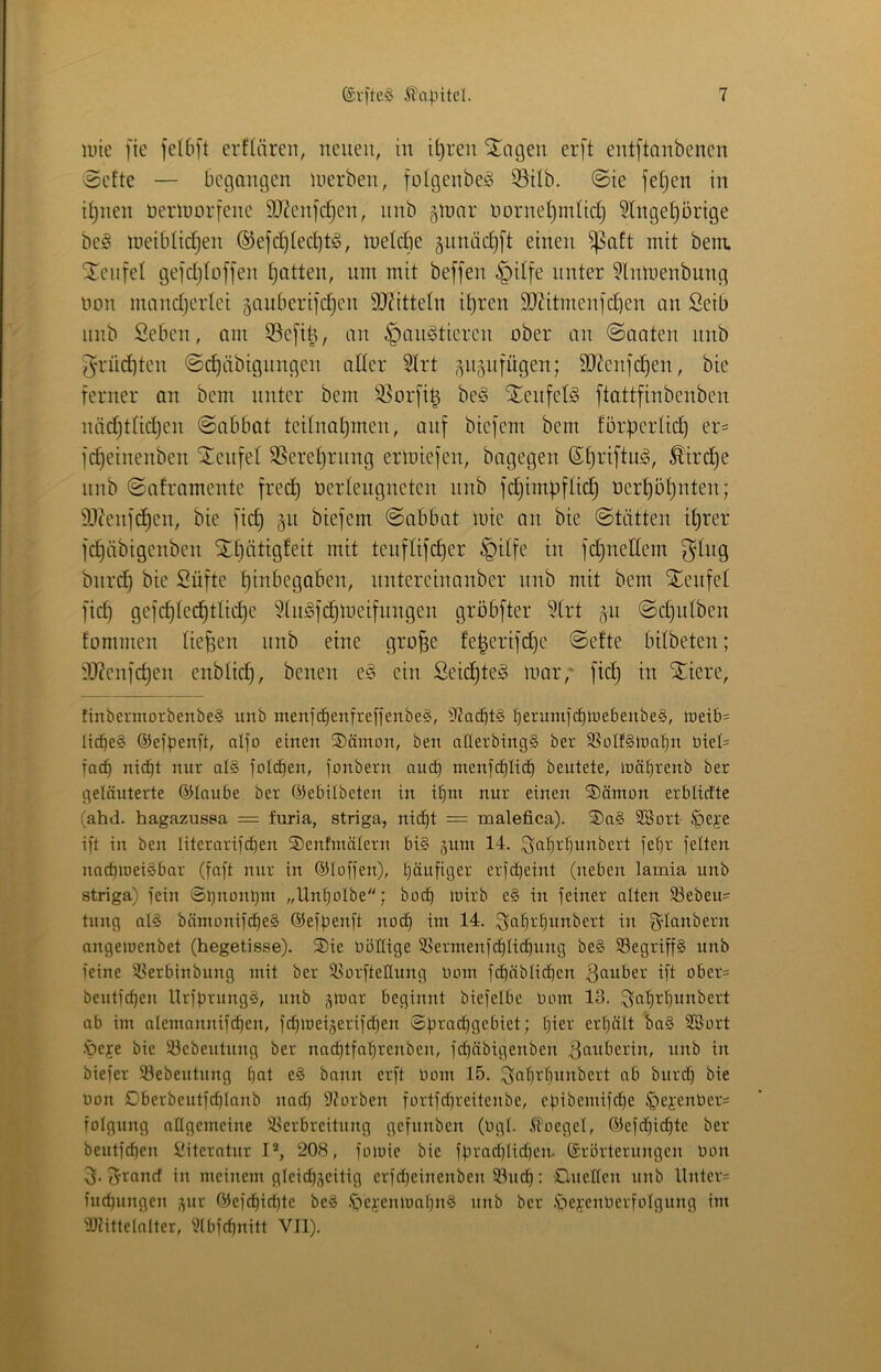 luie |ie feI6[t erflären, neuen, in it)ren iitagen er[t ent[tanbenen 8efte — begangen luerben, fotgenbe^ 33ilb. ©te fe^en in i^nen neriüorfene SO^enjdjen, nnb ^mar norneljmtidj 5lnge^ürige beö toeiblic^en ®efd)ied)t!o, inelcbe ^nnädjft einen ^aft mit bem. Üenfel gefdjloffen Ratten, nm mit beffen §dfe unter ?lnmenbung non mand)erlei 5auberiidjen 9J?itte(n it)ren SJJitmenfdien an Seib nnb Seben, am 55e[i^, an ^anötieren ober an ©aaten nnb 5rüd)ten ©ebäbignngen alter 3trt ^n5iifügen; SO^eni’d^en, bie ferner an bem unter bem 35or[i^ beg i^enfet^ ftattfinbenben luidjttidjen ©abbat teilnaljmen, auf biefem bem lorperticb er^ fc^einenben Steufel SSereljrung ermiefen, bagegen (S^riftu^i, ^ir^e nnb ©aframente fred) oertengneten nnb fdjimbfttd) oerl)öt}nten; 9Jlenfd^en, bie ftc^ §n biefem ©abbat inte an bie ©tätten itjrer fd)äbigenben St£)iittgfeit mit tenflifc^er §itfe in fd^nedem ^Ing bnrd^ bie Süfte f)dibegaben, nntereinanber nnb mit bem Stenfet fid) gefc£)ted^tlid)e 5liiöfd)lneifnngen gröbfter ?(rt gn ©djutben fommen liefen nnb eine gro^e fe|erifd)e ©efte bilbeten; ?J?enfd)en enbtidj, benen es? ein Seid)te^ mar,' fid) in Spiere, tinbermorbenbe§ unb menfe^enfreffenbeS, 9?acöt§ t)erumfd)lr)ebenbeg, ireib= üc^e§ ©efpenft, nlfo einen S)ämon, ben aflerbing§ ber SSoIfginafm Diel- faef) nicE|t nur al§ folcfien, fonbern auc^ menfc^Iio^ beutete, iuät)renb ber geläuterte ©taube ber ©ebilbeten in it)nx nur einen ®ämon erblirfte (ahd. hagazussa = furia, striga, nic^t = malefica). ®n§ SBort ^eje ift in ben literarifc[)en ®enhnälern bi§ ^inn 14. ^iafl^bnnbert fet)r fetten nac^ioeiSbar (faft nur in ©tofjen), t)äufiger erfct)eint (neben lamia unb striga) fein ®t)nünl)m „Unt)otbe; boc^ mirb e§ in feiner atten 93ebeu= tung at§ bämonif(^e§ ©efpenft noc^ im 14. ^a^rt)unbert in gdanbern angemenbet (hegetisse). ®ie oöltige S3ermenfc^tidt)ung be§ 33egriff§ unb feine ^^erbinbung mit ber 3>orftettung Umn f(^äbtic[}en ^miber ift ober= beutfe^en Urff)rung§, unb ^luor beginnt biefetbe uom 13. ,3at)rt)unbert ab im atemannifc^en, fd}iuei3eriftf)en ©pradjgebiet; (lier ert)ätt ba§ SBort .'peje bie 83ebeutung ber nad)tfaf)renben, fd)äbigenben Zauberin, unb in biefer 33ebeutung ^at e§ bann erft Uoin 15. ^ififlicfinnbert ab burd) bie üon Dberbeutfe^tanb nad) 9?ürben fortfd)reitenbe, epibemifd)e ^ei'enber= fotgung attgemeine S^erbreitung gefunben (Ogt. ^loeget, ©efe^ic^te ber beutf^en Literatur P, 208, foiuie bie ffrad)tid)en. Erörterungen öon 3. f^rand in meinem gteid)?)eitig erfd)einenben 93uc^: ülueltcn unb Unter= iuc^ungen ^^ur ©ef(^id)te be§ .*gei-enmaf)n§ unb ber .'öe^;enOerfotgung im 'iOiiltetalter, 9tbfc^nilt VII).