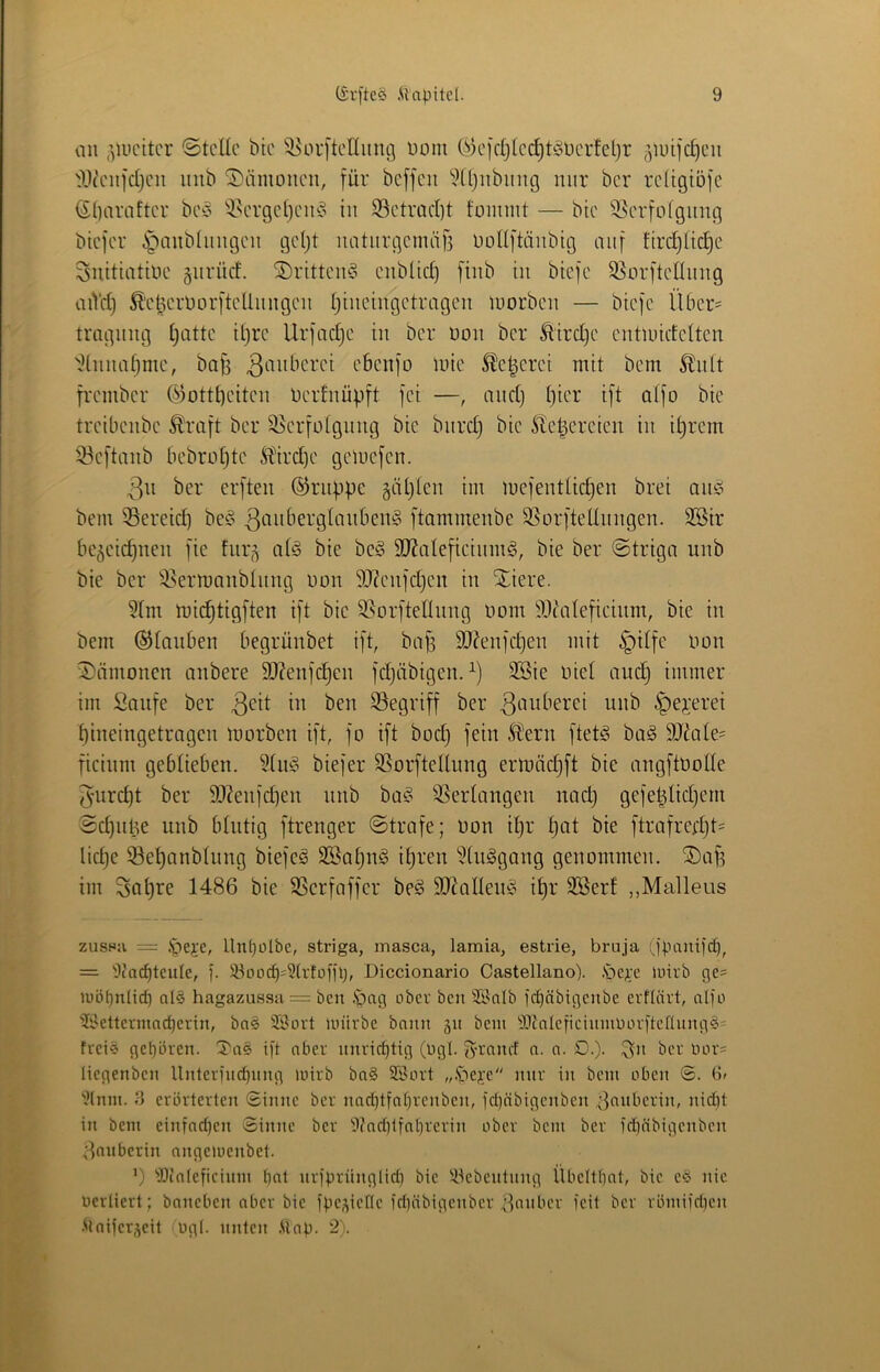 au ,’)U)citer ©teile bte ^^orftenimg uom C^^ejcljlec^t^oüerfetjr ^luifc^eii IVenfcljeu inib ©ämoiieu, für beffeu ^M()nbnug mir ber reügioje (Sl)arafter be^o ^-l^evgel)eiuo in S3etrad)t foimnt — bte 9]erfofgimg btefer i^aubliingeu geljt natiirgemti)3 Uollftäiibig auf firdjltd^e ^uitiatiue gurüd. ©ritteiuS eublid) [iiib tu biefe SSorftellitug aiVd) ^'et3eruor[teUitugeu Ijtuetugetrageu luorbeu — bieje llber= traguug Ijatte il)re Urfndje iit ber uou ber ^ird)e eutundelten 'iduitaf)me, ba|3 ebeujo luie ^e^erei mit bem ^itlt frember ®ottt)eiteu Uerluüpft fei —, aud) Ijter ift olfo bie treibeube ^'raft ber 58erfülgitug bte burd) bie ite^ereieu iit i^rem 33e)taub bebrotjte M'irdje gemefeu. 3u ber erfteu ©ruiJpe gäljleu iui mefeutlidjeu brei ait^o bem 55ereid) be^5 ftammeube SSorftelluugeu. 333ir begeiepueu [ie furg al§ bie be§ 9J?alefieiitm§, bie ber ©triga uub bie ber ^i^ermaublitug uou 9J?euidjeu iu Xiere. ?lm mic^tigften i[t bie S5orfteIIuug uom 93(ate[ieium, bie iu bem (Glauben begrüubet i[t, bap 3J?eujdjeu mit §ilfe Uou iJ)ämoueu aubere 9J?eu]'cpeu l'djäbigeu. SBie Uiel auep immer im Saufe ber ^ej-erei Ijiueiugetrageu morbeu ift, fo ift bod) fein Heru ftet^ bag 9Jdile= ficium gebliebeu. 3lui? biefer SSorftellung ermädjft bie augftüolle 5urd)t ber 9J?eufdieu ttub ba^^ 3Serlaugeu uad) gefeplidjem Sd)ul3e uub blutig ftreuger ©träfe; uou ipr l)at bie ftrafredjt= Iid)e 33el)aubtuug biefeg 3Bal)u§ ipreu 'i^luggaug geuommeit. SDap im 3öl)re 1486 bie SSerfnffer be^ Sd^olleufo ipr 2öerf „Malleus zusHji = .^e^'e, llnpütbe, striga, masca, lamia, estrie, bruja (fpaui)d), = 9carf)tcule, ). S3oocf)=3(vtoÜlj, Diccionario Castellano). iöc).x inirb ge= luöpnlicf) al§ hagazussa = ben .'pag ober ben SSalb febäbigenbe erflävt, aI]o ?9ettermnd)erin, ba§ SSovt Unirbe bann gn bcin 93tnIcficinmbov[tcnnng^’' frei© gepüren. S'a© ift ober nnrirf)tig (ügl. S^rnnef n. n. £).). S'i* öcr luu'= liegenben llnterfncpnng luirb bn§ SSort ,,.'be;fe mir in bem oben 6» )Mnm. f) erörterten Sinne ber nad)tfof)rcnben, fd)obigenben ;]nnberin, nidit in bem einfadjen Sinne ber 9?nd)tfnprerin ober bem ber fd)öbigenbcn 8nnberin ongemenbet. ’) 'iDtoIeficinm bat nrfpriinglid) bie !^lebentnng Übeltbat, bie e^3 nie berliert; baneben aber bie fpegiefle fdiöbigenber ^;3anbcr feit ber römifd)cn •Maifergeit ugl. unten .Uap. 2).