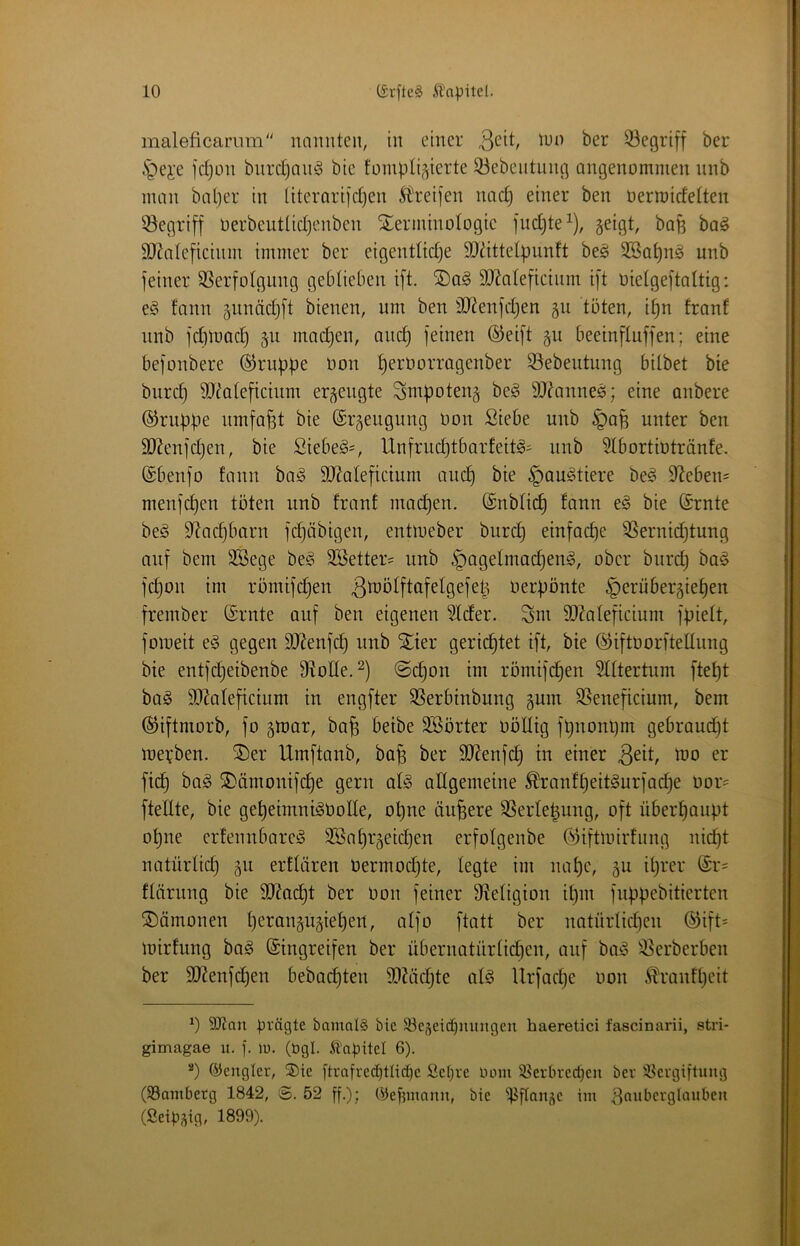 maleficaram luimiteii, in einer .S^ei'e jdjon bnrdjan^ bie tümbti^ierte 33ebentunfl angenommen nnb man bal)er in literarijd)en Ä'rei]*en nac§ einer ben oerroidelten begriff oerbeutlidjenben Terminologie fud)te^), geigt, bafe ba^ 9}?areficinm immer ber eigenttidje SOdttelpunft beg 3Ba^n§ unb feiner SSerfotgnng geblieben ift. Tag 9}Ja(eficiinn ift oielgeftaltig: eg tann gnnädjft bienen, um ben 3Jienfd)en gu töten, i^n franf unb fdimad) gu madjen, anc^ feinen ®eift gu beeinftuffen; eine befonbere ®rupf)e oon ^erOorragenber S5ebeutung bilbet bie burd} äJ^aleficium ergengte Smpoteng beg 9J?anneg; eine anbere ©rnöpe umfaßt bie (Srgengung Oon Siebe unb §afe unter ben 9J?enfd}en, bie Siebeg=, Unfrndjtbarfeitg' nnb Slbortiütränfe. (gbenfo fann bag 3)2alefictum auc| bie §augtiere beg 9^eben= menfc^en töten unb franf mad)en. (Snbfic^ fann eg bie (Srnte beg S^ac^barn fdjäbigen, entmeber burd) einfache 5Sernid)tung auf bem 3Bege beg Söetter? unb ^agelmai^eug, ober burd) bag fd)on im römifdjen ßdJÖlftafelgefet^ Oerpönte §erübergie^en frember (Srnte auf ben eigenen Sfder. Sm SOZafeficiunt fpieft, fomeit eg gegen SJienfc^ unb Tier gerid^tet ift, bie ©iftoorftelfnng bie entfd)eibenbe fRoIIe. ©d)on im römifc^en SIftertnm ftef)t bag 9[)Zafeftcium in engfter SSerbtnbung gum SSeneficium, bem (^iftmorb, fo gmar, ba^ beibe SBörter OöKtg ft)nonl)m gebraud)t meoben. Ter Umftanb, ba^ ber SlRenfd) in einer er fic^ bag Tämontfdje gern afg alfgemeine ^ranff)eitgurfac^e Oor= ftefite, bie gef)eimnigOolIe, ot)ne äußere SSerfe^ung, oft übert)anöt of)ne crfennbareg äöaf)rgeid)en erfofgenbe öiftioirfnng ni^t natürfid) gu erffären üermodjte, legte im naf)e, gu il)rer ®r= fUirung bie SfRadjt ber Oon feiner fRefigion if)in fnpöebitierten Tämonen f)erangugie^en, affo ftatt ber natnrlid)en ®ift= mirfung bag (Eingreifen ber übernatürfid)en, auf bag ^^erberben ber 9Renf(^en bebad)ten 9}?äd)te afg Urfac^e oon ^ranff)eit 9Kan Oi-'figte bamal§ bie Söeseidjmingen haeretici fascinarii, stri- gimagae ii. f. lu. (bgl. Ä'aiDitel 6). “) ©englet, ®ie ftrofrec^tlic^c Sc(;re lunu 3?erbred)en ber iKergiftung (SSantberg 1842, S. 52 ff.); Ojef5utann, bie 'ififlanje im ^oaberglaubeii (SeiOsiflf 1899).