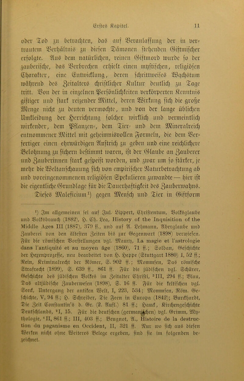 über ^üb 511 bctmcljtcii, ba^ auf 58crau(affuuö ber in Der- trautem 'iNcrljäitui'o 511 btefeu ©äuuuicu ftd)cubcu ©iftmifdjer erfolöte. bem uatiirlidjcu, retucu ©iftmorb tuurbe fo ber gaubertfdje, baö '^serbreeijeu erhielt einen intj[tifd)en, retigiöfen , eine (Snüuidinng, bereu fd]rittlueife^ 3Bqd)gtnm mätjrenb bei§ d)riftlidjer ^tidtnr bentUd) gn Stage tritt, ^^on ber in eingeinen ^erfönlidjfeiten berförberten Stenntniso giftiger nnb ftarf rei^enber SJ^ittet, bereu äöirfnng fidj bie gro^e 9J?enge nid)t 511 beuten nermodjte, nnb Don ber lange übdc^en Umdeibnng ber ^erridjtnng foid)er Uurflid) nnb üermeint(id) mirfenber, bem ^f(aiv^en=, bem Stier= nnb bem äJ^ineratreid) entnommener ^Jcittel mit geijeimni^oollen g^ormeln, bie bem SSer= fertiger einen eljrtnürbigen ^(nftrid) 511 geben nnb eine reid)üd^ere i8e(ot)nnng 511 fid)ern beftimmt tuaren, ift ber d^tanbe an ^onberer nnb ^biiberinnen ftarf gefpeift tnorben, nnb 5iuQr um fo ftärfer, je mepr bie 3i?eltanfcpannng fid) Don empirifdjer 9Zatnrbetracptnng ab nnb Ooreingenommenem retigiöfen ©pefniieren äitmnnbte— pier ift bie eigenttiepe C^irnnbtage für bie®anerpaftigfeit be§ SDiefeg 9Jditefieinm^) gegen 3J?enfd} nnb ^ier in ©iftform *) ^111 aKgemeincii fei auf ^ul. Sippert, (Jt)riftentum, 58ülf§glaube imb 35oIf§braucp (1882), ,*g. t£p. ßea, History of the Inquisition of the Middle Agres III (1887), 379 ff., unb auf 9t. Sepmanu, 9lPergtüiibe imb Räuberei Oüit ben ntteften feiten bi§ ^ur ©egenluart (1898) Oei'lutefen. 3'üv bie römifepen 58ürfte£tungeu ügl. 9I?aitrp, La magie et l’astrologie dans l’antiquit^ et au moyen äge (1860), 71 ff.; ©olban, 0)efcpid)te ber .'pepenpro;jeffe, neu beorbeitet bau fg. .t>eppe (©tuttgnrt 1880) I, 52 ff.; Stein, 5triminatre(pt ber Stbiner, ©. 902 ff.; Sltomnifen, SDag rbmifepe Strafreept (1899), ©. 639 ff., 861 ff. 5’ür bie iübiftf}en bgt. ©cpürev, Oiefepiepte be§ jübifepen 9SoIfe§ im .^citolter ßprifti, ^III, 294 ff.; 93lau, nltjübif^e ^butermefen (1898), ©. 16 ff. ^nir bie feltifcpeu bgt. Seeef, Untergang ber antiten SBett, I, 223, 534; SJtonunfen, Stüm. ©e- fepiepte, V, 94 ff.; ©Treiber, J'ie (yeen in ©nrüpn (1842); 93nrrfparbt, ^ie 3cit ©onftantin'§ b. ©r. (2. 9tnft.) 81 ff.; ,'panct, ^ird)engefd)id)te TentfeptanbS, ‘•‘1, 15. fyür bie bentfd)eu (gernian^d)en) bgt. ©rimm, 9Jtl)= tpotbgie, ^ II, 861 ff.; III, 403 ff.; iöengnot, 9t., liistoire de la destruc- tion du paganisme en Oeddent, II, 321 ff. 9{nr ibo fid) nnö biefen 'IPerten niept opne Seilerei Stelege ergeben, finb fie im folgcnben be= .^ciepnet.