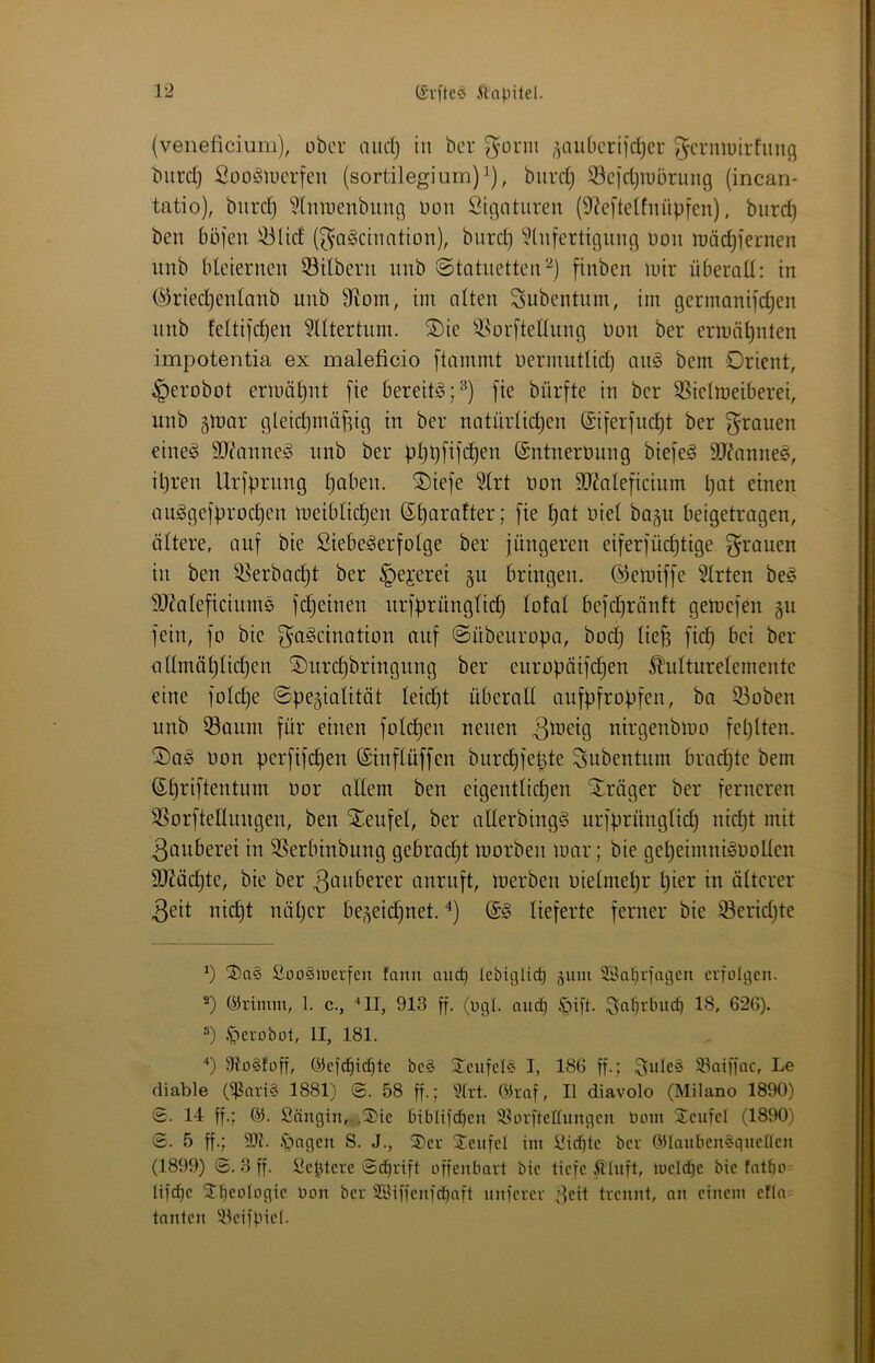 {veneficium), ober and) in ber ^’orm ^aubertfe^er ^crmuirfimj^ biird) SüOölDerfeit (sortilegium)^), biird} 33cid)iu5rung (incan- tatio), biird) ^Iiiirenbuiig Hon Signturen (9^eftelfuüpfen), burd) ben böjen !^Ud (^ageinntion), burd) ?(iiferttgiiiig uoii möc^iernen unb bleiernen 53ilbern nnb ©tatnetten^) finben mir überall: in (^ried)enlanb unb 9flom, int alten Subentum, irn germanifc^en nnb feltifd)en ^lltertuin. SDie S^orftellung Don ber ermähnten impotentia ex maleficio [tainmt nermutlid) an§ bem Orient, §erobot ermähnt [ie bereite ;^) [te bürfte in ber 5ßielmeiberei, unb glnar gleid)ntäfdg tu ber natürlid)en @i[erinc^t ber grauen eineg SJdinneg nnb ber p^pfifc^en (Sntnertmng biefeg 9Jdtnneg, il)ren Ur[prnng ^aben. ®ie]e Hrt non SJ^aleficiunt pat einen auggefproc^en ineiblic^en ß;i)arafter; [ie ^at niel bagu beigetragen, ältere, auf bie Siebegerfolge ber jüngeren eiferjüc^tige [grauen in ben ^erbac^t ber §ejerei p bringen, (^elniffe 5lrten beg SJ^aleficittntg [ereilten ttrfprüngli^ lofal befd)rönft getnefen §tt fein, fo bie f^ci^cination auf ©übeuropa, bod) lie^ fid) bei ber iillinäl)lid)en ©urc^bringting ber europäifc^en ^ulturelentente eine fold)e ©pegialitöt leid)t überall aufpfropfen, ba 33oben unb 53aunt für einen fold)en neuen uirgenbiuo feplten. ®ag non perfifd)en ©inflüffen btird)fepte Subentum brad)te bem (S;i)riftenttint nor allem ben eigentlid)en Xräger ber ferneren SSorftenungen, ben Steufel, ber allerbingg tirfprünglid) nid)t mit 3ciuberei in 3Serbinbung gebrad)t inorben mar; bie ge^eimitignoUen 9}Jäd)te, bie ber ^onberer anruft, merbeii nietntel)r l)ier in älterer 3eit nid)t näl)cr be^eid)net. @g lieferte ferner bie 93erid)te S)a§ £üo§iüerfen fann and) lebiglic^ äum SSa^rfagen erfolgen. 2) ©rimm, l. c., '*11, 913 ff. (OgI. nud) .§ift. ^a^rbudi 18, 626). 3) .'perobül, II, 181. ‘‘) 9to§foff, ©efc^ic^te be§ S^enfel© I, 186 ff.; 33aiffac, Le diable (^nrt§ 1881) @. 58 ff.; 5trt. C«raf, II diavolo (Milano 1890) S. 14 ff.; 65. Snngin, ,®ie biblifd^en 58orftednngeii bom Seufel (1890) ®. 5 ff.; .'pngen S. J., 3)er Xenfel im !üidbte ber OHnuben§gnelIeii (1899) ©. 3 ff. Septere ©djrift offenbart bie tiefe illnft, loeId)e bie fattio= Iifd)e 2:beoIogie bon ber 2öiffenfd)nft nnferer ^eit trennt, nn einem efln- tanten 'iteifpiel.