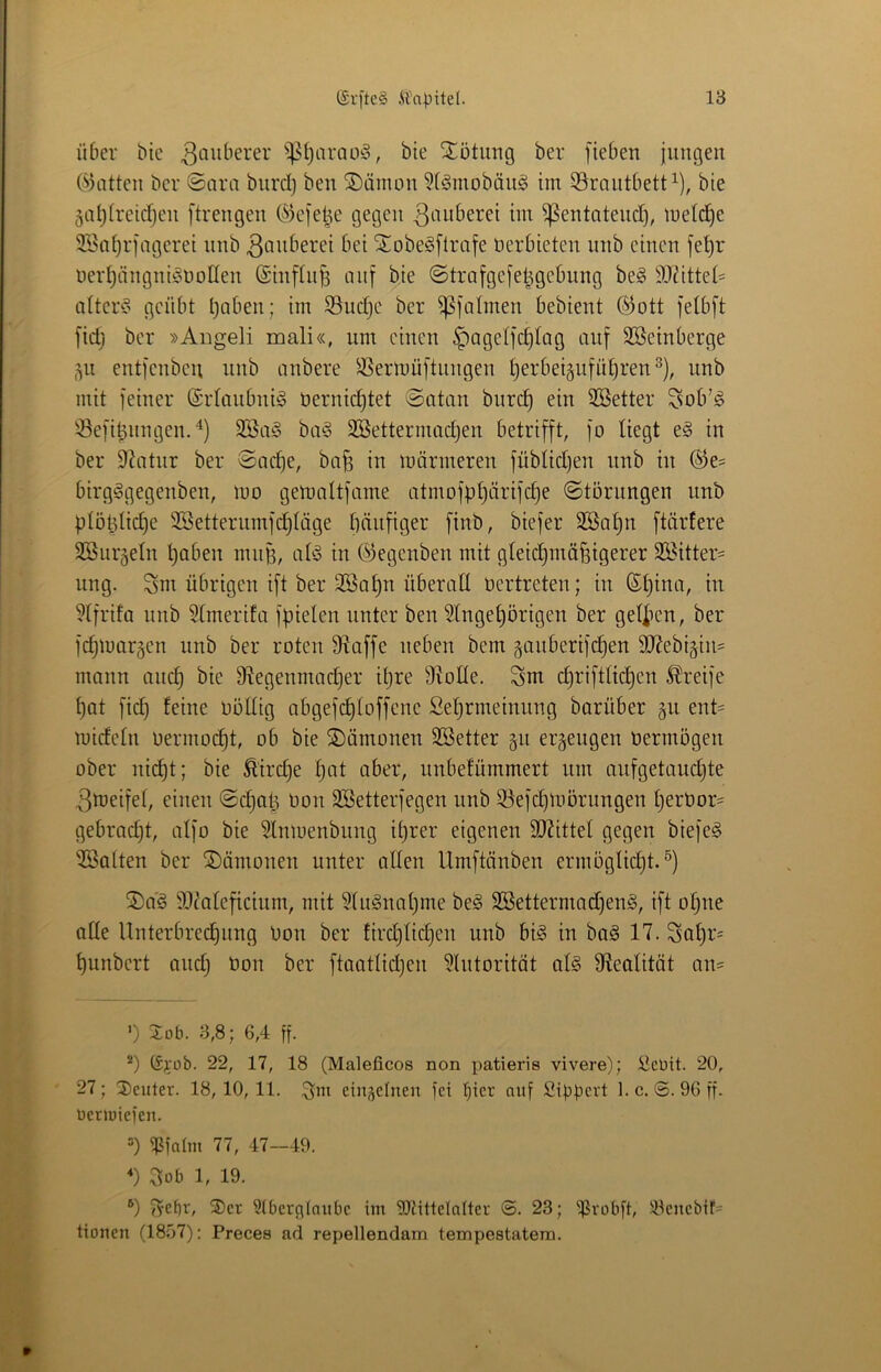 Über btc ^^i)arQü!§, bie Xütiing ber [ieben jungen (Platten ber ©ara bnrcl) ben ^äinon ?(Smobän§ im 39rantbett^), bie 5at)Ireicf)en ftrengen C^icjet^e gegen ^entotend), Indexe 3Ba^rfageret nnb ßanberei bei Stobe^flrafe üerbieten unb einen fe^r öerI)ängniöt)oIIen (Sinfln^ nnf bie ©trafgejet^gebung be§ 93^ittet= alter!? geübt haben; im 33ud)C ber ^jalmen bebient ®ott felbft fid) ber »Aiigeli mali«, nm einen ^agetfehtag auf SSeinberge 511 entfenbeu nnb anbere ^^ermüftnngen mit feiner ©rianbnii? üernidjtet ©atan burch ein 2Better Sob’^ 33efihnngeuA) 9Ba^ ba§ SBettermach^^^ betrifft, fo Hegt e§ in ber Statur ber ©acf)e, ba^ in mörmeren füblidjen nnb in ®e= birg^gegenben, mo gemaltfarne atmofphärifd)e ©törungen unb plöldiche 3Setterumfd)Iäge häufiger finb, biefer 3Bahn ftäidere SBnrgeln haben mnp, ab? in ©egenben mit gleichmäfetgerer 3öitter= nng. ^m übrigen ift ber 2Bahn überall nertreten; in ©hina, in Hfrifa nnb 5lmerifa fpielcn unter ben ?lngehörigen ber gel|ien, ber fchiuargcn unb ber roten fRaffe neben bem ganberifchen 3Rebi§in= mann auch bie D^egenmadher ihre 9^oKe. Sm chriftHchen Greife hat fid) feine oöllig abgefchloffenc Sehrmeinnng barüber gn ent= mideln oermo(^t, ob bie ©ömonen SBetter §n erzeugen oermögen ober nicht; bie Äirche hat ober, unbefümmert nm anfgetauchte 3iüeifel, einen ©chah oon SBetterfegen unb S3efchloörungen tjerOor' gebracht, alfo bie Slniuenbnng ihrer eigenen SJHttel gegen biefe? halten ber Dämonen unter allen Umftänben ermöglid)t.®) 2)a? 9i)^aleficinm, mit 9(u?nahme be? 3Bettermad)en?, ift otjne alle Unterbrechung Oon ber tirchlichen unb bi? in ba? 17. Sohr= hunbert and) Oon ber ftaotlidjen ?lntorität al? ^Realität on= ') 2üb. 3,8; 6,4 ff. Gi'ob. 22, 17, 18 (Maleficos non patieris vivere); üebit. 20, 27; ^Deuter. 18, 10, 11. einzelnen fei der auf Sippert 1. c. 96 ff. ücrjüicfen. =) iPfnün 77, 47—49. 3ob 1, 19. ®) f^epr, ®cr 3tberpiaubc im ?07ittelalter (3. 23; ifJvobft, !4ieucbif= tionen (1807): Preces ad repellendam tempestatem.