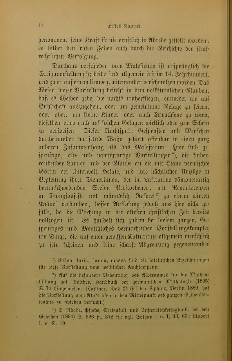 öenommeu, feine Sltaft ift nie ernftüci) in ^(brebe gefteUt luorben; C!o bitbet ben roten ^aben ancfj bnrdj bie (^efc^idjte ber [traf= redjtüdfen 95erfoIgnng. ®iirdjan^ nerjd)ieben oom 9J?ateficium ift nrfprüngtic^ bie ©trigaoorfteünng^); beibe finb allgenxein erft im 14. Sn^rtjunbert, iinb 5tonr auf einem Ummeg, miteinanber oerfd)mol5en morben. ÜDag SSefen biefer 35orftednng heftetet in bem botffotümtic^en ©tauben, bafe eä SSeiber gebe, bie nad}t§ um^erftiegen, entmeber um auf Söu^tfdjaft an§^ngel)eu, ober um gemeinfame ©etage gu feiern, ober aber, nni fteiue ^inber ober aud) ©rmadjfene gn töten, biefetben etma and) auf fotc^en ©etagen mirttid) ober gnm <öd^eiu gn üerfbeifen. ÜDiefer 9?ad)tfpn!, ©efpenfter nub äJ?enfcf)en bnrdjcinanber mürfetnbe SSa^n gehört offenbar in einen gang anberen ältateficium. §ier finb ge= fpeuftige, atp'- unb Oampprartige SSorfteltungen ^), bie fiuber= ranbenben Samien unb ber ©taube an bie mit ®iana oermifd§te ©ottin ber Untermett, i^efate, nnb it)re näd}ttid)en Umgüge in Segteitung iprer Wienerinnen, ber im Suftraume bömonenartig Ijerumfdjmebenbeu ©eeten SSerftorbener, mit fRemiui^cengen an Wionpfogfefte nnb mänabifdje fRnferei^) gn einem mirren 5?nänet üerbnnben, beffen ^tnftöfung jebod) nm5 tjier nid)t ge= föttt, ba bie 9JUfc^nng in ber ölteften d)rifttid)en bereite Dottgogen ift. t)anbett fid) gnbem bei biefem gangen, ©e= fpenftige^ unb 9}?enfd)tid^e!§ oermifd)enben S5orfteltnug§fomptej nm Winge, bie auf einer gemiffeu ^idtnrftnfe attgemein menfdjtid) gn fein fdjeinen nnb feine fdjarfe ?tbgrengnng gegeneinanber Striga, fnria, lamia, masca finb bic tntciuifd)en 5BeäCtd)uungen für biefe SSorfteHung Oom metbIid)eo 9?ad)tgefpenft. 5luf bie befonbere 93ebeutung be§ StlptraiimeS für bie 93ti)l^en= bilbung ©olf^er, .'panbbucb ber germanifd^en 9)ti)t:^oIogie (1895) ©. 74 t)iuge>t)iefen. (Saiftner, ®a§ Olätfel ber ©pbiim 93erlin 1889, !^at bie SsorfteHung bom SHpbrüden in ben ÜKittelpnnft beS gongen @efbenfter= lont)n§ gn fc^ieben Oerfnc^t.) 9t^obe, ^fl)(be, ©eelentult unb ltnfterbIid)feit§glQubc bei ben ©riedien (1894) ©. 326 ff., 372 ff.; bgl. ©olbon 1. c. I, 43, 60; Sipbcrt 1. c. ©. 19.