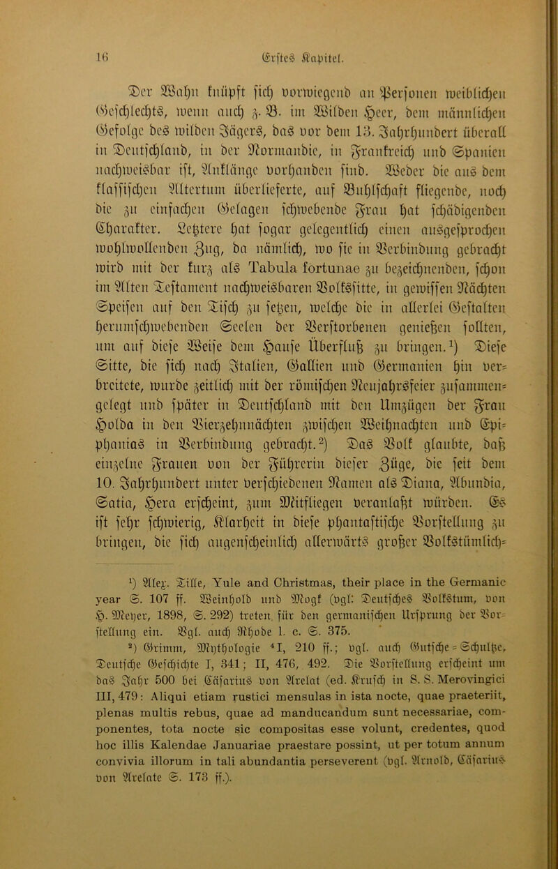 ®cr SSnljii fiiüpft [id) üoriuicciciib an ^^erionen meildidjeii (S)cjd)led)t§, tuemi aud) im 3[Bi(bcn ^ccr, bem männ(id)cu (i^e[ülc;c bcg mUbcn Säncrö, baö uor bem ll-i. Sai)r§imbert übcrod hl ®ciitid)Inub, tu bcr D^ormaubie, in granh-cid) nnb (Spanien nadjinci^bar i[t, ^^lnflänc;c Dorljanbcn [inb. 3ßeber bic an§ bem f(af[ifd)cn ^^Utcrtnm überlieferte, auf 53u£)(fd)aft fliegenbe, noc^ bie 511 cinfad)on (i^'^tagen fc^mcbenbc fc^öbigenben (Sparaftcr. Sc^terc pat fogar gctegenttidj einen anägefprod)en mo^Imodenbcn 3n9/ nomtid), mo fic in SScrbinbung gebracht mirb mit bcr fiirj a(§ Tabula fortunae 511 be^eic^nenben, fc^on im mitten Xeftamcnt nadjUieigbaren SSoIf^fitte, in gemiffen S^iäc^ten Speifen auf ben Xifc^ 511 fepen, metd^e bic in allcrtei Öeftatten perinnfd)mcbcnbcn Seelen ber S^erftorbenen genießen follten, um auf biefe 3Seife bem §aufe Überfluß 511 briugeu.^) S)iefe Sitte, bie fid) uad) Stalieu, (^aUieu uub ©ermauieu piu Der= breitete, imirbe geitlidp mit ber römifdpeu S^eujapr^feier 5ufammeu= gelegt uub fpöter iu ®cutfcplaub mit bcu Umgügeu ber 3^rau §olba iu beu ^iei;^epuuädpteu ,^mif(^eu SBeipuacptcu uub @pi^ ppauia§ iu 3Serbiubuug gebrndjt.^) 95olt glaubte, bafs einzelne grauen üou ber güprcriu biefer 10. Sciprpimbert unter üerfcpiebcueu 9^ameu al^2)iauQ, ?lbnubia, Satia, §era erfdpeint, gum 9Jhtfliegeu üeraula^t mürben. ift fepr fepmierig, Ärpeit iu biefe ppautaftifepe ^orftelliiug 511 bringen, bic fiep angenfepeiulidp allermärti? großer 9Solt^tümlid)= b 3llej;. Xiße, Yule and Christmas, their place in the Germanic year 107 ff. SSeinpoIb imb SJiogf (bgl: ®entf(pe§ SSoIfStum, Don .'0. 9)tel)er, 1898, @. 292) treten, für ben germanifd)en Urfprnng ber ®or= ftellung ein. 3SgI. niup 9tpobe 1. c. <S. 375. ©rimni, 93ti)tpoIogie ‘‘I, 210 ff.; Dgl. and) Ointfd^e = ©cpulpe, S)eutfc^e ®efd)id)te I, 341; II, 476, 492. 2)ie iBorfteflung erfd}eint um ba§ 3'a^i-’ 500 bei Knfaring Don Strelot (ed. .^rufd) in S. S. Merovingici III, 479: Aliqui etiam rustici mensulas in ista nocte, quae praeteriit, plenas multis rebus, quae ad manducandum sunt necessariae, com- ponentes, tota nocte sic compositas esse volunt, credentes, quod hoc illis Kalendae Januariae praestare possint, ut per totum annum convivia illorum in tali abundantia perseverent (Dgl. ülrnolb, ©nfnriU'-S Don §trelnte ©. 173 ff.).