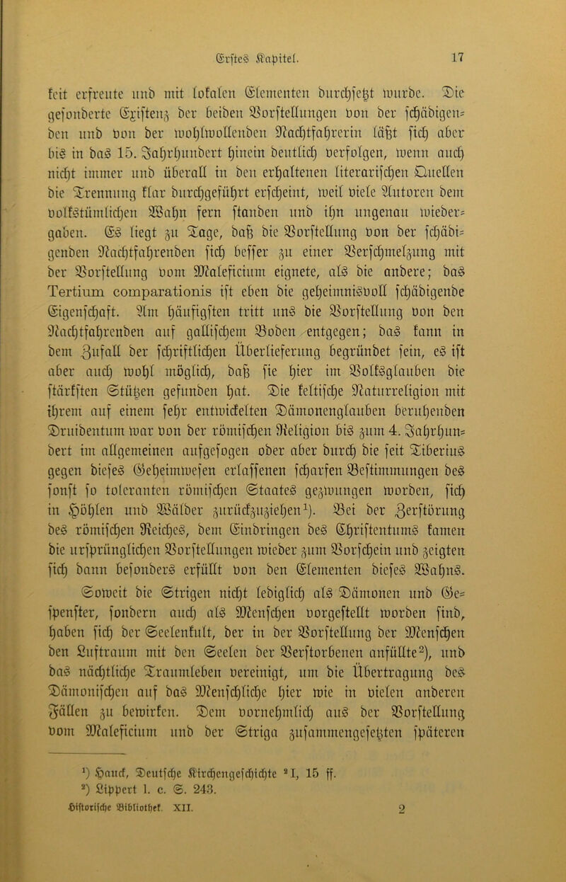 feit erfreute mib mit lofolen ©iementeu burc^fe^t mürbe. ®ie c^efonberte ©jifteii^ ber beibeu SSorftellimgen bou ber f(^äbigeii= beu imb büu ber moljlmollenbeu DiacfitfaEirerin läfet ficf) aber ln§ in baä 15. 3af;rljinibert f)iuein beutüd) uerfolgen, memi aiic^ nicf)t immer iiiib überall in beu erhaltenen literarifchen Quellen bie ^.rennintg flar burchgeführt erfcheint, meil üiele 51ntoren bem bülf^tümlictjen SBa^n fern ftanben nnb tf)n ungenau mieber= gaben. liegt §n Xage, bafe bie SSorfteKiing üon ber fchäbi= genben 9^achtfal)renben fidh beffer §n einer SSerfchmeljnng mit ber SSorftelinng Dom äJtaleficiiim eignete, afö bie anbere; ba§ Tertinm comparationis ift eben bie gel)eimniöbol[ fcl)äbigenbe (Sigenfchaft. 51m hcibfisfl^^i li^iH bie S^orfteHnng öon ben 5tacl)tfal)renben anf galfifcl)em 95oben entgegen; bag fann in bem fchriftlichen Überlieferung begrünbet fein, e§ ift aber and) mol)l möglid), ba^ fie l)kv im 5Solf§glauben bie ftärfften ©tütjen gefnnben l)at. ®ie feltifche S^aturreligion mit ihrem auf einem fehr entmidelten ©ämonenglauben bernhenben 5)ruibentum mar üon ber römifchen fJteligion bi§ gnm 4. Sahrhun= bert im allgemeinen anfgefogen ober aber bitrch bie feit Sriberiu§ gegen biefeg (^eheiinmefen erlaffenen fcharfen SSeftimmnngen be§ fonft fo toleranten römifdjen (Staate^ gejmnngen morben, fich in §öhlen nnb 3Sälber gnrüdjn^iehen^). 53ei ber 3^^fiürung be§ römifchen fReiche^, bem (Einbringen be§ (Eht’iftentnmg famen bie nrfürünglichen SSorftednngen mieber f^nm 3}orfchein nnb geigten fich befonberg erfüdt üon ben (Elementen biefeS SBahn^. ©omeit bie ©trigen nicht lebiglich al§ Dämonen nnb ®e= fpenfter, fonbern and) alg 5[Renfchen üorgeftellt morben finb, haben fich ©eelenfult, ber in ber SSorftedung ber SRenfdhen ben finftranm mit ben ©eelen ber 55erftorbenen anfüdte^), nnb ba§ näd)tliche STranmleben üereinigt, um bie Übertragung bes^ ^ämonifchen auf ba§ 9)Zeufd)fid)e l)i^t^ i'üie in üielen anberen Jöllen 511 bemirfen. ®em üornehmlid) ang ber SSorftednng üom 3Raleficium unb ber ©triga äiifammengefelden fpüteren .'paitcf, SDcutfc^e 5l'irc^cngefd)id)te ®I, 15 ff. fiifJüert 1. c. ©. 24-S. t)iftorifc^e S8i6Iiotfiet. XII. 9