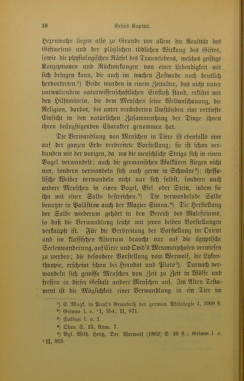 liegen aljo 511 ('^riiube nor allem bte 9'iealität be^ ©iftmefen§ unb ber plötzlichen töblicl)en 3Birfnng beö @ifte^, fotnie bie php[iologifd)en 3?ätjel be§ ^ranmlebeng, melcheg geiftige ^tongeptionen nnb 9?üc£n)irfnngen non einer lliebenbigfeit mit fiep bringen fann, bie and) im mad^en 3«[lönbe noch bentlid) heröortreten.^) iöeibe mürben in einem Zeitalter, bag nicht nnter oormaltenbem natiirmiffenfchoftlichen ©inflnp ftcinb, erllärt mit ben Hilfsmitteln, bie bem 90?enfchen feine SBeltanfi^anung, bie ^Religion, barbot, bis unter beränberten llmftänben eine oertiefte (Sinficht in ben natürlichen 3w[*i^i^menhang ber ®inge ihnen ihren beängftigenben genommen hol- ®ie SSermanblung Oon SRenfdhen in Stiere ift ebenfalls eine onf ber ganzen @rbe oerbreitete ^orftedung; fie ift fchon oer= bnnben mit ber Oorigen, ba mo bie menfchliche @triga fich in einen 3$ogel Oerlüonbelt; auch bie germanifdjen äBalfüren fliegen nicht nur, fonbern oermanbeln fich @(^mäne^); theffa= lifche Söeiber oermanbeln nidjt nur fich f^^^f^r fonbern auch anbere 9Renfd)en in einen SSogel, (Sfel ober @tein, inbem fie ihn mit einer ©albe beftreidjen.^) SDie Oermanbelnbe ©albe benupte in ^aläftina auch SRagier ©imon.^) ®ie Herftellung ber ©albe miebernm gehört in ben ^Bereich beS äRaleficiumS, fo bah bie S5ermanblnng leicht mit jenen beiben 35orftednngen oerfnüpft ift. f^ür bie SSerbreitung ber 93orftedung im Orient nnb im flaffifchen Rittertum brain^t nur auf bie ögpptifdje ©eelenmanbernng, auf ßirce imbOoib’S SRetamorphofen oermiefen §u merben; bie befonbere SSorftellnng Oom SBermolf, bie ßpfan= thropie, erfcheint fchon bei H^'i'obot nnb ^lato^). SDarnach oer= manbeln fich Ö^toiffe 3Renfd)en Oon Söölfe nnb freffen in biefer ©eftalt anbere SRenfdjen auf. Snt 3llten Stefta^ ment ift bie dRöglichfeit einer SSermanblnng in ein ^ier im *) {£. SJlogf, in ^aitl’§ ©runbrib ber german. ^i^ilologtc I, 1008 ff- ®) ©riinm 1. c. ■‘I, 354; II, 871. ©olban 1. c. I. ■*) Oben @. 15, Stnm. 7. ®) SSgl. 2ötl^. .'perp, ®er 2BerlnoIf (1862) ©. 10 ff.; ©rimm 1. c. »II, 915.