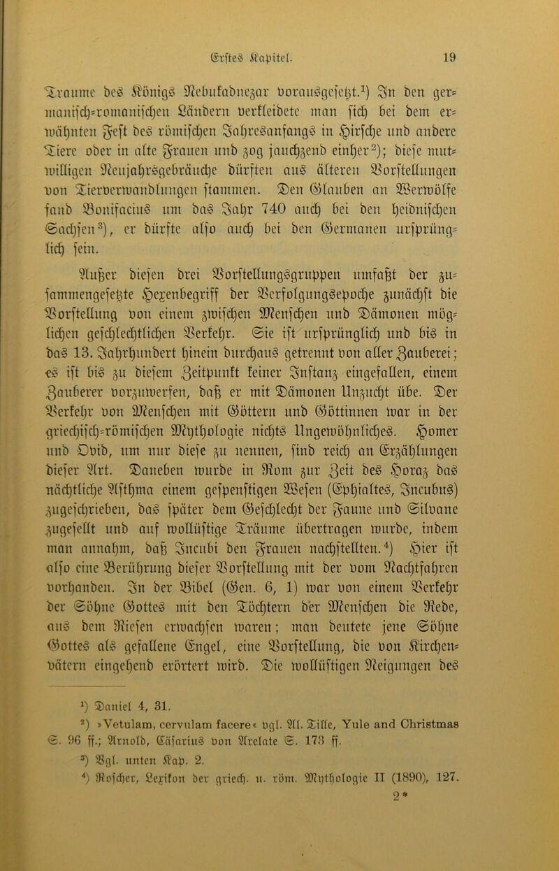 Sivaiimc bc!§ 9ficbii!abnc5ar üornit^(]C|cl^t.^) Sn ben ger? inautid)=romQiüidjeu Säubern üerfleibctc man fid) bei bem er= UHiijiiteii 5'e[t be^i rbinifdjen Saf)re!§anfang§ in §irfc^e nnb anbere ^iere ober in alte g^ranen nnb gog janc^^enb einiger ^); bie]'e mut^ minigen 9?enjal)rsgebräiic^e bürften an§ öfteren S^orftellnngen iJOTi StierOermanbftingeii ftaininen. ®en Glauben an SBermölfe fanb S^onifaciiiö nm ba§ Satjr 740 and) bei ben ^eibni[d)en <Sad)jen^), er bürfte alfo and) bei ben (Germanen urfbrüng^ lic^ fein. 9fti§er biefen brei SSorftellung^grubpen umfaßt ber fammengefe^te §ejenbegriff ber 9SerfoIgnng§e)joc^e 5imäd)ft bie 18orfteEnng üon einem ^mifc^en SD7enfd)en nnb ©ömonen mög- tilgen gef^Iec^tlic^en SSerfei)r. ©ie ift nrfprüngftc^ nnb bi§ in ba§ 13. Sat)r^imbert i)inein bnrc^au^ getrennt Oon ader ßonberei; ift big §u biefem 3^iil>nnft feiner Snftanj eingefallen, einem 3anberer oor^^nmerfen, ba§ er mit SDömonen Ungn^t übe. ®er t^erfet)!’ oon 9J?enfd)en mit ©öttern nnb Göttinnen mar in ber gried)ifd)=römifd)en 907t)t^ofogie nic§tg Ungemöf)nlid)eg. §omer nnb Oüib, nm nur biefe ^n nennen, finb reic^ an @r5ä[)ftingen biefer ?lrt. ^Daneben mürbe in 97om gur ^ora§ bag näd)ttic^e ?tftl)ma einem gefpenftigen 2Befen (©ppiafteg, Sncubng) <^ngefd)rieben, bag fpäter bem ®efcpled)t ber gönne nnb ©ifoane .^^ngefeltt nnb auf moEüftige Stränme übertragen mnrbe, inbem man annapm, bafe Sncnbi ben grauen nad)fteUten. 6pier ift atfo eine 33erüt)rnng biefer SSorfteltnng mit ber Oom 97acptfapren oorpanben. gn ber 53ibel (®en. 6, 1) mar oon einem SSerfepr ber ©üpne ©otteg mit ben Xöcptern ber 907cnfcpen bie 97ebe, ang bem ^liefen ertoocpfcn maren; mon beutete jene ©o()ne <^otteg atg gefallene (Sngel, eine ^orfteEnng, bie Oon Älrd)ens oätern eingepenb erörtert mirb. ®ie moKüftigen Steigungen beg 0 Daniel 4, 31. »Vetulam, cervulam facere« Ogi. 911. Sific, Yule and Christmas <2. 96 ff.; 9lrnoIb, Gnfnriu§ Oon 91rclnte ©. 173 ff. 9>gl. nuten 2. 0 9tofcf)cr, Sejiton ber gtted). n. röm. 90tt)tl}ologic II (1890), 127.