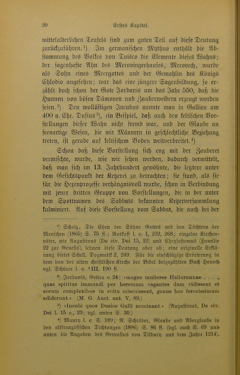 mittelalterlidjcn Steufelio finb gum guten Xett auf biefe 2)eiitunii j^urü(f,^u[ül)reu.^) Sm germnnifdjen enttjott bie ^b= ftammiing be§ 55ottc^ Uou SLiiiöco bie Elemente biejcg 2Ba^n^; ber fageidjcifte 5Ujn beg 9}?erüt)tngertjou[e^, SD^eroued), tuurbe ali§ ©otju eine§ SJ^cergotteg iinb ber ®emQt)tin be^ Äonig^ (Stjlobio angeiel^cii; tuar baö eine jüngere ©ogenbitbung, ]'o er= boc^ fd)on ber ®ote Sorbantg um bag Sat}t 550, ba^ bie ^^unnen non böjen Dämonen nnb ^onberroeibern erzeugt tuorben feien. ®en molluftigen Sucubiig nannte man in ©aüien um. 400 n. ®^r. Aufing ein SSeifpiet, bafe auc^ ben feltifcben 3}or- ftedungen biefer 3Bat)n nidjt fremb mar, unb ber ©taube an feenartige SSefen, bie mit TOnnern in gefd)ted)ttid)e 33eäiet)ung, treten, ift gerabe auf fettifc^em S3oben meitnerbreitet. ©d)on ba^ biefe SSorftettnng fic^ eng mit ber ß^uberet nermifc^te, mürbe, mie mir fet)en merben, baburd) nermittett^ bafe man fid) im 13. Sat)rf)unbert gemö§nte, bie telitere unter bem ©eficbt^punft ber ^e^eret §n betrad)ten; fie ftanb, at§ fie- für bie §ejenf)ro§effe nert)ängni§noIl mürbe, fd)on in S^erbinbung. mit jener britten ©ruüpe non SSorfteltungen, bie in ber unter bem «Spottnamen be§ Sabbate befannten 51e|ernerfammtung tidminiert. ^uf biefe SSorfteltnng nom Sabbat, bie and) bei ber 0 ®te @f)en ber ©ötine ©otte§ mit ben ^öc^tern ber 9)ienjcf)en (1865) ©. 75 ff-i 91ü§toff 1- c. I, 232, 268; eingelne ßtrd^en= Däter, mie Stuguftinug (De civ. Dei 15, 22) nnb d^rm'nftomug (^omilie 22 §iir @ene[t§), le'^nen biefe Deutung aber ab; eine originelle ©rtlös rung bietet ©c^eü, S)Dginatif 2, 249. ^itr bie einfd[}Iägige ©rörterung in bem bon ber alten ^riftli^en ^ird^e ber 33ibel beigegä^Iten 93nd^ §enod^ bgl. ©c^ürer 1. c. “III, 190 ff. *) ^orbanig, ©etica c. 24: »magae mulieres Haliurunnae quas Spiritus immundi per heremum vagantes dum vidissent et eorum complexibus in coitu miscuissent, genus hoc ferocissimum ediderunt.« (M. G. Auct. ant. V, 89.) “) »Incubi quos Dusios Galli nominant.« (9tnguftinug, De civ. Dei 1. 15 c., 23; bgl. unten ©. 30.) 0 3D7anrl; 1. c. ©. 189; 9?. ©darüber, ©taube unb 9lberglaube in ben attfran,^öftfct)en 5)ict)tungen (1886) ©. 86 ff. (bgl. au(^ ©. 69 unN unten bie Stngaben beg ©erbaftug bon SÜIburl) aug bem $^at)rc 1214).