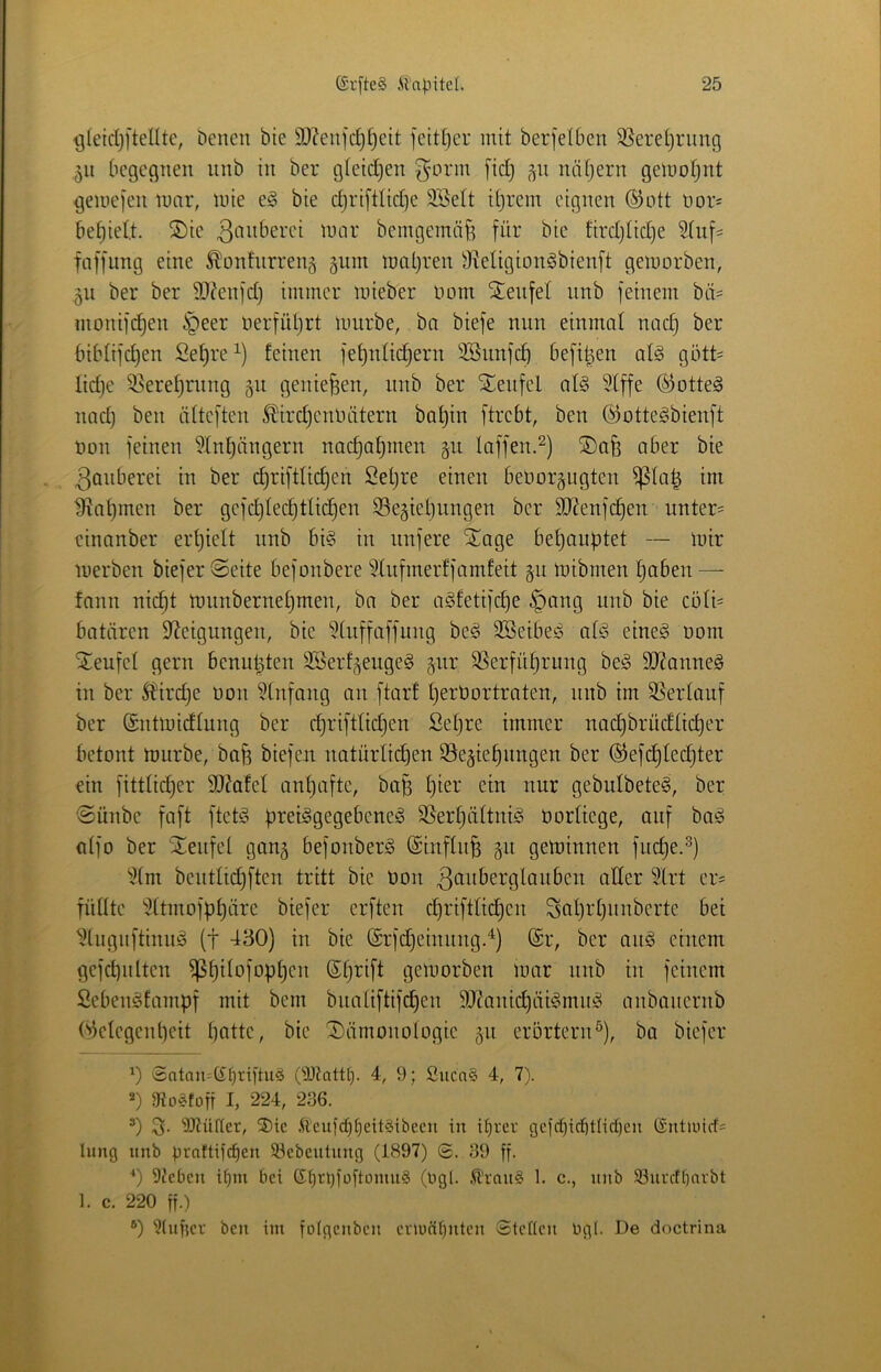 ^(eiclji'tellte, Denen bie SDZenfc^^eit feittjer mit berfelben 9}erel}riing 511 Oegecjnen unb in ber gietdjen g’orm fiel) j^n näfjern geinofjnt geuie]*en innr, lute e^ bie c^riftlid}e 2SeIt Unrein eignen ®ott uors befielt. ®ie beingeinnf^ für bie fird}üd)e Sfuf= faffung eine ^onhirreng 511m nmljren 9^eIigion§bienft geiuorben, ^n ber ber 9}?enfd) immer luieber Uom Stenfet iinb feinem bti= monifc^en §eer üerfüljrt luurbe, ba biefe mm einmal nac^ ber bibiifd)en Set)re^) feinen fef)nfic^ern 3Snnfcb befi|en alö gött= lidje 35eref)rnng 51t geniejsen, imb ber Slenfel al§ Slffe (Sottet nnd) ben älteften ^irdjcnUütern baf)in ftrebt, ben Ö)otte§bienft uon feinen 5Inf)ängern nad)af)men gii faffen.^) aber bie Zauberei in ber d)riftlic^en Setjre einen beüorgngten ^(a| im ^al)men ber gefi^led)tlid}en SSegieljungen ber 9J?enf(^en unter= einanber erfjielt nnb bi§ in nnfere ^age bef)anf)tet — mir merben biefer Seite befonbere §liifmerffamfeit 511 mibmen t)aben — fann nic^t mnnbernetjmen, ba ber agfetifc^e §ang unb bie c5ti= batären Steigungen, bie Stuffaffung be^ SBeibes at<o eine§ uom teufet gern benn^ten SSerf^euge^ jur SSerfü^rimg be§ SJianneä in ber 5?ird)e uon SCnfang an ftarf t)erUortraten, nnb im SSertauf ber ©ntiuidtung ber cf)rifttid)en Setjre immer nad}brüdtid)er betont mürbe, bafe biefen natürtid3en S^e^ie^ungen ber ®efd)ted}ter ein fittlidjer 9J?afeI antjafte, ba^ f)ier ein nur gebidbete^, ber Sünbe faft ftet§ ürei^gegebeneg SSertjältni^ Uortiege, auf ba^ atfo ber Steufet gan^ befouberg @inftu^ geminnen fud)e.^) S(m beutlidjftcn tritt bie Uon ^ftuberglauben ader Slrt er= fnüte Sttmofpf)ärc biefer erften cf)rifttid)en Sut)rf)nnbertc bei Stugnftinuö (t ^30) in bie (£rfd)eiuimg.^) (Sr, ber auö eiuem gefd)iiltcn ^pitofop^cn (Sf)rift geiuorben luar unb in feinem Seben^fampf mit bem bnatiftifdjen SJtanic^iii^mu^ anbanernb Wclcgcnpcit patte, bie Sämonotogie 511 erörtern^), ba biefer Satan=(£l)riitu§ (DJtattt). 4, 9; Siica§ 4, 7). 2) gtoÄtüff I, 224, 236. ’) IDtüfter, S)ic ,ftcuicpt)eit§ibecn in i^rer gefd){cbtlid)eu ($nttulrf= lung unb Urattii^en 53ebeutung (1897) ©. 39 ff. ■*) DJeben if)m bei St)rl)foftünin§ (Ugt. .^rau§ 1. c., unb 93ui'rff)avbt 1. c. 220 ff.) ®) Bluffer ben ini fofgenben eviuntfiitcn Steften Ug(. De doctrina