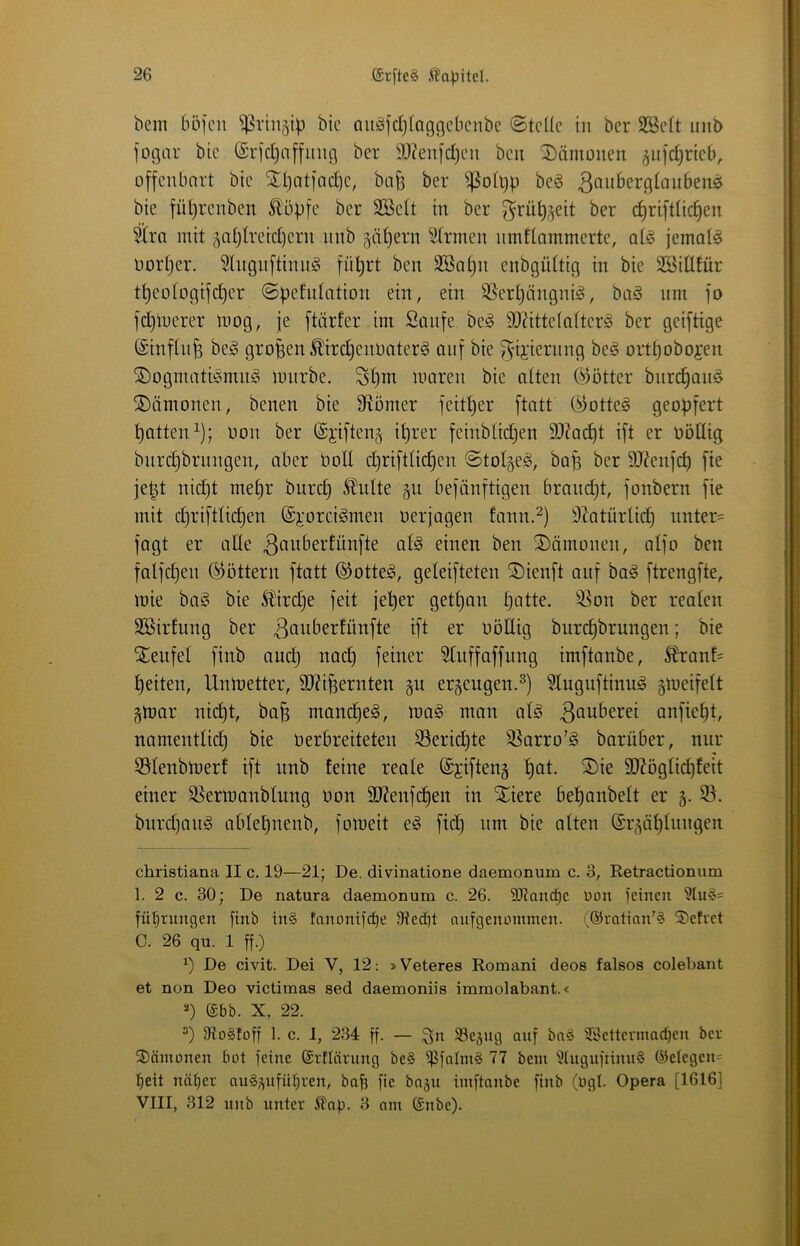 bem böfcn ^riii^ip bic Quäfdjlagcicbcnbc ©teile in ber SBelt inib fogar bte (£rjd)af[inig ber ^J^enfdjeii beit Dämonen ^ufdirieb^ üffcitbnrt bie STbatjadjc, baji ber ^^ßoli)p be§ ^^^itö^rglaiibens bie fül^reiiben £üpfe ber 2öelt in ber ^rü^jeit ber c^riitlic^en ^ra mit ^oljlreidjern nnb §ät)ern Firmen nmtlammerte, qI§ jemals Dorther. 5lngn[tinn§ fül)rt ben äöa^n enbgültig in bie SBillfür t^eologijci^er ©pefidation ein, ein SSerl^ängni^, büö nm fo fd)luerer mog, je [tärfer im Süiife be^ SO?ittelalter§ ber geiftige ©inflnjs beg großen .^irdjennater^ auf bie ^-ijiernng beö ort^obojen jDogmaticmui^i linirbe. Stjm moren bie alten C^ötter bnre^an^ Dämonen, benen bie Üiömer feit^er ftatt (Lottes geo^j^ert Ratten^); non ber @i'i|ten§ i^rer feinbtii^en 5D?ac^t ift er üöüig bnre^brnngen, aber noll c^rifttic^en ©tolgeö, ba^ ber 9J?en]‘c^ fie je|t nid)t me^r burd) 5?lulte ^ii befänftigen braudjt, jonbern fie mit djriftUc^en ©imrei^men nerjogen fann.^) D^atürlic^ nnter' fagt er alle ßauberfünfte afe einen ben ®ämonen, alfo ben falfct)en ©öttern ftatt ®otte^, geleijteten ^ienft auf ba^ [trengfte, mie baö bie 5^ird)e feit je!^er get^an bntte. ^^on ber reafen SBirfung ber 3öuberfünfte ift er nöUig burc^brungen; bie Stenfel finb nuc^ nac£) feiner ^iiffaffung imftanbe, 5?ranf= feiten, Untoetter, 9J?i^ernten gu ergengen.^) ?Xuguftinug gmeifelt ■^mar nid)t, ba§ manc^eg, mag man afg anfie^t, namentlid) bie nerbreiteten S5erid)te ^arro'g barüber, nur 53Ienbmerf ift nnb feine reale ©jifteng ^at. S)ie 3)Xögfid)feit einer S^ermanblung non 3J?enfd§en in Xiere be^anbelt er 5. bnrdjong ablebnenb, fomeit eg fid) nm bie alten @i;^ü^lnngen christiana II c. 19—21; De. divinatione daemonum c. 3, Retractionum 1. 2 c. 30; De natura daemonum c. 26. 9Itnnd}c üon )cinen fil^rungen finb in§ fanümfcf)e 9ted)t oiifgenommen. (®ratian’§ ®efvet C. 26 qu. 1 ff.) De civit. Dei V, 12; »Veteres Romani deos falsos colebant et non Deo victimas sed daemoniis immolabant.« (£bb. X, 22. 9to§foff 1. c. I, 234 ff. — Sgettermodfeu ber 3)ämünen büt feine ©rflärnng be§ i]5falm§ 77 bem 'i?tugnfnnu§ ®elegen= l^eit näf)er auS^ufü^ren, baff fie bogu imftanbe finb (bgl. Opera [1616] VIII, 312 nnb unter Slap. 3 am (£nbe).