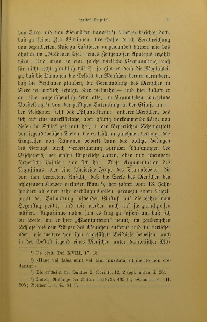 üou Strce unb uou 3.’i5erii)ülfcii tjoiibelt.^) ^J(ber er berichtet boc^, bafe 511 feiner 3^it 2?3irtinnen iljre (L^3äfte biircl) Verabreichung non be^^anberteni ^Üäfe 511 iüafttieren nmgetuanbeU hätten, luie boio ähnlich im „©olbenen (Sfet“ feine^^ 3^it9cnoffen ^rputejug erzählt mirb. Unb menn er eine fotche mirtliche Vertnanblnng auch für nicht recht gtanblich hätt^), fo gibt er boct) bie 3J?ögIichfeit jn, bo§ bie Dämonen bie ©eftalt ber 9J?enfchen berart Deränbern, ba^ bie Vefchaner glauben, bie Vermanbhing beö VJenfchen in 'Xiere fei inirUich erfolgt, ober uietmehr — nnb hier tnüpft er an eine angenfcheinlich fehr alte, im Traumleben tour^elnbe Vorfteltnng^) non ber geiftigen (Sntrücfung in ber ©tftafe an — ber Vefchaner fieht ba^ anberer 9J?enfct)en, baf? fich auf eine unerftärliche, aber häufig norfommenbe 3öetfe non biefen im @d)laf getrennt hut, in ber förperlichen @cheingeftalt non irgenb melchen Tieren, bie e^ leicht angunehmen nermag; baö (Eingreifen non Tämonen bemirft bann ba^ nöüige (gelingen beio VetrngS burch Herbeiführung optifcher Täufchnngen be§ VefchauerS, ber mahre förperliche Saften, aber nur fcheinbare förperliche Safttiere nor fich hui- Tiefe ?lrgumentation be^ ?tngnftinu^ über eine fchtnierige ^rage beg Tranmleben<g, bie non ihm nertretene ?(nfi(^t, bafe bie @eele be§ V^enfchen ben fchtafenben Störper nertaffen fönne^), hut fpäter nom 13. Sohn- hunbert ab einen fehr nerhängni^nolten, gerabegu einen '^Inget^ punft ber (Enttnicflnng bitbenben ©influh auf bie Sehre nom Hejenflug geübt, unb mir merben noch uuf fie gurücfgreifen müffen. ?lugnftinu§ nahm (um eio furg §u faffen) an, baf3 fiel) bie @eete, bie er hi^i^ „^huutaftienm nennt, im ^auberifchen @d)tafe anö bem 5^örper beg Vienfehen entfernt unb in tierifcher ober, mie meitere non ihm angeführte Veifptele bemeifen, and} in ber ^eftalt irgenb eine§ 9L)?enfd}en unter bämonifcher Vdt= >) De civit. Dei XVIII, 17, 18. *) >Haec vel falsa sunt vel tarn inusitata, ut merito non cre- clantur.€ ’) Sic ctf(^eiut bei 'ipaulud 2. Üorintf). 12, 2 (ücjt. luitcji S. 28). ■*) 2^^Ior, Anfänge bev itultuv I (1873), 433 ff-l 1. c. ■‘II, 90Ö; ®oltf)et 1. c. S. 81 ff.