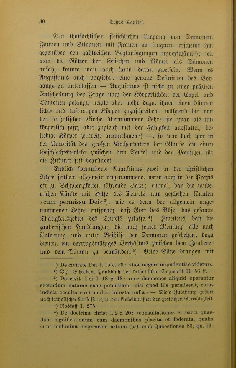 ®cit ttjat|ad)Iid)en flcijdjlidjcn Umgang üon 2)ämonen, gunmeu unb ©dünnen mit grauen 51t teiignen, er)d)eint il)in gegenüber ben ^atjfreid^en ®eg(anbtgnngen nnüerfc^nmti); feit man bie ©ötter ber ©riedjen unb Diömer aU ^Dämonen anfal), fonnte man ondj faum baran gmeifetn. SSenn Wngnftinn§ and) üorgietd, eine genaue Definition be§ SSor- gang§ gu unterlaffen — 5(ugu[tinn§ ift nid)t gu einer prösifen ©ntfdjeibnng ber grage nad) ber ^örperdd)feit ber ©ngel unb Dämonen gelangt, neigte aber mepr bagn, ipnen einen bünnen Iid)t= unb tnftartigen S^örper ^itäiifc^reiben, mäprenb bie üon ber fatpoUfdjen S{lird}e übernommene Sepre fie gtoar a(§ iiU' Jörperlid) fafet, aber §ugleicp mit ber gäpigfeit au^ftottet, be= liebige Ä^örper geitmeife an^^nnepmen —, fo mar bodp pier in ber ^lutorität be§ großen Ädrd)enüater§ ber ©ianbe an einen @efd)ted)t§üer!epr §mifcpen bem Denfel unb ben 3)?enfcpen für bie feft begrünbet, @nblid} formulierte 9Uiguftinu^ gmei in ber eprifttiepen Sepre feitbem adgemein angenommene, menn audp in ber ^raji§ oft p ©djlüierigfeiten füprenbe ©äpe; einmal, ba§ bie §aube= rifdjen S^ünfte mit §dfe be§ Deufel^ nur gefepepen fönnten »cum permissu Dei«^), mie e§ benn ber adgemein ange= nommenen Sepre entfprad), bofe @ott bo§ ©ofe, baä gefamte Dpätigfeitggebiet be§ Denfefö gidaffe. ^te ^auberifepen ,|)anblungen, bie nad) feiner 9J?einnng ade na(^ Einleitung unb unter EJeipilfe ber Dämonen gefd)epen, ba^u bienen, ein oertrag^rnäfsige^ SSerpältnig gmifepen bem imb bem Dämon j^n begrünben. 55eibe ©äpe brangen mit De civitate Dei 1. 15 c. 23 : »hoc negare impudentiae videturc. *) SSgl. ©epeeben, |)anb6ucp ber fatpolifcpen ©ogmottf II, 56 ff- ®) De civit. Dei 1. 18 c. 18: »nec daemones aliquid operantur secundum naturae suae potentiam, nisi quod ille permiserit, cuius iudicia occulta sunt multa, iniusta nulla.«— 5)iefe ^lüaffnng gepört naep fatpoltfcper Sluffaffung ju ben ©epeimniffen ber göttlicpen öiere^tigfeit. 3Io§!off I, 275. ®) De doctrina Christ. 1. 2 c. 20: »consultationes et pacta quae- dam significationum cum daemonibus placita et federata, qualia sunt molimina magicarum artium (ügl. anep Quaestiones 83, qu. 79: