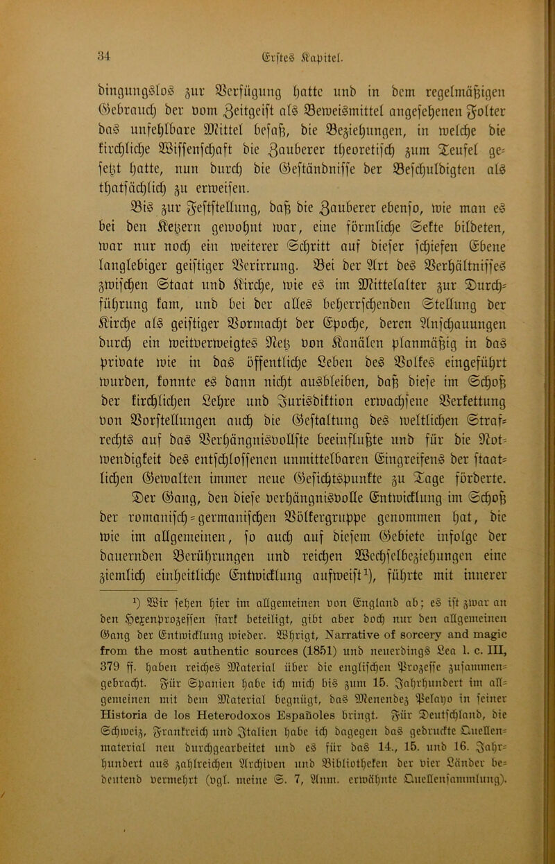 (SvfteS .tt'apitel. bingimgölo^ gur SScrfügimg ()ottc unb in bcm regetmaBigeii ©ebraud) ber Dom ^eitgeift SBelnetömittel angefe^enen ^oiter ba§ unfel)lbare 9D?itteI befnj^, bte 33e§iei)iingen, in ineic^e bie ftrd)Iid)e SBiffenfdjoft bie 3auberer djeoretijc^ gum Steufel gC' feld (jatte, nun burd) bie ©eftänbniffe ber Sefc^ulbigten al^ tt)atfäd)nd) gu errteifen. 5Biö §ur ^eftftellung, bo^ bie 3au6erer ebenfo, n)ie man e§ bei ben ^eljern gemo^nt mar, eine förmliche ©efte bilbeten, mar nur noc§ ein meiterer ©d}ritt auf biefer fc^iefen ©bene langlebiger geiftiger SSerirrung. S5ei ber 5frt be§ SSerf)äItnif]e^ §mifd)en ©taat unb ^Ü'irdie, mie e§ im 3J?itteIaIter §ur ®urdj= füf)rung fam, unb bei ber adeS beberrfd^enben ©teüung ber ^ird)e al§ geiftiger SSormacbt ber ©poc^e, beren 3tnfd)auungen burd) eiu meitüermeigtes dieb üou ^anäleu planmäßig in ba§ priuate mie in ba§ offentlid)e ßeben be^ SSotfe^ eingefübrt mürben, fonnte e^ bann nid}t au^bfeiben, bafe biefe im ©dbop ber tirdbtid)en Sepre unb Suri^biftion ermacbf^^^^ 95erfettung Don SSorftellungen aucb bie ©eftoltung be§ mettticben ©traf= recbtg auf ba§ SSerbänguigüoIIfte beeinfüllte unb für bie menbigfeit be^ entfcbloffencn unmittelbaren ©ingreifeng ber ftaat= lidjen ©emalten immer neue ©eficbtgpuufte gu STage förberte. ^Der ©ang, ben biefe öerbängnigUode ©ntmidlung im ©d)op ber romanifcb = germanifcben SSötfergruppe genommen b^t/ mie im adgemetnen, fo auch auf biefem ©ebiete infotge ber bauernben ^Serübrungen unb reicpen SBecbfelbegiefjungen eine giendicb einheitliche ©ntmidlung aufmeift^), führte mit innerer SBir jeben fiter im allgemeinen tion ©nglnnb ab; e§> ift slnnr an ben liejenprogeffen [tarf beteiligt, gibt aber bocb nur ben allgemeinen ®ang ber ©ntlnicflung inieber. SBfirigt, Narrative of sorcery and magic from the most authentic sources (1851) unb neuerbingS Sea 1. c. III, 379 ff- beiten reicbe§ 9D7ateriaI über bie englifcben iProjeffe jufammen^ gebracht. S'ür ©panien bube id) mich bi§ §um 15. i^abrbnnbert im all= gemeinen mit bem SDlaterial begnügt, ba§ SJtenenbes ipelabo in feiner Historia de los Heterodoxos Espaöoles bringt. S'tir S)eutfdblanb, bie ©cbmeiä, f^-rantreid) unb Italien beite icp bagegen ba§ gebrudte Cnellen' material neu bnrdjgearteitet unb e§ für ba§ 14., 15. unb 16. 3eibr= bunbert au§ j^ablreidjen 51rcbiben unb S3ibliotbefen ber hier Sänber be= bcutenb üermebrt (bgl. meine ©. 7, Slnm. ermäbnte Cuellenfammlnng).