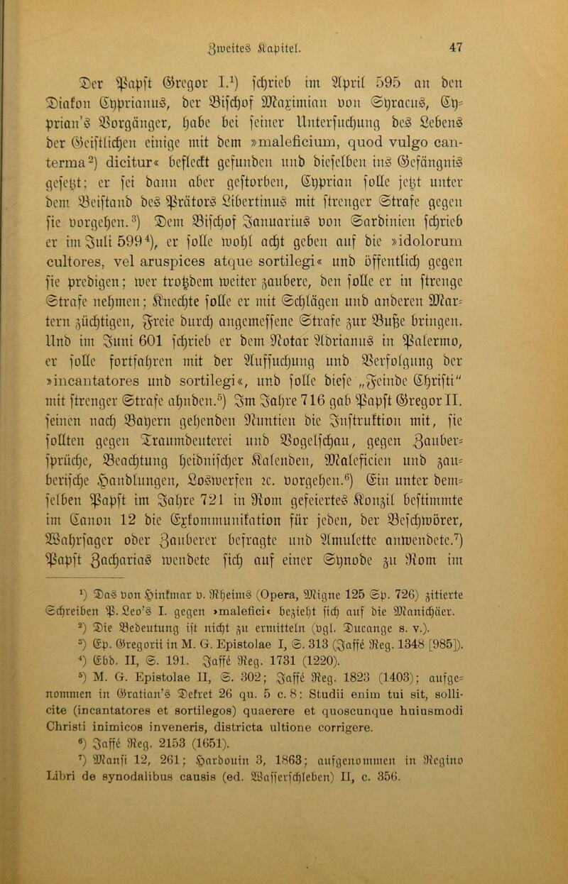 ®cr ©rogor 13) fc^ricb tni 3(pri( 595 au bcn ^iafoii Gppriamiö, bcr SSifc^üf 9J?njiminn uon ©praciig, prtau’ö 35orgäuger, Ijabc bet feiner Unterfud)img beö Sebent ber ©eiftli^eu einige mit bem »maleficium, quod vulgo can- terma^) dicitur« befledt gefunben nnb biefetben in§ ®efängni§ gefeljt; er fei bann aber geftorben, (Spprian foße fept unter bem iöeiftanb be§ ^rötor^ Sibertinug mit ftrenger ©träfe gegen fie üorgepen.^) ®em S5ifc^of Scntuariiig üon ©arbinien fii^rieb er imSuli599^), er foße mo^l ac^t geben auf bie »idolorum cultores, vel aruspices atque sortilegi« unb öffentßc^ gegen fie prebigen; mer tro^bem meiter saubere, ben foße er in ftrenge ©träfe nehmen; ^necCjte foße er mit ©erlägen unb anberen 3Rar= tern güi^tigen, greie bnret) ongemeffene ©träfe gur 55u^e bringen. Unb im Siini 601 fc^rieb er bem S^otar 5(briann§ in ^atermo, er foße fortfapren mit ber 51uffucpung unb SSerfotgung ber »incantatores unb sortilegi«, unb foße biefe „f^einbe Sprifti mit ftrenger ©träfe apnben.®) Sm Scipve 716 gab ^.^apft ©regorll. feinen naep SSapern gepenben Dluntien bie Suftruftion mit, fie foßten gegen Si^raumbenterei unb SSogelfcpau, gegen fprücpe, S3ea(ptung peibnifeper ^alenben, 907alefieien unb gam berif(^e ^anblnngen, So^merfen 2C. Oorgepen.®) ©in unter beim fetben ^apft im Sapre 721 in ßlom gefeierte^ Ä^on^it beftimmte im ©anon 12 bie ©jfommunifation für jeben, ber S3efdpmörer, SBaprfager ober befragte unb toulette antoenbete.’^) ^I^apft 3Qcpfin<-i^ menbete fiep auf einer ©pnobe §n 9iom im q 3)a§ bon .t)infmar b. 9tpeiiii§ (Opera, SJUgne 125 ©p. 726) gitterte ©epretben Seo’§ I. gegen >malefici< begiept [t(p auf bie 9}lani(päer. q ®ie SBebentung ift niept ,^u ermittetn (bgl. ®ucange s. v.). q ep. ©regorti in M. G. Epistolae I, ©. 313 ($^affe fReg. 1348 [985]). q ©bb. II, ©. 191. Saffe 9ieg. 1731 (1220). q M. G. Epistolae II, ©. 302; ^affe 9teg. 1823 (1403); aufge= nomnien in ©ratian’S S)efret 26 qu. 5 c. 8: Studii enim tui sit, solli- cite (incantatores et sortilegos) quaerere et quoscunque huiusmodi Christi inimicos inveneris, districta ultione corrigere. q Suffe 9ieg. 2153 (1651). q ÜRanft 12, 261; .^nrbonin 3, 1863; aufgenoinmen in Otegino Libri de synodalibus causis (ed. Sönfferfcpleben) II, c. 356.