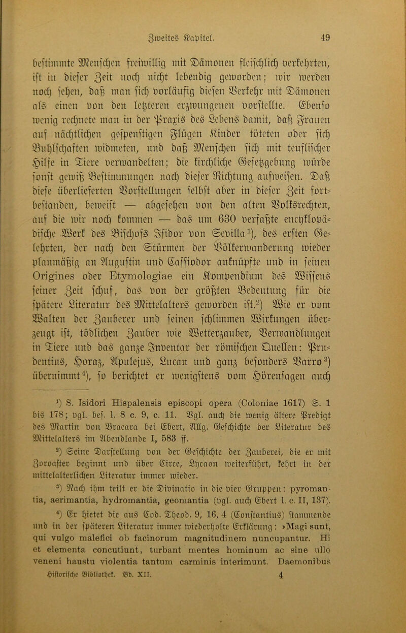 bcftimintc 9}?cii]d}cn fiTiiDÜItt] mit ©ämoneit ftci]'d)tid) ücrfcljrtcu, i[t tu biefer uodj uic^t lebenbig gcmorbcu; mir merben uod) ]c!^cn, ba§ mnn fid) Dorläufig biejen SSerfe^r mit ©ämonen ntio einen imn ben letzteren erämnngencn üorftedte. @6en]o menig rcdjnete mnn in ber |.H'nji5 be§ Scben§ bamit, boj^ g^rnnen nuf nädjttidjen gef|3en[tigen Splügen ^i'inber töteten ober fid) iBut^Ifc^nften mibmeten, nnb bnfe SO^enjd^en [id) mit teuflijc^er §dfe in ^iere ocrmanbelten; bie firdjtid^e ©efe^gebung mürbe fonft gemiB Seftimmungen und) biefer S^ic^tnng nufmeifen. ®n^ biefe überlieferten SSorftellnngen felbft aber in biefer foi’t' beftnnben, bemeift — nbgefel)en Hon ben alten 5ßolf§rec^ten, auf bie mir nod) fommen — bag um 630 oerfo^te encljttoüäs bifd)e SSerf be§ 93ifd)ofö Sfibor Don ©eüilln^), be§ erften ®e= let)rten, ber und) ben ©türmen ber S^ölfermanbernng mieber planmüBig an ?lnguftin nnb ßaffiobor anfnüpfte nnb in feinen Origines ober Etymologiae ein ^ompenbium be§ SBiffen^ feiner 3^*1 t)on ber größten 33ebeutung für bie fpiitere Siteratnr be§ 9J?ittelalter^ gemorben ift.^) SBte er üom SBalten ber nnb feinen fc^limmen 3Birfungen über= gengt ift, töblid)en SSettergauber, SSermanblungcn in Stiere nnb ba§ gange Snüentar ber römifc^en Quellen: ^rn= bentiug, §orag, 5lpnleju^, Snean nnb gang befonberg SSarro^) übernimmtfo berid)tet er menigfteng oom ^örenfagen auc§ 0 S. Isidori Hispalensis episcopi opera (Coloniae 1617) 1 f)i§ 178; ügl. 6e). 1. 8 c. 9, c. 11. SSgl. and) bie luenig ältere iprebigt be§ ÜJtartin öon S3tncara bei (£bert, 9lüg. ®ef(^ic^te ber Siteratiir be§ 9)JitteIaIter§ im Stbenblanbe I, 583 ff. Seine ©arfteüung öon ber ©efc^id^te ber 3auberei, bie er mit 3uroafter beginnt nnb über ©irce, Stjcaon ineiterfittjrt, fefirt in ber mittelQlterti(^en liiteratur immer lüieber. 97acf) if)m teilt er bie ®iöinatio in bie bier ©nippen: pyroman- tia, aerimantia, hydromantia, geomantia (bgl. and) ©bert 1. c. II, 137). ^) Gr pietet bie an§ Gob. SCpeob. 9, 16, 4 (GonftantinS) ftnmmenbe nnb in ber fpnteren Siteratiir immer inieberpolte Grilärnng: »Magi sunt, qui vulgo malefici ob facinorum magnitudinem nuncupantur. Hi et elementa concutiunt, tnrbant mentes horuinum ac sine iillo veneni haustu violentia tantum carminis interimunt. Daenionibus •biftorifc^e Söi&Iiotfjcf. ®b. XII. 4
