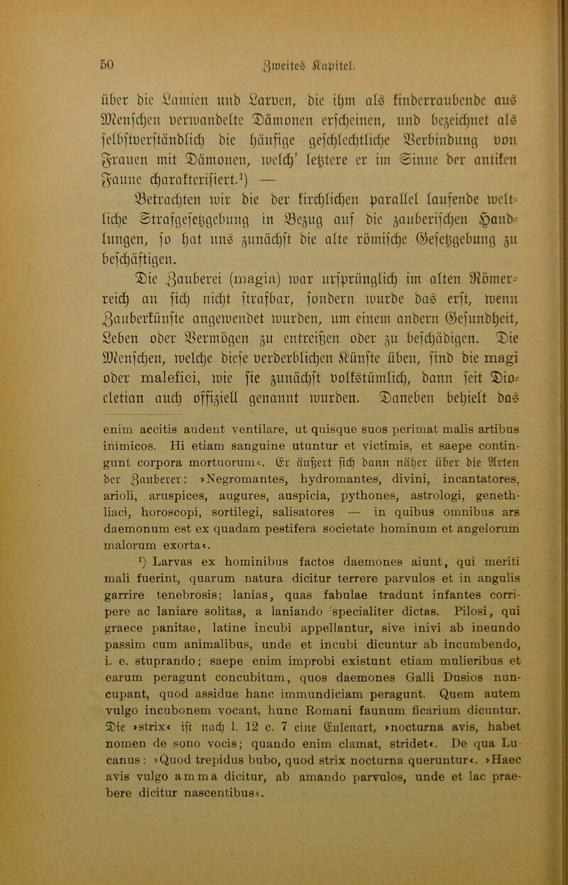 itOcr bic Snmicn imb fiarücn, bic U)m ol^ finberraubenbe auö 5D?e:ifdjcii Ocrlunnbclte Dämonen crjc^einen, iinb bejeidjuet ol^ felb[tücrftänb(id) bie (jaufige gefc^teditUc^e SSerbinbimg bon 5'raucn mit SDämonen, luctd)’ leitete er im @inne ber antifen ^aimc d}araftcri[iert.^) — 53etrad}ten luir bie ber fird)üd)en parallel laufenbe lbe(t= lic^e Strafgefepgebinig in SSegug auf bie ^auberifc^en §anb= Iimgen, fo l)at im^ §unäd}ft bie alte römifd)e ©efepgebung gu befd)äftigen. ®ie 3owberei (magia) mar iirfprünglid) im alten 9^ömer= reid) an fid) niept ftrafbar, fonbern mürbe ba§ erft, menn ßauberfünfte angemenbet mürben, um einem anbern ©efunb^eit, Seben ober SSermögen gu entreißen ober gu befcljäbigen. ^ie SO?enfdjen, melc^e biefe oerberblic^en 5l!ünfte üben, finb bie magi ober malefici, mie fte pnäd)ft botl^tümlicp, bann feit ®io= cletian auep offigieK genannt mürben, daneben befielt ba^ enim accitis audent ventilare, ut quisque suos perimat malis artibus inimicos. Hi etiam sanguine utuntur et victimis, et saepe contin- gunt Corpora mortuorum«. ©r äußert fief) bann näf)er über bie 5trten ber 3<iuberer: »Negromantes, hydromantes, divini, incantatores, arioli, aruspices, augures, auspicia, pythones, astrologi, geneth- liaci, horoscopi, sortilegi, salisatores — in quibus Omnibus ars daemonum est ex quadam pestifera societate hominum et angelorum malorum exortac, Larvas ex hominibus factos daemones aiunt, qui meriti mali fuerint, quarum natura dicitur terrere parvulos et in angulis garrire tenebrosis; lanias, quas fabulae tradunt infantes corri- pere ac laniare solitas, a laniando ^specialiter dictas. Pilosi, qui graece panitae, latine incubi appellantur, sive inivi ab ineundo passim cum animalibus, unde et incubi dicuntur ab incumbendo, i. e. stuprando; saepe enim improbi existunt etiam mulieribus et earum peragunt concubitum,^ quos daemones Galli Dusios nun- cupant, quod assidue hanc immundiciam peragunt. Quem autem vulgo incubonem vocant, hunc Romani faunum ficarium dicuntur, 2)te »strixe ift nad) 1. 12 c. 7 eine ©ulenart, >nocturna avis, habet nomen de sono vocis; quando enim clamat, stridet*. De qua Lu- canus: »Quod trepidus bubo, quod strix nocturna queruntur«. »Haec avis vulgo amma dicitur, ab amando parvulos, unde et lac prae- bere dicitur nascentibus*.