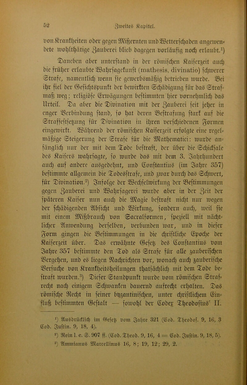 lionÄtlranfljeiten ober gegen SJ^if^ernten uitb353etterfd)Qben angeiuen= bete U)ot)It^ätige 3fntberei blieb bagegen Oortäufig nodb ertaubt.^) daneben aber nnterftanb in ber röinifcben Ä'aifergeit anc^ bie früljer erlaubte 3BaI)rfageEnn[t (mathesis, divinatio) fdjtoerer ©träfe, namenttid) inenn fie gctnerb^mä^ig betrieben luurbe. 33ei i^r fiel ber ®efid)t^f)ii^^^t belnirften ©c^äbignng für ba§ ©traf= inafj tneg; religiofe (Srinägnngen beftimmten Ijier üornet)mttd) ba§ Urteil. ®a aber bie SDiDination mit ber S^iiberei feit je^er in enger 33erbinbnng ftanb, fo l}at beren 33eftrafnng ftart auf bie ©traffeftfeünng für ©roination in iljren nerfdjiebenen formen eingemirft. 3Bäl}renb ber römifd)en 5taifer'5eit erfolgte eine regeU mäßige ©teigernng ber ©träfe für bie 9}Jatbematici: mnrbe an= füngtid) nur ber mit bem Stöbe beftraft, ber über bie ©d)idfate bc§ ^aiferiö rt)at)rfagte, fo toiirbe ba§ mit bem 3. Satjr^nnbert and) auf anbere an§gebet)nt, nnb ßonftantin^3 (im Sat)re 357) beftimmte allgemein bie StobeSftrafe, nnb ^inar bnrd; baö ©d)mert, für ®iOmatton.^) infolge ber 3Sed)fettoir!nng ber S3eftimmnngen gegen unb SBatjrfagerei mürbe ober in ber 3^it ber fpöteren l^aifer nun and) bie 9}?agie beftraft nid)t nur megen ber fd^öbigenben 5tbfic^t nnb 3Sirfnng, fonbern and), med fie mit einem 9}äpronc^ Oon ©acratformen, fpegied mit nöc^t= tiefer §tnmenbnng berfelben, Oerbnnben mar, nnb in biefer f^orm gingen bie 55eftimmnngen in bie d)riftti(^e @pod)e ber ^aifergeit über. ®a§ ermäl^nte ®efep beg ©onftantius Oom Satire 357 beftimmte ben Stob ate ©träfe für ade gaiiberifclen SSerge^en, nnb eg liegen 97ad)rid)ten Oor, monac^ and) §anberifd)e ^erfud)e oon Stranft)eitgE)eitnngen tt)atföd)tid) mit bem Stöbe be= ftraft mürben.^) SDiefer ©tanbpnnft mnrbe üom römifdjen ©traf= red)t nad) einigem ©d)manfen banernb aufrecht erl^otten. Stag römifd)e 9ted)t in feiner bt)5antinifd)en, unter d)riftticl^em @in= ftn^ beftimmten ©eftalt — fomot)t ber Sobej St^eobofing’ II. 9lu§brüffüc^ im ©efep Hont 321 (Sob. 3^t)coboi. 9, 16, 3 ß:ob. Snftm. 9, 18, 4). Dlein 1. c. ©. 907 ff. (ßob. Sf)cob. 9, 16, 4 = Sob. Snftin. 9, 18, 5). 3(mminmt§ S07arccUinu§ 16, 8; 19, 12; 29, 2.