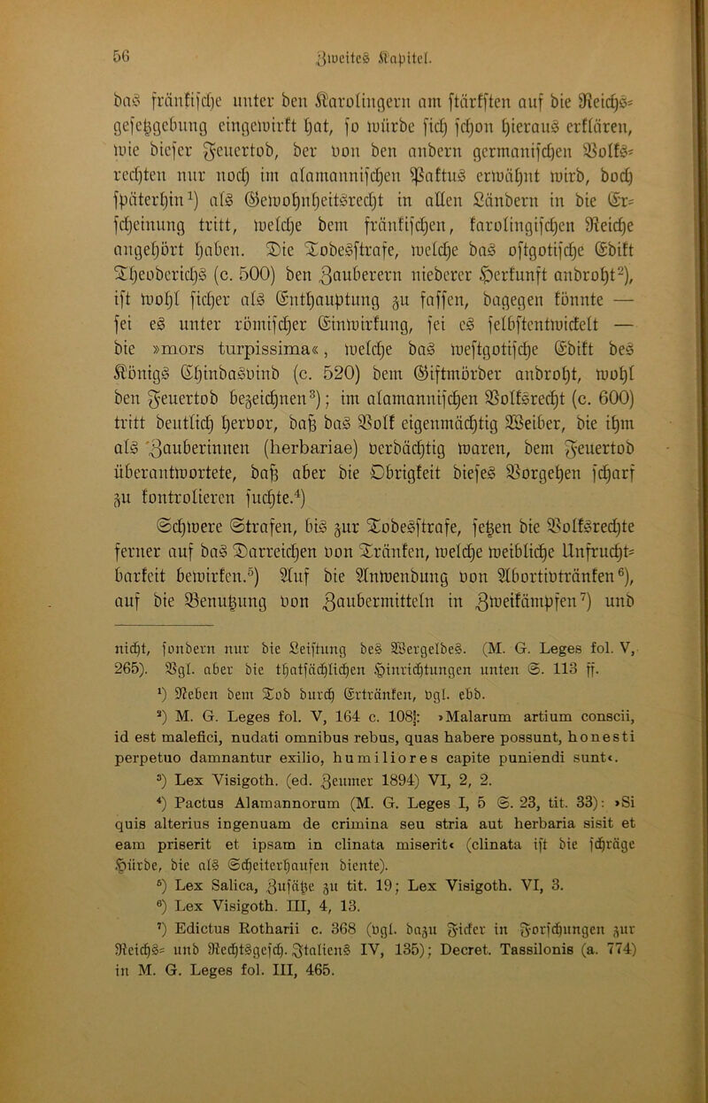fränfijd)e unter ben ^aroUugeru nm [tärfften auf bie 9^etc^ö= gefe^gebung eingcluirft tjot, fo luürbe [id) fc^on hieraus crftären, Uiie btcfcr geuertob, ber üou ben nnbern germnni]d)en 33oIfö= redeten mir nodj im alamanntjc^en ^nftn§ ermät^nt mirb, bod) fbiiterljin^) al§ ©elno^idjeit^redjt in allen Säubern in bie (Sr- jdjeimmg tritt, meld}e bem fränfifc^en, farolingifc^en 9ieic^e angel)ort §aben. ®ie Xobe^ftrafe, inetdje bag oftgotijc^e (Sbift Snjeoberidjg (c. 500) ben ^ouberern nieberer ^ertunft anbro^t^), i[t mofjl [id]er al§ ©nt^auptimg gu faffen, bagegen tonnte — fei e§ unter röinifd^er ©inmirfung, fei e^ felbftcntmidett — bie »mors turpissima«, ineldje bag ineftgotifc^e (Sbift bes ^önigg ß^inba^oinb (c. 520) bem (^iftmorber anbro^t, mo^l ben geuertob begeic^nen^); im alamannifc^en SSolfsrec^t (c. 600) tritt bcntlic^ l)ert)or, bafe ba^ SSolf eigenmächtig SBeiber, bie i^m aU 'Zauberinnen (herbariae) üerbäc^tig maren, bem geuertob überantmortete, ba^ aber bie Obrigteit biefeg S^orgehen fc^arf ^n fontrolieren fuchte.^) ©chloere ©trafen, bi§ gar XobeSftrafe, fe|en bie 35oIferedjte ferner auf bag Sarreidjen oon tränten, meldhe meibliche Unfrucht' barfeit betoirfen.®) 3lnf bie SIntnenbnng üon Slbortiotränfen®), auf bie 5Benu^ung üon Zaubermitteln in Z^^ifämpfen’^) unb nicfit, fonbern nur bie Seiftung be§ 5ßergelbe§. (M. G. Leges fol. V, 265). 5SgI. aber bie t^tfäc^Iic^en Einrichtungen unten 113 ff- Sieben bem ^ob burch ©rtränfen, ügl. ebb. *) M. G. Leges fol. V, 164 c. 108|: >Malarum artium conscii, id est malefici, nudati omnibus rebus, quas habere possunt, honesti perpetuo damnantur exilio, humiliores capite puniendi sunt«. “) Lex Visigoth. (ed. Neunter 1894) VI, 2, 2. *) Pactus Alainannorum (M. G. Leges I, 5 ©. 23, tit. 33); »Si quis alterius ingenuam de crimina seu stria aut herbaria sisit et eam priserit et ipsam in clinata miserit« (clinata ij't bie l'dh’^äge •Eürbe, bie al§ ©d)eiterhaufen biente). 0 Lex Salica, ,3ufätie gu tit. 19; Lex Visigoth. VI, 3. ®) Lex Visigoth. III, 4, 13. ’) Edictus Rotharii c. 368 (ugl. ba^u 3'iäcr in fy^pc^nngen ^ur 9teid)§= unb 9?echt§gefcf). Italiens IV, 135); Decret. Tassilonis (a. 774) in M. G. Leges fol. III, 465.