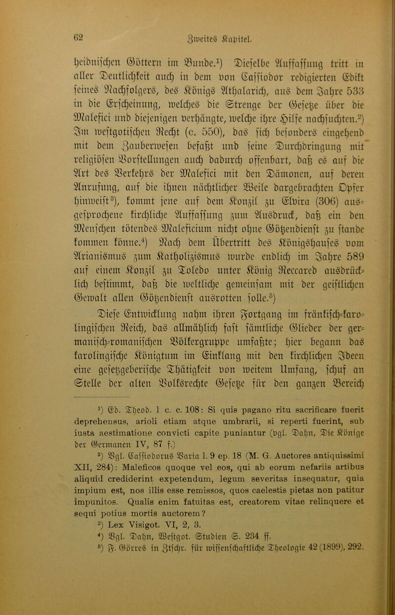 l)etbitiidjcn ©uttern im S3imbe.^) SDiejelbe ?Iuffaffinig tritt in aüer ®eutUcI)!eit aiic^ in bem t)on Goffiobor rcbigierten (Sbitt feinet 9^ac§foIger^, be§ ^’önigS ?lt[)atarid), an§ bem So^re 533 in bie (Srfdjeinung, meldjeä bie (Strenge ber ^efe^e über bie 5D^ntejici nnb biejenigen t>ert)ängte, metc^e it)re §dfe nac^fuc^ten.^) Sm meftgotijdjen 9tedjt (c. 550), ba§ [ic^ bejonberg einge^enb mit bem befaßt nnb feine S)nrdjbringung mit religiöfen 95orfteßnngen au(^ babitrc^ offenbart, ba§ e^ auf bie Hrt be^ 9Serfet)r§ ber 9}?atefici mit ben Dämonen, auf bereu Anrufung, auf bie d)nen näd)tti(^er SBede bargebrad)ten Opfer pimueift^), fommt jene auf bem ä'onäit gu ©lüira (306) au^= gefprod)ene fird)Iid)e Sluffaffung 511m STu^brud, bafe ein ben 90?enfd}en tötenbe^ SJ^ateficium nid)t ot)ne ®ö|enbienft gu ftanbe fonrmen fönne.^) 9^ac^ bem Übertritt be§ St'öniggpaufeg üom Wriani^mug ^um ÄVitpotigigmu^ mürbe enblic^ im Sa|re 589 auf einem .^on^d gu Xotebo unter ^önig D^eccareb au^brüd^ licp beftimmt, bafe bie mett(id)e gemeinfam mit ber geifttid)en ©ematt aden ©ö^enbienft au^rotten foüe.^) ®iefe ©ntmidtung naput ipren tm fräntifc^daro= lingifdfen üieid), ba§ admäplid) faft fümtlid^e ©lieber ber ger= manifd)=romanifd)en SSöIfergruppe umfaßte; f)ier begann ba^ farolingifc^e Königtum im (SinHang mit ben firi^tidjen Sbeen eine gefepgeberifd}e Slpätigteit üon meitern Umfang, fd)uf an Stelle ber alten ^oU^rec^te ©efe^e für ben gangen S5ereid) 0 ©b. Si^eob. 1 c. c. 108; Si quis pagano ritu sacrificare fuerit deprehensus, arioli etiam atque umbrarii, si reperti fuerint, sub iusta aestimatione convicti capite puniantur (bgl. 3)a^n, S)ie Könige ber (Germanen IV, 87 f.) 5ßgl. ©afftoboruS SSaria 1. 9 ep. 18 (M. G. Auctores antiquissimi XII, 284): Maleficos quoque vel eos, qui ab eorum nefariis artibus aliquid crediderint expetendum, legum severitas insequatur, quia impium est, nos illis esse remissos, quos caelestis pietas non patitur impunitos. Qualis enim fatuitas est, creatorem vitae relinquere et sequi potius mortis auctorem? 3) Lex Visigot. VI, 2, 3. *) SSgl. SDaI)n, SBeftgot. ©tubieii ©. 234 ff- ®) (^örreS in für iöiffcnftf)aftlid|e SEtjeoIogic 42 (1899), 292.